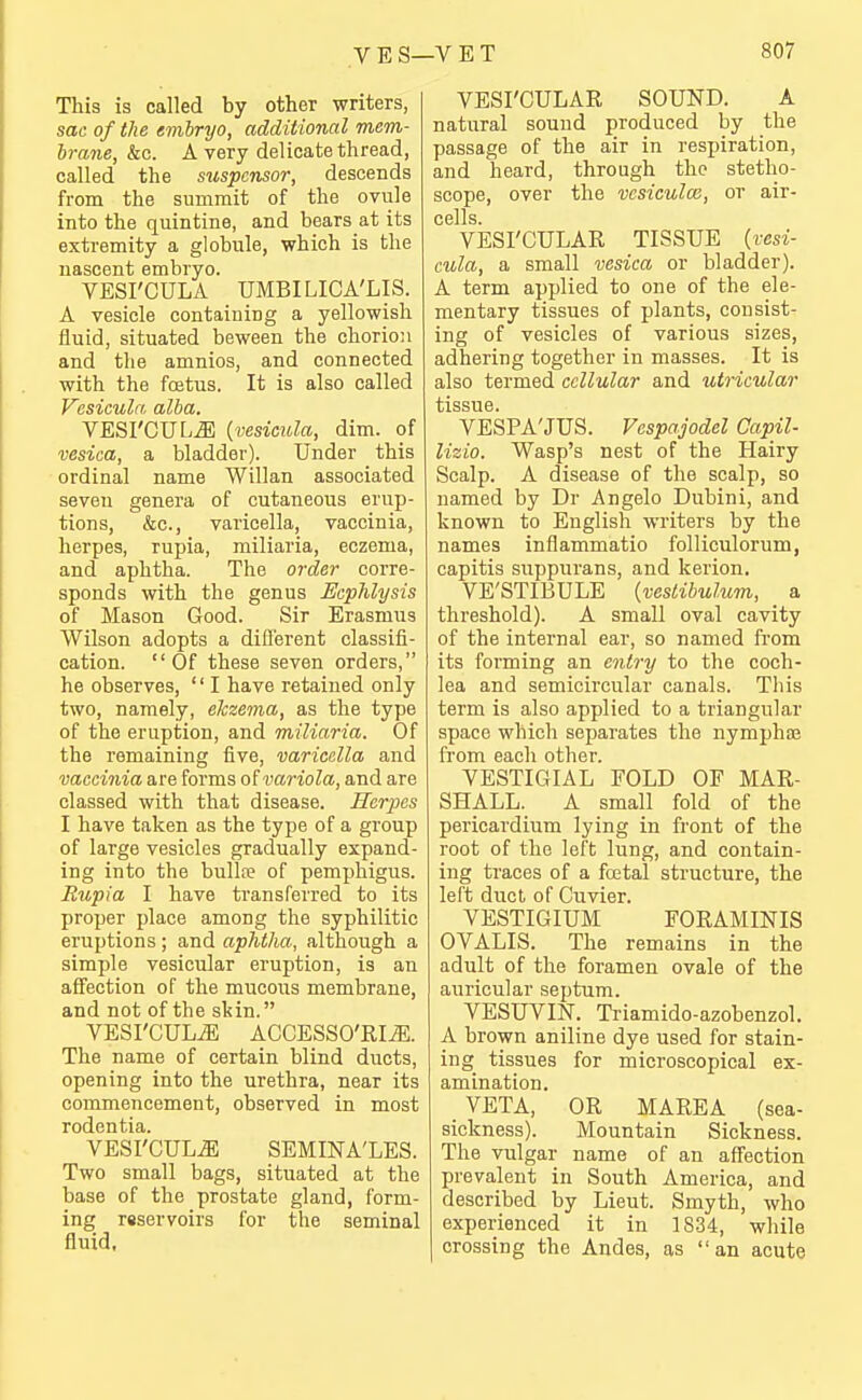 This is called by other writers, sac of the embryo, additional mem- brane, kc. A very delicate thread, called the suspcnsor, descends from the summit of the ovule into the quintine, and bears at its extremity a globule, which is the nascent embryo. VESI'CULA UMBILICA'LIS. A vesicle containing a yellowish fluid, situated beween the chorion and tlie amnios, and connected with the fojtus. It is also called Vesicula alba. VESrCUL^ {vesicula, dim. of vesica, a bladder). Under this ordinal name Willan associated seven genera of cutaneous erup- tions, &c., varicella, vaccinia, herpes, rupia, miliaria, eczema, and aphtha. The order corre- sponds with the genus Ecphlysis of Mason Good. Sir Erasmus Wilson adopts a difl'erent classifi- cation. Of these seven orders, he observes, I have retained only two, namely, elczema, as the type of the eruption, and miliaria. Of the remaining five, varicella and vaccinia are forms of variola, and are classed with that disease. Herpes I have taken as the type of a group of large vesicles gradually expand- ing into the bull[e of pemx^higus. Rupia I have transferred to its proper place among the syphilitic eruptions; and aphtha, although a simple vesicular eruption, is an affection of the mucous membrane, and not of the skin. VESI'CULA ACCESSO'RI^. The name of certain blind ducts, opening into the urethra, near its commencement, observed in most rodentia. VESI'CULiE SEMINA'LES. Two small bags, situated at the base of the prostate gland, form- ing reservoirs for the seminal fluid. VESI'CULAR SOUND. A natural sound produced by the passage of the air in respiration, and heard, through the stetho- scope, over the vesiculm, or air- cells. VESI'CULAR TISSUE {vesi- cula, a small vesica or bladder). A term applied to one of the ele- mentary tissues of plants, consist- ing of vesicles of various sizes, adhering together in masses. It is also termed cellular and utricular tissue. VESPA'JUS. Vespajodel Capil- lizio. Wasp's nest of the Hairy Scalp. A disease of the scalp, so named by Dr Angelo Dubini, and known to English writers by the names inflammatio folliculorum, capitis siippurans, and kerion. VE'STIBULE {veslibulum, a threshold). A small oval cavity of the internal ear, so named from its forming an entry to the coch- lea and semicircular canals. This term is also applied to a triangular space which sejiarates the nympha; from each other. VESTIGIAL FOLD OF MAR- SHALL. A small fold of the pericardium lying in front of the root of the left lung, and contain- ing traces of a fcetal structure, the left duct of Cuvier. VESTIGIUM FORAMINIS OVALIS. The remains in the adult of the foramen ovale of the auricular septum. VESUVm. Triamido-azobenzol. A brown aniline dye used for stain- ing tissues for microscopical ex- amination. VETA, OR MAREA (sea- sickness). Mountain Sickness. The vulgar name of an affection prevalent in South America, and described by Lieut. Smyth, who experienced it in 1834, while crossing the Andes, as an acute