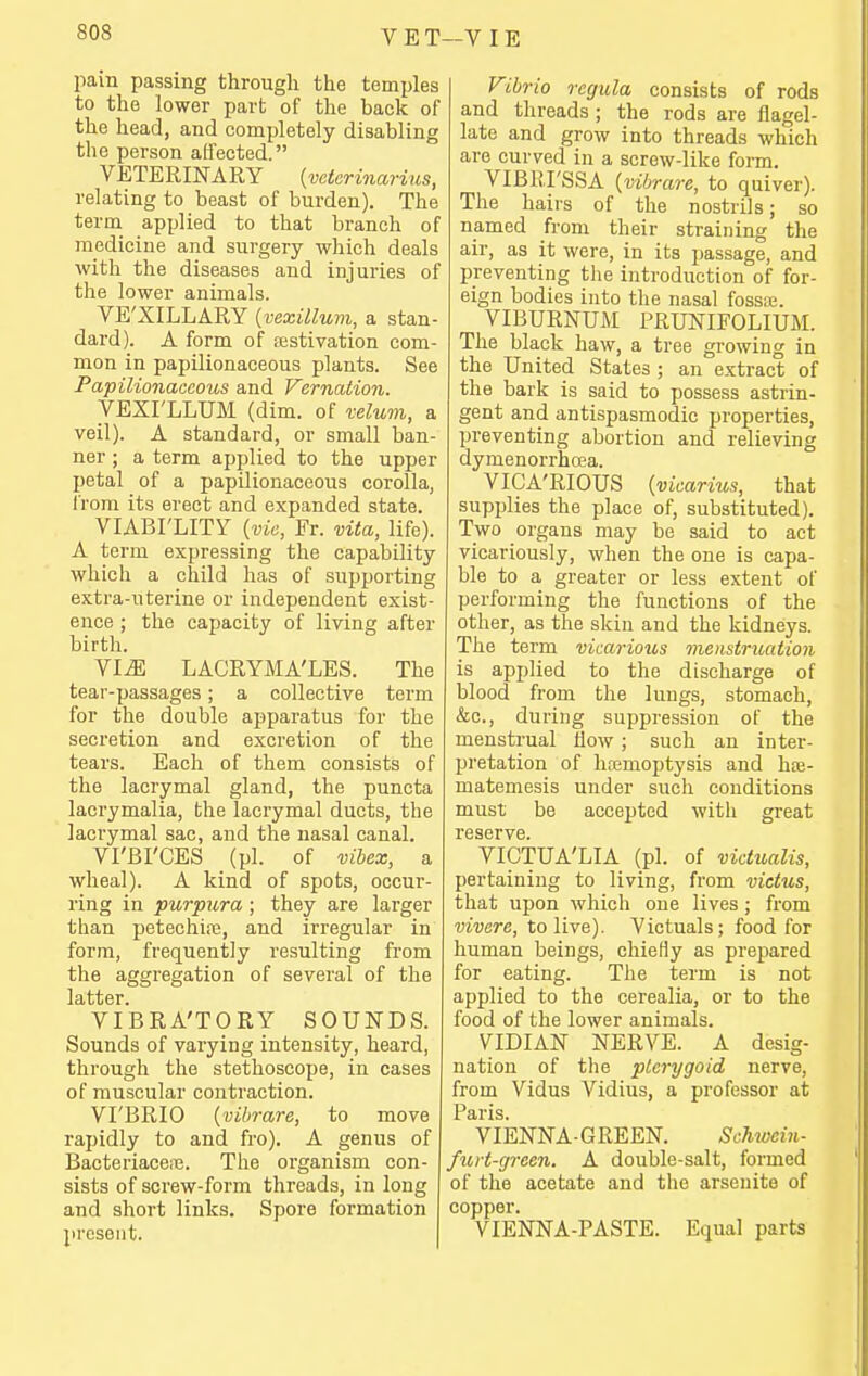 pain passing through the temples to the lower part of the back of the head, and completely disabling tlie person affected. VETERINARY {vctcrinarius, relating to beast of burden). The term applied to that branch of medicine and surgery which deals with the diseases and injuries of the lower animals. VE'XILLARY {vexillum, a stan dard). A form of testivation com mon in papilionaceous plants. See Papilionaceous and Vernation. VEXI'LLUM (dim. of velum, a veil). A standard, or small ban- ner ; a term applied to the upper petal of a papilionaceous corolla, from its erect and expanded state. VIABI'LITY {vie, Er. vita, life). A term expressing the capability which a child has of supporting extra-uterine or independent exist- ence ; the capacity of living after birth. VI^ LACRYMA'LES. The tear-passages; a collective term for the double apparatus for the secretion and excretion of the tears. Each of them consists of the lacrymal gland, the puncta lacrymalia, the lacrymal ducts, the lacrymal sac, and the nasal canal. VI'BI'CES (pi. of vibex, a wheal). A kind of spots, occur- ring in purpura; they are larger than petechire, and irregular in form, frequently resulting from the aggregation of several of the VIBRA'TORY SOUNDS. Sounds of varying intensity, heard, through the stethoscope, in cases of muscular contraction. VI'BRIO {vibrare, to move rapidly to and fro). A genus of BacteriaceiTj. The organism con- sists of screw-form threads, in long and short links. Spore formation present. j Fibrio regula consists of rods and threads ; the rods are flagel- late and grow into threads which are curved in a screw-like form. VIBRI'SSA {vibrare, to quiver). The hairs of the nostrils; so named from their straining the air, as it were, in its passage, and preventing the introduction of for- eign bodies into the nasal foss.'e. VIBURNUM PRUNIFOLIUM. The black haw, a tree growing in the United States ; an extract of the bark is said to possess astrin- gent and antispasmodic properties, preventing abortion and relieving dymenorrhcea. VICA'RIOUS {vicariv,s, that supplies the place of, substituted). Two organs may be said to act vicariously, when the one is capa- ble to a greater or less extent of performing the functions of the other, as the skin and the kidneys. The term vicarious menstruation is applied to the discharge of blood from the lungs, stomach, &c,, during suppression of the menstrual flow ; such an inter- pretation of hemoptysis and hoe- matemesis under such conditions must be accepted with great reserve. VICTUA'LIA (pi. of vidualis, pertaining to living, from victus, that upon which one lives ; from vivere, to live). Victuals; food for human beings, chiefly as prepared for eating. The term is not applied to the cerealia, or to the food of the lower animals. VIDIAN NERVE. A desig- nation of tlie pterygoid nerve, from Vidus Vidius, a professor at Paris. VIENNA-GREEN. Schivein- furt-green. A double-salt, formed of the acetate and the arsenite of copper. VIENNA-PASTE. Equal parts