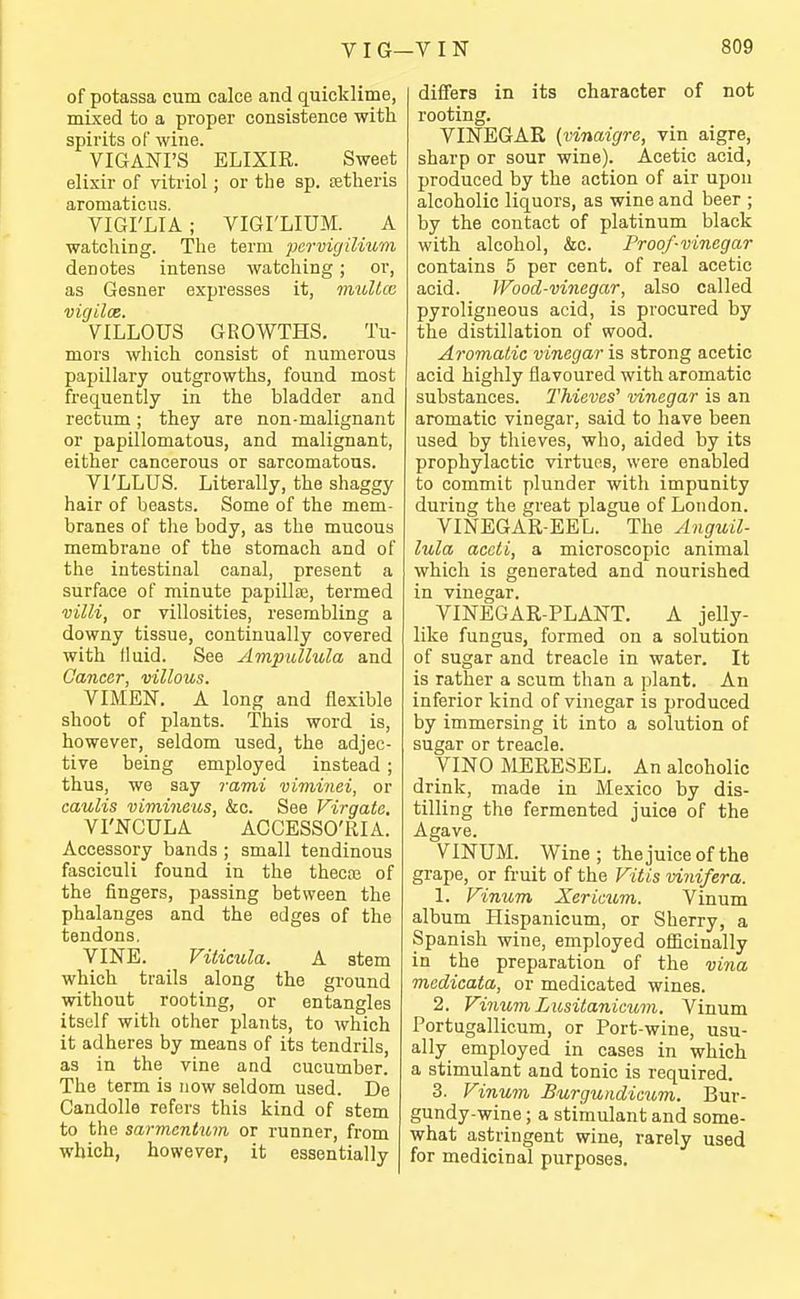 of potassa cum calce and quicklime, mLxed to a proper consistence with spirits of wine. VIGANI'S ELIXIR. Sweet elixir of vitriol; or the sp. atheris aromaticus. VIGI'LIA; VIGI'LIUM. A watching. The term pervigilium denotes intense watching; or, as Gesner expresses it, muUcc vigiloe. VILLOUS GROWTHS. Tu- mors which consist of numerous papillary outgrowths, found most frequently in the bladder and rectum; they are non-malignant or papillomatous, and malignant, either cancerous or sarcomatous. VI'LLUS. Literally, the shaggy hair of beasts. Some of the mem- branes of the body, as the mucous membrane of the stomach and of the intestinal canal, present a surface of minute papillae, termed villi, or villosities, resembling a downy tissue, continually covered with lluid. See Ampiillula and Cancer, villous. VIMEN. A long and flexible shoot of plants. This word is, however, seldom used, the adjec- tive being employed instead ; thus, we say rami viminei, or caulis vimineus, &o. See Virgatc. VI'NCULA ACCESSO'RIA. Accessory bands ; small tendinous fasciculi found in the thecaj of the fingers, passing between the phalanges and the edges of the tendons, VINE. Viticula. A stem which trails along the ground without rooting, or entangles itself with other plants, to which it adheres by means of its tendrils, as in the vine and cucumber. The term is now seldom used. De Candolle refers this kind of stem to the sarmentum or runner, from which, however, it essentially differs in its character of not rooting. VINEGAR {vinaigre, vin aigre, sharp or sour wine). Acetic acid, produced by the action of air upon alcoholic liquors, as wine and beer ; by the contact of platinum black with alcohol, &c. Proof-vinegar contains 5 per cent, of real acetic acid. Wood-vinegar, also called pyroligueous acid, is procured by the distillation of wood. Aromatic vinegar is strong acetic acid highly flavoured with aromatic substances. Thieves' vinegar is an aromatic vinegar, said to have been used by thieves, who, aided by its prophylactic virtues, were enabled to commit plunder with impunity during the great plague of London. VINEGAR-EEL. The Anguil- lula accti, a microscopic animal which is generated and nourished in vinegar. VINEGAR-PLANT. A jelly- like fungus, formed on a solution of sugar and treacle in water. It is rather a scum than a plant. An inferior kind of vinegar is jjroduced by immersing it into a solution of sugar or treacle. VINO MERESEL. An alcoholic drink, made in Mexico by dis- tilling the fermented juice of the Agave. VINUM. Wine ; the juice of the grape, or fruit of the Vitis vinifera. 1. Vinum Xericum. Vinum album Hispanicum, or Sherry, a Spanish wine, employed ofiicinally in the preparation of the vina medicata, or medicated wines. 2. Vinum Lusitanicum. Vinum Portugallicum, or Port-wine, usu- ally employed in cases in which a stimulant and tonic is required. 3. Vinum Burguiidicum. Bur- gundy-wine ; a stimulant and some- what astringent wine, rarely used for medicinal purposes.