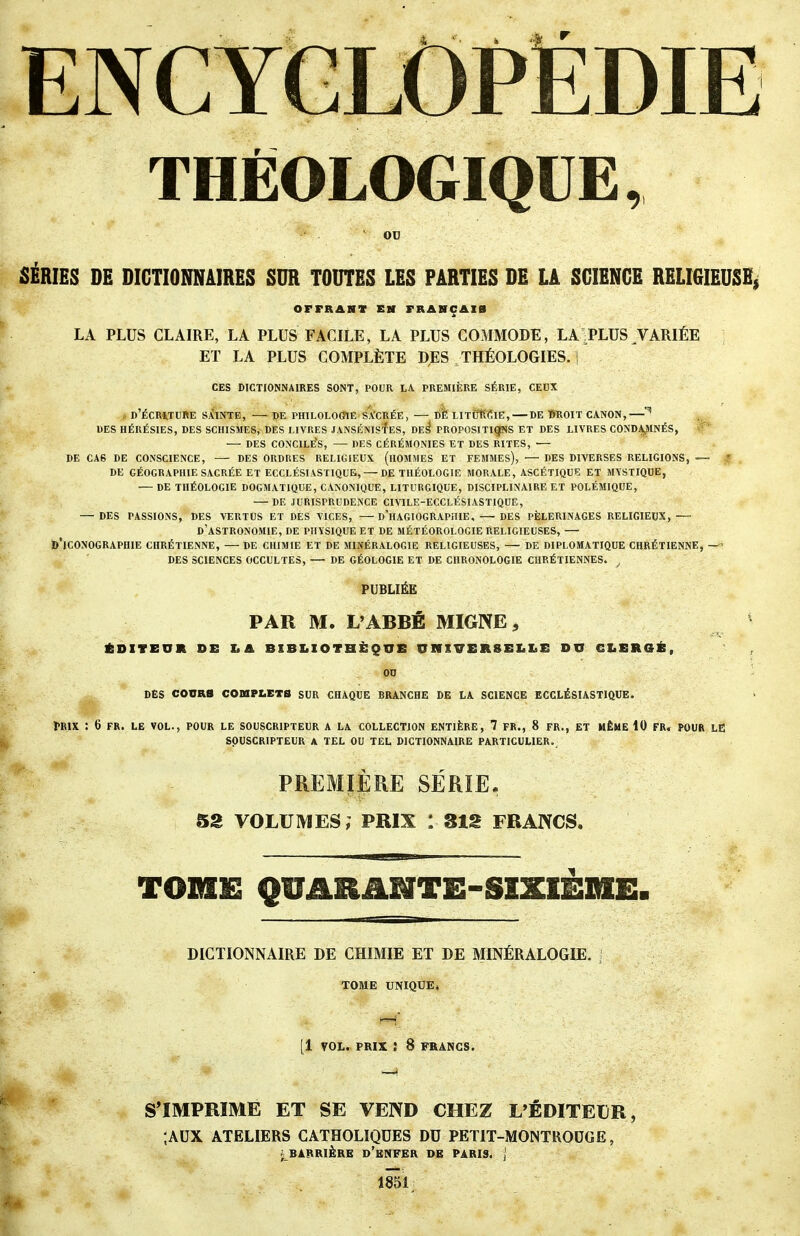 ENCYGLOPÉDIE THÉOLOGIQUE, OD SÉRIES DE DICTIONNAIRES SUR TOUTES LES PARTIES DE LA SCIENCE RELIGIEUSE, OFFRANT EH FRASCAIB LA PLUS CLAIRE, LA PLUS FACILE, LA PLUS COMMODE, LA^PLUS VARIÉE ET LA PLUS COMPLÈTE DES THÉOLOGIES. • CES DICTIONNAIRES SONT, POUR LA PREMIÈRE SÉRIE, CEUX , d'ÉCRWURE S.ÙNTE, — DE PHILOLOmE sl'CRÉE, — bfe LIXfîK'ClE, — DE WROIT CANON,— DES HÉRÉSIES, DES SCHISMES, DES LIVRES JANSÉNIsfES, DE^ PROPOSITI^S ET DES LIVRES CONDAyMNÉS, DES CONCILÉS, — DES CÉRÉMONIES ET DES RITES, DE CAS DE CONSCIENCE, DES ORDRES RELIGIEUX (lIOMMES ET FEMMES), — DES DIVERSES RELIGIONS, -— ? . DE GÉOGRAPHIE SACRÉE ET ECCLÉSIASTIQUE, — DE THÉOLOGIE MORALE, ASCÉTIQUE ET MYSTIQUE, — DE THÉOLOGIE DOGMATIQUE, CANONIQUE, LITURGIQUE, DISCIPLINAIRE ET POLÉMIQUE, DE JURISPRUDENCE CIVILE-ECCLÉSIASTIQUE, — DES PASSIONS, DES VERTUS ET DES VICES, —d'hAGIOGRAPHIE. —-DES PÈLERINAGES RELIGIEUX, — d'astronomie, DE PHYSIQUE ET DE MÉTÉOROLOGIE RELIGIEUSES, — b'iCONOGRAPHIE CHRÉTIENNE, — DE CHIMIE ET DE MINÉRALOGIE RELIGIEUSES, — DE DIPLOMATIQUE CHRÉTIENNE, —' DES SCIENCES OCCULTES, — DE GÉOLOGIE ET DE CHRONOLOGIE CHRÉTIENNES. ^ PUBLIÉE PAR M. L'ABBÉ MIGNE, * ÉDITEUR SE LA BIBLIOTHÈQUE UNIVERSELLE DU CLERGÉ, , OD ' DÈS COURS COmPLETS SUR CHAQUE BRANCHE DE LA SCIENCE ECCLÉSIASTIQUE. I>R1X : 6 FR. LE VOL., POUR LE SOUSCRIPTEUR A LA COLLECTION ENTIÈRE, 7 FR., 8 FR., ET HÊHE 10 FR, POUR LE SOUSCRIPTEUR A TEL OU TEL DICTIONNAIRE PARTICULIER. PREMIÈRE SÉRIE. 52 VOLUMES, PRIX : SIS FRANCS, TOIIIE QUARAMTE-SIXIÈBIE. DICTIONNAIRE DE CHIMIE ET DE MINÉRALOGIE. , TOME UPflQUE» M [1 VOL. PRIX : 8 FRANCS. S'IMPRIME ET SE VEND CHEZ L'ÉDITEDR, ;AUX ATELIERS CATHOLIQUES DU PETIT-MONTRODGE, ^ BARRIÈRE d'bNFER DE PARIS, j 1851;