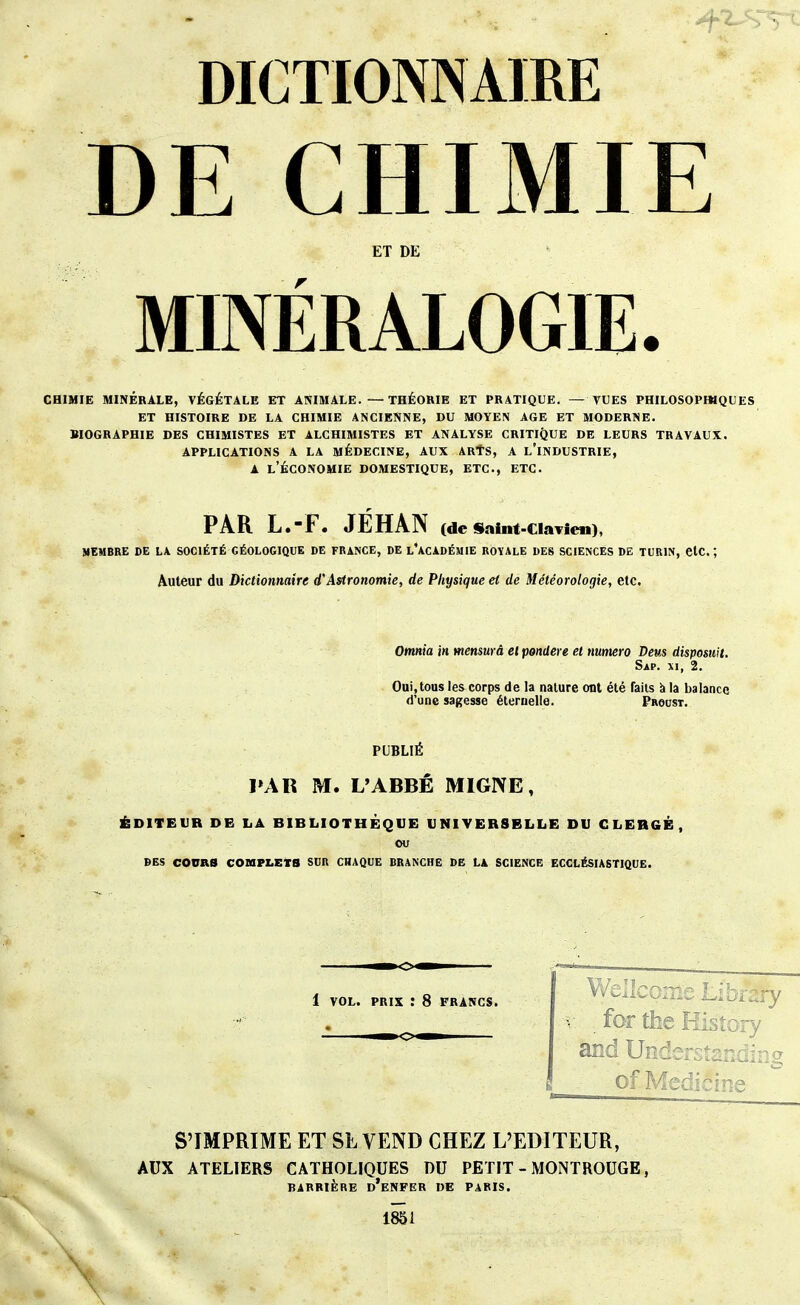 DICTIONNAIRE DE CHIMIE ET DE MINÉRALOGIE. CHIMIE MINÉRALE, VÉGÉTALE ET ANIMALE. —THÉOKIE ET PRATIQUE. — VUES PHILOSOPBIQUES ET HISTOIRE DE LA CHIMIE ANCIENNE, DU MOYEN AGE ET MODERNE. BIOGRAPHIE DES CHIMISTES ET ALCHIMISTES ET ANALYSE CRITIQUE DE LEURS TRAVAUX. APPLICATIONS A LA MÉDECINE, AUX ARtS, A l'iNDUSTRIE, A l'Économie domestique, etc., etc. PAR L.-F. JEHAN (de Sainf-Clavien), MEMBRE DE LA SOCIÉTÉ GÉOLOGIQUE DE FRANCE, DE l'ACADÉMIE ROYALE DES SCIENCES DE TURIN, ClC. ', Auteur du Dictionnaire d'Astronomie, de Physique et de Météorologie, etc. Omnia in mensurâ et pondère et numéro Deus disposuit. Sap. XI, 2. Oui.toas les corps de la nature ont été Tails à la balance d'une sagesse éternelle. Procst. PUBLIÉ PAR M. L'ABBÊ MIGNE, ÉDITEUR DE LA BIBLIOTHEQUE UNIVERSELLE DU CLERGÉ, ou DES COURS COBIPI.EtS SDR CHAQUE BRANCHE DB LA SCIENCE ECCLÉSIASTIQUE. 1 VOL. PRIX : 8 FRANCS. — CM Welle: -ibrary . for the History and Understanding of Medicine S'IMPRIME ET SL VEND CHEZ L'EDITEUR, AUX ATELIERS CATHOLIQUES DU PETIT - MONTROUGE, BARRIÈRE d'enfer DE PARIS. 1851