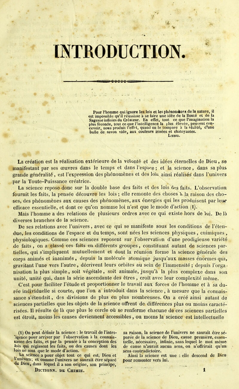 est impossible qu'il réussisse à se faire une idée de la Bonté et de la Sagesse inlinies du Créateur. En effet, tout ce que l'imaginaiion la plus féconde, tout ce que l'intelligence la |ilus élevée, peuvent con- cevoir, nous produit l'effet, quand on le compare a la réalité, d'une bulle de savon vide, aux couleurs irisées et chatoyantes. LiEBlO. La création est la réalisation extérieure de la volonté et des idées éternelles de Dieu, se manifestant par ses œuvres dans le temps et dans resp&ce ; et la science, dans sa plus grande généralité , est l'expression des phénomènes et des lois ainsi réalisés dans l'univers par la Ïoute-Puissance créatrice. La science repose donc sur la double base des faits et des lois dos faits. L'observation fournit les faits, la pensée découvre les lois ; elle remonte des choses K la raison des cho- ses, des phénomènes aux causes des phénomènes, aux énergies qui les produisent par leur efficace essentielle, et dont ce qu'on nomme loi n'est que le mode d'action (1). Mais l'homme a des relations de plusieurs ordres avec ce qui existe hors de lui. De Ih diverses branches de la science. De ses relations avec l'univers , avec ce qui se manifeste sous les conditions de l'éten- due, les conditions de l'espace et du temps, sont nées les sciences physiques , cnimiques , physiologiques. Comme ces sciences reposent sur l'observation d'une prodigieuse variété de faits , on a classé ces faits en différents groupes, constituant autant de sciences par- tielles, qui s'impliquent mutuellement et dont la réunion forme la science générale des corps animés et inanimés, depuis la molécule atomique jusqu'aux masses énormes qui, gravitant l'une vers l'autre, décrivent leurs orbites au sein de l'immensité ; depuis l'orga- nisation la plus simple, soit végétale, soit animale, jusqu'à la plus complexe dans son unité, unité qui, dans la série ascendante des êtres , croît avec leur complexité même. C'est pour faciliter l'étude et proportionner le travail aux forces de l'homme et à sa du- rée individuelle si courte, que l'on a introduit dans la science, à mesure que la connais- sance s'étendait, des divisions de plus en plus nombreuses. On a créé ainsi autant de sciences partielles que les objets de la science offrent de différences plus ou moins caracté- risées. Il résulte de là que plus le cercle où se renferme chacune de ces sciences partielles est étroit, moins les causes deviennent accessibles, ou moins la science est intellectuelle (1) On peut définir la science : le travail de l'inlei- 'igence pour arriver par l'observation à la connais- sance des faits, et par la pensée à la conception des lois qui régissent les faits, ou des causes dont les lois ne sont que le mode d'action. La science a pour objet tout ce qui est, Dieu et Vuniyers; et comme l'univers ne saurait être séparé de Dieu, dans lequel il a son origine, son principe, DicTiONN. DE Chimie. sa raison, la science de l'univers ne saurait être sé- parée de la science de Dieu, cause première, essen- tielle, nécessaire, infinie, sans lequel le mot même de cause n'aurait aucun sens, ou n'offrirait qu'un sens contradictoire. Ainsi la science est une : elle descend de Dieu pour remonter vers lui.