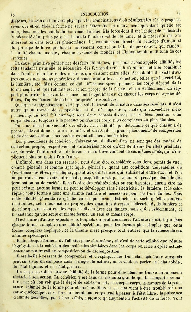 diverses, au sein de l'univers physique, les combinaisons d'oii résultent les séries progres- sives des êtres. Mais la forme ne saurait déterminer le mouvement qu'autant qu'elle csl unie, dans tous les points du mouvement môme, à la force dont il est l'action; de là découle la nécessité d'un principe spécial dont la fonction est de les unir, et la nécessité de son intervention dans tou^ les phénomènes. La combinaison directe du principe d'union et du principe de force produit le mouvement central ou la loi de gravitation, qui ramène à l'unité chaque monde, chaque système de mondes et l'innombrable multitude de ces systèmes. La cause primitive génératrice des faits chimiques, que nous avons appelée affinité, est cette tendance naturelle et nécessaire des formes diverses à s'ordonner et à se combiner dans l'unité, selon l'ordre des relations qui existent entre elles. Sans doute il existe d'au- tres-causes non moins générales qui concourent à leur production, telles que l'électricité, la lumière, etc. Mais comme ce qui différencie spécifiquement les corps dépend de la forme seule, et que l'aftinité est l'action propre de la forme , elle a évidemment un rap- port plus particulier avec la science dont l'objet fmal est de classer les corps en espèces dé- tinies, d'après l'ensemble de leurs propriétés respectives. Quelque prodigieusement varié que soit le travail de la nature dans ses résultats, il n'est autre qu'un travail de composition et de décomposition, mots qui eux-mêmes n'ex- priment qu'un seul fait envisagé sous deux aspects divers ; car la décomposition d'un corps aboutit toujours à la production d'autres corps plus complexes ©u plus simples. Puisque, dans l'universalité des effets, c'est l'affinité qui détermine ce que chacun a de propre, elle est donc la cause première et directe de ce grand phénomène de composition et de décomposition, phénomène essentiellement moléculaire. Les phénomènes de cohésion , d'agrégation , de dis'solut'ion, ne sont que des modes do son action propre, respectivement caractérisés pa-r ce qu'ont û« divers les effets produits ; car, du reste, l'unité radicale de la cause ressort évidemment de ces mêaaes effets, qui s'im- pliquent plus ou moins l'un l'autre. L'affinité, une dans son essence, peut donc être considérée sous deux points de vue, coairae générale et comme spécifique ; générale, quant aux conditions uaiverselles de •l'existence des êtres ; spécifique , quant aux différences qui subsistent entre eux : et l'on ne pourrait la concevoir autrement, puisqu'elle n'est que l'action du principe même de dé- termination ou de variété. Dans l'ordre des réalités finies ou contingentes, aucun être ne peut exister, aucune forme ne peut se développer sans l'électricité, la lumière et le calo- rique ; toute forme a donc une affinité radicale et nécessaire pour ces trois fluides. Mais cette affinité générale se spécifie en chaque forme distincte, de sorte qu'elles contien- nent toutes, selon leur nature propre , des quantités diverses d'électricité , de lumière et de calorique,ou sont en des rapports divers avec ces fluides, sans quoi, évidemment, il n'existerait qu'une seule et même forme, un seul et même corps. Il est encore d'autres aspects sous lesquels on peut considérer l'affinité ; ainsi, il y a dans chaque forme complexe une affinité spécifique pour les formes plus simples que cetta forme complexe implique, et la Chimie n'est presque tout entière que la science de ces affinités spécifiques. Enfin, chaque forme a de l'affinité pour elle-même, et c'est de cette affinité que résulte l'agrégation et la cohésion des molécules similaires dans les corps où il ne s'opère actuel-» lement aucun travail de composition ou de décomposition. U est facile à présent de comprendre et d expliquer les trois états généraux auxquels peut subsister un composé sans changer de nature, nous voulons parler de l'état solide , de l'état liquide, et de l'état gazeux. Un corps est solide lorsque l'affinité de la forme pour elle-même ne trouve en lui aucun obstacle à son action. La cohésion y est dans ce cas aussi grande que le comporte sa na- ture, par oti l'on voit que le degré de cohésion est, en chaque corps, la mesure de la puis- sance d'affinité de la forme pour elle-même. Mais si cet état vient à être troublé par une cause quelconque, si sa force inhérente au corps tend à passer à l'état libre , la puissance d'affinité décroîtra, quant à ses effets, à mesure qu'augmentera l'activité de la force. Tout