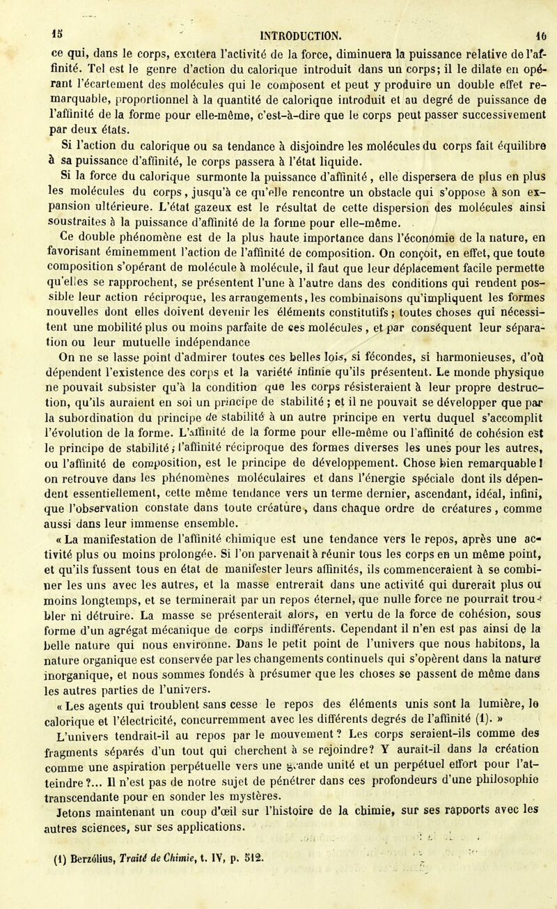 ce qui, dans le corps, excitera l'activité de la force, diminuera la puissance relative de l'af- finité. Tel est le genre d'action du calorique introduit dans un corps; il le dilate en opé- rant l'écartement des molécules qui le composent et peut y produire un double effet re- marquable, proportionnel à la quantité de calorique introduit et au degré de puissance de l'affinité de la forme pour elle-même, c'est-à-dire que le corps peut passer successivement par deux états. Si l'action du calorique ou sa tendance à disjoindre les molécules du corps fait équilibre à sa puissance d'affinité, le corps passera à l'état liquide. Si la force du calorique surmonte la puissance d'affinité , elle dispersera de plus en plus les molécules du corps, jusqu'à ce qu'elle rencontre un obstacle qui s'oppose à son ex- pansion ultérieure. L'état gazeux est le résultat de cette dispersion des molécules ainsi soustraites à la puissance d'affinité de la forme pour elle-même. Ce double phénomène est de la plus haute importance dans l'économie de la nature, en favorisant éminemment l'action de l'affinité de composition. On conçoit, en effet, que toute composition s'opérant de molécule à molécule, il faut que leur déplacement facile permette qu'elles se rapprochent, se présentent l'une à l'autre dans des conditions qui rendent pos- sible leur action réciproque, les arrangements, les combinaisons qu'impliquent les formes nouvelles dont elles doivent devenir les éléments constitutifs ; toutes choses qui nécessi- tent une mobilité plus ou moins parfaite de ces molécules , et par conséquent leur sépara- tion ou leur mutuelle indépendance On ne se lasse point d'admirer toutes ces belles lois, si fécondes, si harmonieuses, d'où dépendent l'existence des corps et la variété infinie qu'ils présentent. Le monde physique ne pouvait subsister qu'à la condition que les corps résisteraient à leur propre destruc- tion, qu'ils auraient en soi un principe de stabilité ; et il ne pouvait se développer que par la subordination du principe de stabilité à un autre principe en vertu duquel s'accomplit l'évolution de la forme. L'affinité de la forme pour elle-même ou l'affinité de cohésion est le principe de stabilité l'affinité réciproque des formes diverses les unes pour les autres, ou l'affinité de composition, est le principe de développement. Chose bien remarquable l on retrouve davs les phénomènes moléculaires et dans l'énergie spéciale dont ils dépen- dent essentiellement, cette même tendance vers un terme dernier, ascendant, idéal, infini, que l'observation constate dans toute créature, dans chaque ordre de créatures, comme aussi dans leur immense ensemble. « La manifestation de l'affinité chimique est une tendance vers le repos, après une ac- tivité plus ou moins prolongée. Si l'on parvenait à réunir tous les corps en un môme point, et qu'ils fussent tous en état de manifester leurs affinités, ils commenceraient à se combi- ner les uns avec les autres, et la masse entrerait dans une activité qui durerait plus ou moins longtemps, et se terminerait par un repos éternel, que nulle force ne pourrait trou^ bler ni détruire. La masse se présenterait alors, en vertu de la force de cohésion, sous forme d'un agrégat mécanique de corps indifférents. Cependant il n'en est pas ainsi de la belle nature qui nous environne. Dans le petit point de l'univers que nous habitons, la nature organique est conservée par les changements continuels qui s'opèrent dans la nature* inorganique, et nous sommes fondés à présumer que les choses se passent de même dans les autres parties de l'univers. « Les agents qui troublent sans cesse le repos des éléments unis sont la lumière, le calorique et l'électricité, concurremment avec les différents degrés de l'affinité (1). » L'univers tendrait-il au repos par le mouvement ? Les corps seraient-ils comme des fragments séparés d'un tout qui cherchent à se rejoindre? Y aurait-il dans la création comme une aspiration perpétuelle vers une g.ande unité et un perpétuel effort pour l'at- teindre?... Il n'est pas de notre sujet de pénétrer dans ces profondeurs d'une philosophie transcendante pour en sonder les mystères. Jetons maintenant un coup d'œil sur l'histoire de la chimie, sur ses rapports avec les autres sciences, sur ses applications. . . ,