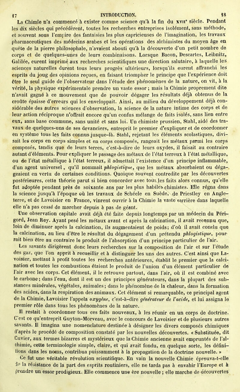 La Chimie n'a commencé à exister comme science qu'à la fm du %\n' siècle. Pendant les dix siècles qui précédèrent, toutes les recherches entreprises isolément, sans méthode, et souvent sous l'empire des fantaisies les plus capricieuses de l'imagination, les travaux pharmaceutiques des médecins arabes et les opérations des alchimistes du moyen âge en quête de la pierre philosophale, n'avaient abouti qu'à la découverte d'un petit nombre de corps et de quelques-unes de leurs combinaisons. Lorsque Bacon, Descartes, Leibnitz, Galilée, eurent imprimé aux recherches scientifiques une direction salutaire, à laquelle les sciences naturelles durent tous leurs progrès ultérieurs, lorsqu'ils eurent affranchi les esprits du joug des opinions reçues, en faisant triompher le principe que l'expérience doit être le seul guide de l'observateur dans l'étude des phénomènes de la nature, on vit, à la vérité, la physique expérimentale prendre un vaste essor ; mais la Chimie proprement dite n'avait gagné à ce mouvement que de pouvoir dégager les résultats déjà obtenus de la croûte épaisse d'erreurs qui les enveloppait. Ainsi, au milieu du développement déjà con- sidérable des autres sciences d'observation, la science de la nature intime des corps et de leur action réciproque n'offrait encore qu'un confus mélange de faits isolés, sans lien entre eux, sans base commune, sans unité et sans loi. Un chimiste prussien, Stahl, aidé des tra- vaux de quelques-uns de ses devanciers, entreprit le premier d'expliquer et de coordonner en système tous les faits connus jusque-là. Stahl, rejetant les éléments scolastiques, divi- sait les corps en corps simples et en corps composés, rangeait les métaux parmi les corps composés, tandis que de leurs terres, c'est-à-dire de leurs oxydes, il faisait au contraire autant d'éléments. Pour expliquer le passage des métaux de l'état terreux à l'état métallique, ou de l'état métallique à l'état terreux, il admettait l'existence d'un principe inflammable, d'un agent universel, qu'il nommait phlogistique, que les métaux absorbaient ou déga- geaient en vertu de certaines conditions. Quoique souvent contredite par les découvertes postérieures, cette théorie parut si bien concorder avec tous les faits alors connus, qu'elle fut adoptée pendant près de soixante ans par les plus habiles chimistes. Elle régna dans la science jusqu'à l'époque où les travaux de Schéele en Suède, de Priestley en Angle- terre, et de Lavoisier en France, vinrent ouvrir à la Chimie la vaste carrière dans laquelle elle n'a pas cessé de marcher depuis à pas de géant. Une observation capitale avait déjà été faite depuis longtemps par un médecin du Péri- gord, Jean Rey. Ayant pesé les métaux avant et après la calcination, il avait reconnu que, loin de diminuer après la calcination, ils augmentaient de poids; d'où il avait conclu que la calcination, au lieu d'être le résultat du dégagement d'un prétendu phlogistique, pour^ rait bien être au contraire le produit de l'absorption d'un principe particulier de l'air. Les savants dirigèrent donc leurs recherches sur la composition de l'air et sur l'étude des gaz, que l'on apprit à recueillir et à distinguer les uns des autres. C'est ainsi que La- voisier, mettant à profit toutes les recherches antérieures, établit le premier que la calci- nation et toutes les combustions étaient le produit de l'union d'un élément particulier de l'air avec les corps. Cet élément, il le retrouve partout, dans l'air, où il est combiné avec le carbone ; dans l'eau, dont il est un des principes générateurs, dans la plupart des sub- stances minérales, végétales, animales; dans le phénomène de la chaleur, dans la formation des acides, dans la respiration des animaux. Cet élément si remarquable, ce principal agent de la Chimie, Lavoisier l'appela oxygène, c'est-à-dire générateur de Vacide, et lui assigna le premier rôle dans tous les phénomènes de la nature. Il restait à coordonner tous ces faits nouveaux, à les réunir en un corps de doctrine. C'est ce qu'entreprit Guyton-Morveau, avec le concours de Lavoisier et de plusieurs autres savants. Il imagina une nomenclature destinée à désigner les divers composés chimiques d'après le procédé de composition constaté par les nouvelles découvertes. « Substituée, dit Cuvier, aux termes bizarres et mystérieux que la Chimie ancienne avait empruntés de l'al- chimie, cette terminologie simple, claire, et qui avait fondu, en quelque sorte, les défini- tions dans les noms, contribua puissamment à la propagation de la doctrine nouvelle. » Ce fut une véritable révolution scientifique. En vain la nouvelle Chimie éprouva-t-elle io la résistance de la part des esprits routiniers, elle ne tarda pas à envahir l'Europe et à prendre un essor prodigieux. Elle commence une ère nouvelle ; elle marche de découvertes