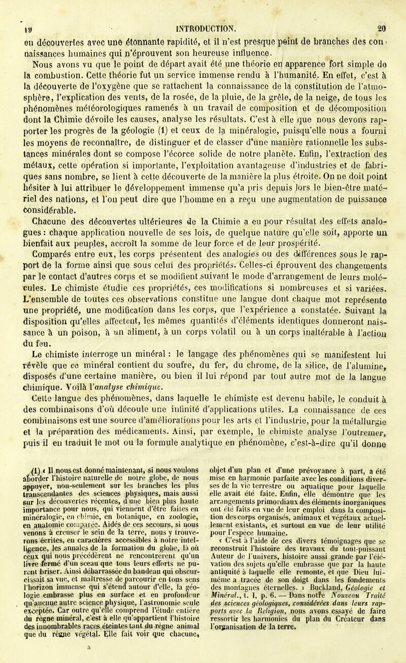 en découvertes avec unô étonnante rapidité, et il n'est presque peint de branches des con ■ naissances humaines qui n'éprouvent son heureuse influence. Nous avons vu que le point de départ avait été une théorie en apparence fort simple de la combustion. Cette théorie fut un service immense rendu à l'humanité. En effet, c'est à la découverte de l'oxygène que se rattachent la connaissance de la constitution de l'atmo- sphère, l'explication des vents, de la rosée, de la pluie, de la grêle, de la neige, de tous les phénomènes météorologiques ramenés à un travail de composition et de décomposition dont la Chimie dévoile les causes, analyse les résultats. C'est à elle que nous devons rap- porter les progrès de la géologie (1) et ceux de la minéralogie, puisqu'elle nous a fourni les moyens de reconnaître, de distinguer et de classer d'une manière rationnelle les subs- tances minérales dont se compose l'écorce solide de notre planète. Enfin, l'extraction des métaux, cette opération si importante, l'exploitation avantageuse d'industries et de fabri- ques sans nombre, se lient à cette découverte de la manière la plus étroite. On ne doit point hésiter à lui attribuer le développement immense qu'a pris depuis lors le bien-être maté- riel des nations, et l'on peut dire que l'homme en a reçu une augmentation de puissance Considérable. Chacune des découvertes ultérieures de la Chimie a eu pour résultat des effets analo- gues: chaque application nouvelle de ses lois, de quelque nature qu'elle soit, apporte un bienfait aux peuples, accroît la somme de leur force et de leur prospérité. Comparés entre eux, les corps présentent des analogies ou des différences sous le rap- port de la forme ainsi que sous celui des propriétés. Celles-ci éprouvent des changements par le contact d'autres corps et se modifient suivant le mode d'arrangement de leurs molé- cules. Le chimiste étudie ces propriétés, ces modifications si nombreuses et si variées. L'ensemble de toutes ces observations constitue une langue dont chaque mot représente une propriété, une modification dans les corps, que l'expérience a constatée. Suivant la disposition qu'elles affectent, les mêmes quantités d'éléments identiques donneront nais- sance à un poison, à un aliment, à un corps volatil ou à un corps inaltérable à l'action du feu. Le chimiste interroge un minéral : le langage des phénomènes qui se manifestent lui révèle que ce minéral contient du soufre, du fer, du chrome, de la silice, de l'alumine, disposés d'une certaine manière, ou bien il lui répond par tout autre mot de la langue chimique. Voilà Vanalyse chimique. Cette langue des phénomènes, dans laquelle le chimiste est devenu habile, le conduit à des combinaisons d'oii découle une infinité d'applicalions utiles. La connaissance de ces combinaisons est une source d'amélioralions pour les arts et l'industrie, pour la métallurgie et la préparation des médicaments. Ainsi, par exemple, le chimiste analyse J'outremer, puis il en traduit le mot ou la formule analytique en phénomène, c'est-à-dire qu'il donne (1) < Il nous est donné maintenant, si nous voulons at)order l'hisloire naturelle de noire globe, de nous ^puyer, non-seulement sur les brandies les plus transcendanles des sciences pliysiques, mais aussi sur les découvertes récentes, d une bien plus haute importance pour nous, qui viennent d'être faites en minéralogie, en clii'-iie, en botanique, en zoologie, en analomie conipaiée. Aidés de ces secours, si nous venons à creuser le sein de la terre, nous y trouve- rons écrites, en caraclères accessibles à notre intel- ligence, les annales de la formation du globe, là où ceux qui nous précédèrent ne rencontrèrent qu'un livre ferme d'un sceau que tous leurs efforts ne pu- rent briser. Ainsi débarrassée du bandeau qui obscur- cissait sa vue, et maltresse de parcourir en tous sens l'horizon immense qui s'étend autour d'elle, la géo- logie emibrasse plus en surface et en profondeur qu'aucune autre science physique, l'astronomie seule exceptée. Car outre qu'elle comprend l'étude entière du règne minéral, c'est à elle qu'appartient l'histoire des innombrables races éteintes tant du règne animal que du règne végétal. Elle fait voir q,ue chacune. objet d'un plan et d'une prévoyance à part, a été mise en harmonie parfaite avec les conditions diver- ses de la vie terrestre ou aquatique pour laquelle elle avait été faite. Enfin, elle démontre que les arrangements primordiaux des éléments inorganiques ont été faits en vue de leur emploi dans la composi- tion des corps organisés, animaux et végétaux actuel- lement existants, et surtout en vue de leur utilité pour l'espèce humaine. « C'est à l'aide de ces divers témoignages que se reconstruit l'histoire des travaux du tout-puissant Auteur de l'univers, histoire aussi grande par l'élé- vation des sujets qu'elle embrasse que par la haute antiquité à laquelle elle remonte, et que Dieu lui- môme a tracée de son doigt dans les fondements des montagnes éternelles. » Buckland, Géologie et Minéral., t. I, p. 6. — Dans notîe Nouveau Traité des sciences géologiques, considérées dans leurs rap- ports avec la Religion, nous avons essayé de faire ressortij les harmonies du plan du Créateur dans l'organisation de la terre.