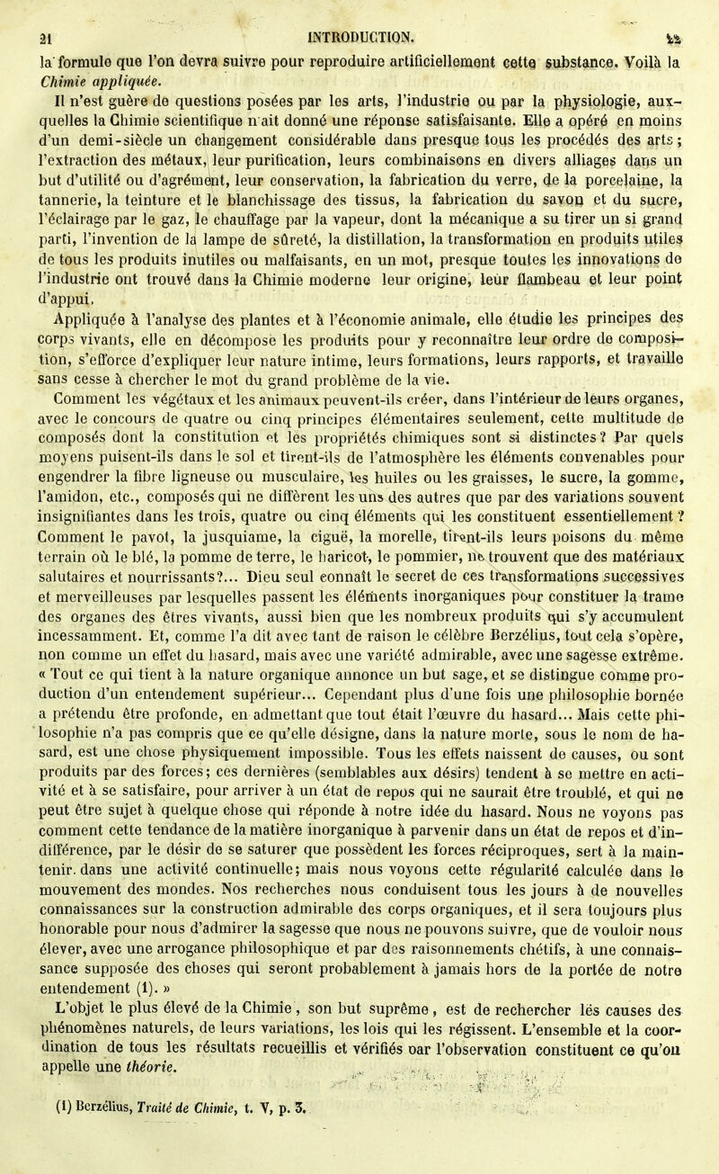 la' formule que l'on devra suivre pour reproduire artificiellement cette substance. Voilà la Chimie appliquée. II n'est guère de questions posées par les arts, l'industrie ou par la physiologie, aux- quelles la Chimie scientifique n ait donné une réponse satisfaisante. Elle a opéré en moins d'un demi-siècle un changement considérable dans presque tous les procédés des arts ; l'extraction des métaux, leur purification, leurs combinaisons en divers alliages dans un but d'utilité ou d'agrémënt, leur conservation, la fabrication du verre, de la porcelaine, la tannerie, la teinture et le blanchissage des tissus, la fabrication du savoo et du sucre, l'éclairage par le gaz, le chauffage par la vapeur, dont la mécanique a su tirer un si grand parti, l'invention de la lampe de sûreté, la distillation, la transformation en produits utiles de tous les produits inutiles ou malfaisants, en un mot, presque toutes les innovations de l'industrie ont trouvé dans la Chimie moderne leur origine, leur flambeau et leur point d'appui. Appliquée à l'analyse des plantes et à l'économie animale, elle étudie les principes des corps vivants, elle en décompose les produits pour y reconnaître leur ordre de composi- tion, s'efforce d'expliquer leur nature intime, leurs formations, leurs rapports, et travaille sans cesse à chercher le mot du grand problème de la vie. Comment les végétaux et les animaux peuvent-ils créer, dans l'intérieur de leurs organes, avec le concours de quatre ou cinq principes élémentaires seulement, cette multitude de composés dont la constitution (^t les propriétés chimiques sont si distinctes? Par quels moyens puisent-ils dans le sol et tirent-ils de l'atmosphère les éléments convenables pour engendrer la fibre ligneuse ou musculaire, les huiles ou les graisses, le sucre, la gomme, l'amidon, etc., composés qui ne diffèrent les uns des autres que par des variations souvent insignifiantes dans les trois, quatre ou cinq éléments qui les constituent essentiellement ? Comment le pavot, la jusquiame, la ciguë, la morelle, tirent-ils leurs poisons du même terrain où le blé, la pomme de terre, le haricot-, le pommier, ne trouvent que des matériaux salutaires et nourrissants?... Dieu seul connaît le secret de ces transformations successives et merveilleuses par lesquelles passent les élériients inorganiques pour constituer la trame des organes des êtres vivants, aussi bien que les nombreux produits qui s'y accumulent incessamment. Et, comme l'a dit avec tant de raison le célèbre Berzélius, tout cela s'opère, non comme un effet du hasard, mais avec une variété admirable, avec une sagesse extrême. « Tout ce qui tient à la nature organique annonce un but sage, et se distingue comme pro- duction d'un entendement supérieur... Cependant plus d'une fois une philosophie bornée a prétendu être profonde, en admettant que tout était l'œuvre du hasard... Mais cette phi- ■ losophie n'a pas compris que ce qu'elle désigne, dans la nature morte, sous le nom de ha- sard, est une chose physiquement impossible. Tous les effets naissent de causes, ou sont produits par des forces; ces dernières (semblables aux désirs) tendent à se mettre en acti- vité et à se satisfaire, pour arriver à un état de repos qui ne saurait être troublé, et qui ne peut être sujet à quelque chose qui réponde à notre idée du hasard. Nous ne voyons pas comment cette tendance de la matière inorganique à parvenir dans un état de repos et d'in- différence, par le désir de se saturer que possèdent les forces réciproques, sert à la main- tenir, dans une activité continuelle; mais nous voyons cette régularité calculée dans le mouvement des mondes. Nos recherches nous conduisent tous les jours à de nouvelles connaissances sur la construction admirable des corps organiques, et il sera toujours plus honorable pour nous d'admirer la sagesse que nous ne pouvons suivre, que de vouloir nous élever, avec une arrogance philosophique et par des raisonnements chétifs, à une connais- sance supposée des choses qui seront probablement à jamais hors de la portée de notre entendement (1). » L'objet le plus élevé de la Chimie , son but suprême , est de rechercher les causes des phénomènes naturels, de leurs variations, les lois qui les régissent. L'ensemble et la coor- dination de tous les résultats recueiUis et vérifiés oar l'observation constituent ce qu'où appelle une </i^om, „. , , . ,