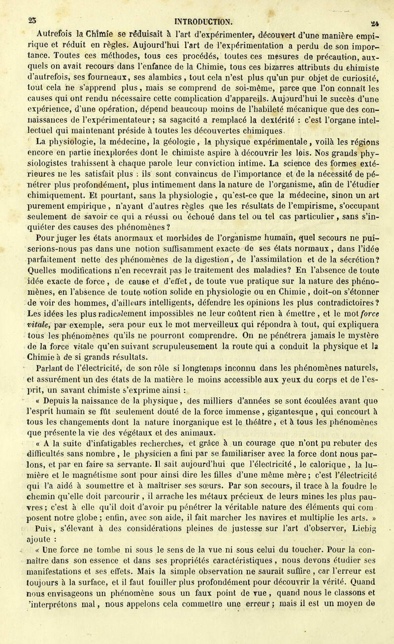 Autrefois la Chimie se réduisait k l'art d'expérimenter, découvert d'une manière empi- rique et réduit en règles. Aujourd'hui l'art de l'expérimentation a perdu de son impor- tance. Toutes ces méthodes, tous ces procédés, toutes ces mesures de précaution, aux- quels on avait recours dans l'enfance de la Chimie, tous ces bizarres attributs du ehimiste d'autrefois, ses fourneaux, ses alambics , tout cela n'est plus qu'un pur objet de curiosité, tout cela ne s'apprend plus, mais se comprend de soi-même, parce que l'on connaît les causes qui ont rendu nécessaire cette complication d'appareils. Aujourd'hui le succès d'une expérience, d'une opération, dépend beaucoup moins de l'habileté mécanique que des con- naissances de l'expérimentateur ; sa sagacité a remplacé la dextérité : c'est l'organe intel- lectuel qui maintenant préside à toutes les découvertes chimiques. La physiologie, la médecine, la géologie, la physique expérimentale, voilà les régions encore en partie inexplorées dont le chimiste aspire à découvrir les lois. Nos grands phy- siologistes trahissent à chaque parole leur conviction intime. La science des formes exté- rieures ne les satisfait plus : ils sont convaincus de l'importance et de la nécessité de pé- nétrer plus profondément, plus intimement dans la nature de l'organisme, afin de l'étudier chimiquement. Et pourtant, sans la physiologie , qu'est-ce que la médecine, sinon un art purement empirique , n'ayant d'autres règles que les résultats de l'empirisme, s'occupant seulement de savoir ce qui a réussi ou échoué dans tel ou tel cas particulier, sans s'in- quiéter des causes des phénomènes? Pour juger les états anormaux et morbides de l'organisme humain, quel secours ne pui- serions-nous pas dans une notion suffisamment exacte de ses états normaux , dans l'idée parfaitement nette des phénomènes de la digestion, de l'assimilation et de la sécrétion? Quelles modifications n'en recevrait pas le traitement des maladies? En l'absence de toute idée exacte de force , de cause et d'effet, de toute vue pratique sur la nature des phéno- mènes, en l'absence de toute notion solide en physiologie ou en Chimie , doit-on s'étonner de voir des hommes, d'ailleurs intelligents, défendre les opinions les plus contradictoires? Les idées les plus radicalement impossibles ne leur coûtent rien à émettre , et le mot force vitale, par exemple, sera pour eux le mot merveilleux qui répondra à tout, qui expliquera tous les phénomènes qu'ils ne pourront comprendre. On ne pénétrera jamais le mystère de la force vilale qu'en suivant scrupuleusement la route qui a conduit la physique et la Chimie à de si grands résultats. Parlant de l'électricité, de son rôle si longtemps inconnu dans les phénomènes naturels, et assurément un des états de la matière le moins accessible aux yeux du corps et de l'es- prit, un savant chimiste s'exprime ainsi : « Depuis la naissance de la physique , des milliers d'années se sont écoulées avant que l'esprit humain se fût seulement douté de la force immense, gigantesque, qui concourt à tous les changements dont la nature inorganique est le théâtre, et à tous les phénomènes que présente la vie des végétaux et des animaux. « A la suite d'infatigables recherches, et grâce à un courage que n'ont pu rebuter des difficultés sans nombre , le physicien a fini par se familiariser avec la force dont nous par- lons, et par en faire sa servante. Il sait aujourd'hui que l'électricité , le calorique , la lu- mière et le magnétisme sont pour ainsi dire les filles d'une même mère ; c'est l'électricité qui l'a aidé à soumettre et k maîtriser ses sœurs. Par son secours, il trace à la foudre le chemin qu'elle doit parcourir , il arrache les métaux précieux de leurs mines les plus pau- vres ; c'est à elle qu'il doit d'avoir pu pénétrer la véritable nature des éléments qui cora posent notre globe ; enfin, avec son aide, il fait marcher les navires et multiplie les arts. » Puis, s'élevant à des considérations pleines de justesse sur l'art d'observer, Liebig ajoute : ic Une force ne tombe ni sous le sens de la vue ni sous celui du toucher. Pour la con- naître dans son essence et dans ses propriétés caractéristiques , nous devons étudier ses manifestations et ses effets. Mais la simple observation ne saurait suffire , car l'erreur est toujours à la surface, et il faut fouiller plus profondément pour découvrir la vérité. Quand nous envisageons un phénomène sous un faux point de vue , quand nous le classons et 'interprétons mal, nous appelons cela commettre une erreur; mais il est un moyen de