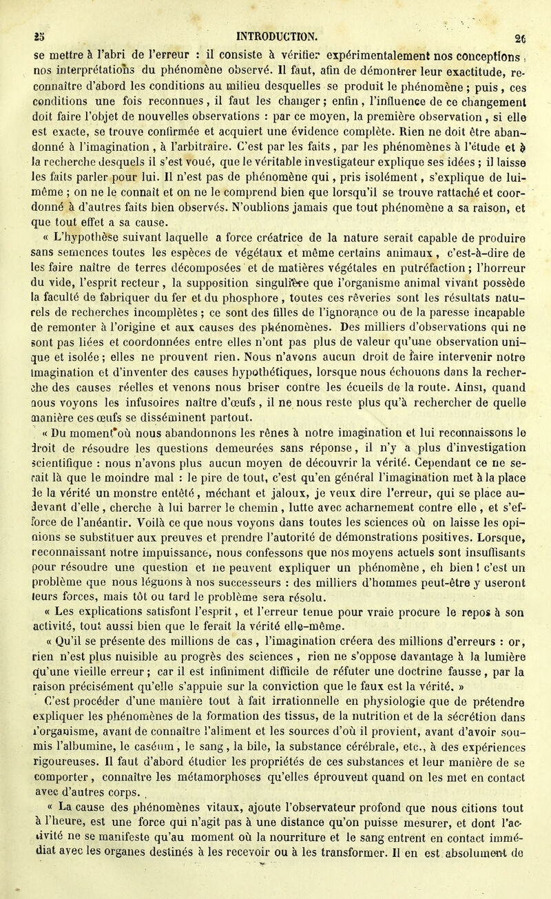 se mettre à l'abri de l'erreur : il consiste à vériQer expérimentalement nos conceptions , nos interprétations du phénomène observé. Il faut, afin de démontrer leur exactitude, re- connaître d'abord les conditions au milieu desquelles se produit le phénomène ; puis , ces conditions une fois reconnues, il faut les changer ; enfin, l'influence de ce changement doit faire l'objet de nouvelles observations : par ce moyen, la première observation, si elle est exacte, se trouve confirmée et acquiert une évidence complète. Rien ne doit être aban- donné à l'imagination , à l'arbitraire. C'est par les faits, par les phénomènes à l'étude et h la recherche desquels il s'est voué, que le véritable investigateur explique ses idées ; il laisse les faits parler pour lui. Il n'est pas de phénomène qui, pris isolément, s'explique de lui- même ; on ne le connaît et on ne le comprend bien que lorsqu'il se trouve rattaché et coor- donné à d'autres faits bien observés. N'oublions jamais que tout phénomène a sa raison, et que tout effet a sa cause. « L'hypothèse suivant laquelle a force créatrice de la nature serait capable de produire sans semences toutes les espèces de végétaux et même certains animaux , c'est-à-dire de les faire naître de terres décomposées et de matières végétales en putréfaction ; l'horreur du vide, l'esprit recteur, la supposition singulfère que l'organisme animal vivant possède la faculté de fabriquer du fer et du phosphore , toutes ces rêveries sont les résultats natu- rels de recherches incomplètes ; ce sont des filles de l'ignorance ou de la paresse incapable de remonter à l'origine et aux causes des pkénomènes. Des milliers d'observations qui ne sont pas liées et coordonnées entre elles n'ont pas plus de valeur qu'une observation uni- que et isolée; elles ne prouvent rien. Nous n'avons aucun droit de faire intervenir notre imagination et d'inventer des causes hypothétiques, lorsque nous échouons dans la recher- che des causes réelles et venons nous briser contre les écueils de la route. Ainsi, quand aous voyons les infusoires naître d'œufs, il ne nous reste plus qu'à rechercher de quelle manière ces œufs se disséminent partout. « Du moment'où nous abandonnons les rênes à notre imagination et lui reconnaissons le iroit de résoudre les questions demeurées sans réponse, il n'y a plus d'investigation scientifique : nous n'avons plus aucun moyen de découvrir la vérité. Cependant ce ne se- rait là que le moindre mal : le pire de tout, c'est qu'en général l'imagination met à la place le la vérité un monstre entêté, méchant et jaloux, je veux dire l'erreur, qui se place au- devant d'elle, cherche à lui barrer le chemin, lutte avec acharnement contre elle , et s'ef- force de l'anéantir. Voilà ce que nous voyons dans toutes les sciences où on laisse les opi- nions se substituer aux preuves et prendre l'autorité de démonstrations positives. Lorsque, reconnaissant notre impuissance, nous confessons que nos moyens actuels sont insuffisants pour résoudre une question et ne peuvent expliquer un phénomène, eh bien 1 c'est un problème que nous léguons à nos successeurs : des milliers d'hommes peut-être y useront leurs forces, mais tôt ou tard le problème sera résolu. « Les explications satisfont l'esprit, et l'erreur tenue pour vraie procure le repos à son activité, tout aussi bien que le ferait la vérité elle-même. « Qu'il se présente des millions de cas, l'imagination créera des millions d'erreurs : or, rien n'est plus nuisible au progrès des sciences , rien ne s'oppose davantage à la lumière qu'une vieille erreur ; car il est infiniment difficile de réfuter une doctrine fausse, par la raison précisément qu'elle s'appuie sur la conviction que le faux est la vérité. » C'est procéder d'une manière tout à fait irrationnelle en physiologie que de prétendre expliquer les phénomènes de la formation des tissus, de la nutrition et de la sécrétion dans l'organisme, avant de connaître l'aliment et les sources d'oii. il provient, avant d'avoir sou- mis l'albumine, le caséum, le sang, la bile, la substance cérébrale, etc., à des expériences rigoureuses. Il faut d'abord étudier les propriétés de ces substances et leur manière de se comporter, connaître les métamorphoses qu'elles éprouvent quand on les met en contact avec d'autres corps. , « La cause des phénomènes vitaux, ajoute l'observateur profond que nous citions tout à l'heure, est une force qui n'agit pas à une distance qu'on puisse mesurer, et dont l'ac- tivité ne se manifeste qu'au moment on la nourriture et le sang entrent en contact immé- diat avec les organes destinés à les recevoir ou à les transformer. Il en est absoluramt de