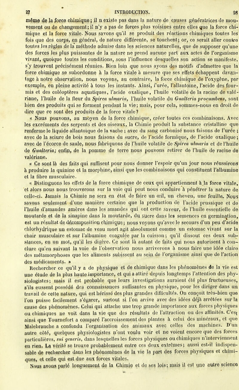 môme de la force chimique ; il n existe pas dans la nature de causes génératrices de mou- vement ou de changement; il n'y a pas de forces plus voisines entre elles que la force chi- mique et la force vitale. Nous savons qu'il se produit des réactions chimiques toutes les fois que des corps, en général, de nature différente, se touchent; or, ce serait aller contre toutes les règles de la méthode admise dans les sciences naturelles, que de supposer qu'une des forces les plus puissantes de la nature ne prend aucune part aux actes de l'organisme vivant, quoique toutes les conditions, sous l'influence desquelles son action se manifeste, s'y trouvent précisément réunies. Bien loin que nous ayons des motifs d'admettre que la force chimique se subordonne à la force vitale h mesure que ses effets échappent davan- tage à notre observation, nous voyons, au contraire, la force chimique de l'oxygène, par exemple, en pleine activité à tous les instants. Ainsi, i'urée, l'allantoïne, l'acide des four- mis et des coléoptères aquatiques, l'acide oxalique, l'huile volatile de la racine de valé- riane, l'huile de la fleur du Spirea ulmaria, l'huile volatile du Gualteria procumbens, sont bien des produits qui se forment pendant la vie; mais, pour cela, sommes-nous en droit de dire que ce sont des produits de la force vitale ? « Nous pouvons, au moyen de la force chimique, créer toutes ces combinaisons. Avec les excréments des serpents et des oiseaux, la Chimie produit la substance cristalline que renferme le liquide allantoïque de la vache ; avec du sang carbonisé nous faisons de l'urée ; avec de la sciure de bois nous faisons du sucre, de l'acide formique, de l'acide oxalique ; avec de l'écorce de saule, nous fabriquons de l'huile volatile de Spirea ulmaria et de l'huile de Gualteria; enfin, de la pomme de terre nous pouvons retirer de l'huile de racine de valériane. « Ce sont là des faits qui suffisent pour nous donner l'espoir qu'un jour nous réussirons à produire la quinine et la morphine, ainsi que les combinaisons qui constituent l'albumine et la fibre musculaire, « Distinguons les effets de la force chimique de ceux qui appartiennent à la force vitale, et alors nous nous trouverons sur la voie qui peut nous conduire à pénétrer la nature de celle-ci. Jamais la Chimie ne sera en état de faire un œil, un cheveu, une feuiHa. Nous savons seulement d'une manière certaine que la production de l'acide prussique et de l'huile d'amandes amères dans les amandes qui ont cette saveur, de l'huile essentielle de moutarde et de la sinapine dans la moutarde, du sucre dans les semences en germination, est un résultat de décomposition chimique; nous voyons qu'avec le secours d'un peu d'acide ohlorhjdrique un estomac de veau mort agit absolument comme un estomac vivant sur la chair musculaire et sur l'albumine coagulée par la cuisson; qu'il dissout ces deux sub- stances, en un mot, qu'il les digère. Ce sont là autant de faits qui nous autorisent à con- clure qu'en suivant la voie de l'observation nous arriverons à nous faire une idée claire des métamorphoses que les aliments subissent au sein de l'organisme ainsi que de l'action des médicaments. » Rechercher ce qu'il y a de physique et de chimique dans les phénomènes de la vie est une étude de la plus haute importance, et qui a attiré depuis longtemps l'attention des phy- siologistes; mais il est probable que leurs investigations auraient été plus fructueuses, s'ils eussent possédé des connaissances suffisantes en physique, pour les diriger dans un travail de cette nature, qui est hérissé des plus grandes difficultés. On conçoit très-bien que l'on puisse facilement s'égarer, surtout si l'on arrive avec des idées déjà arrêtées sur la cause des phénomènes. Celui qui attache une trop grande importance aux forces physiques ou chimiques ne voit dans la vie que des résultats de l'attraction ou des affinités. C'est ainsi que Tournefort a comparé l'accroissement des plantes à celui des minéraux, et que Malebranche a confondu l'organisation des animaux avec celles des machines. D'un autre côté, quelques physiologistes n'ont voulu voir et ne voient encore que des forces particulières, sui generis, dans lesquelles les forces physiques ou chimiques n'interviennent en rien. La vérité se trouve probablement entre ces deux extrêmes; aussi est-il indispen- sable de rechercher dans les phénomènes de la vie la part des forces physiques et chimi- ques, et celle qui est due aux forces vitales. Nous avons parlé longuement de la Chimie et de ses lois; mais il est ijne autre science