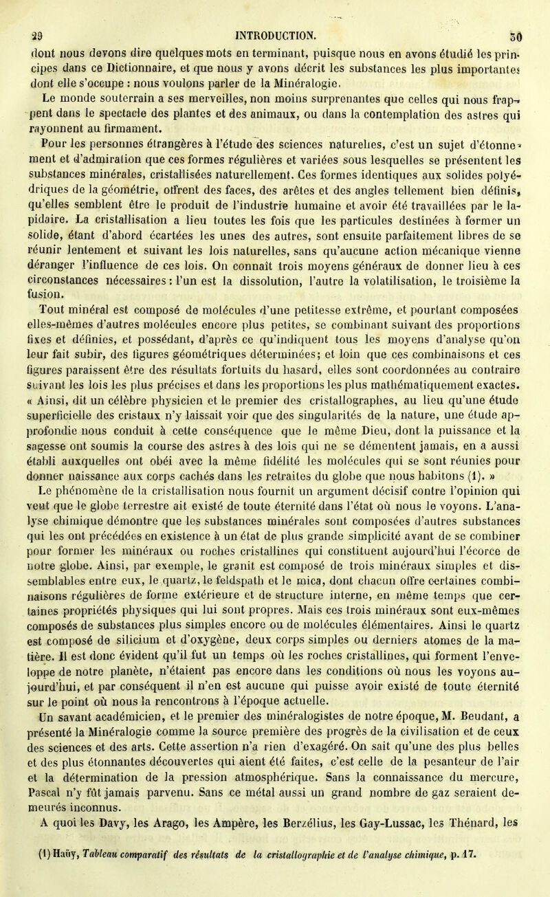 dont nous devons dire quelques mots en terminant, puisque nous en avons étudié les prin- cipes dans ce Dictionnaire, et que nous y avons décrit les substances les plus importantes dont elle s'occupe : nous voulons parler de la Minéralogie, Le monde souterrain a ses merveilles, non moins surprenantes que celles qui nous frap-. pent dans le spectacle des plantes et des animaux, ou dans la contemplation des astres qui rayonnent au firmament. Pour les personnes étrangères à l'étude des sciences naturelles, c'est un sujet d'étonné^ ment et d'admiralion que ces formes régulières et variées sous lesquelles se présentent les substances minérales, cristallisées naturellement. Ces formes identiques aux solides polyé- driques de la géométrie, otfrent des faces, des arêtes et des angles tellement bien définis, qu'elles semblent être le produit de l'industrie humaine et avoir été travaillées par le la- pidaire. La cristallisation a lieu toutes les fois que les particules destinées à former un solide, étant d'abord écartées les unes des autres, sont ensuite parfaitement libres de se réunir lentement et suivant les lois naturelles, sans qu'aucune action mécanique vienne déranger l'influence de ces lois. On connaît trois moyens généraux de donner lieu à ces circonstances nécessaires : l'un est la dissolution, l'autre la volatilisation, le troisième la fusion. Tout minéral est composé de molécules d'une petitesse extrême, et pourtant composées elles-mêmes d'autres molécules encore plus petites, se combinant suivant des proportions fixes et définies, et possédant, d'après ce qu'indiquent tous les moyens d'analyse qu'on leur fait subir, des ligures géométriques déterminées; et loin que ces combinaisons et ces figures paraissent être des résultats fortuits du hasard, elles sont coordonnées au contraire suivant les lois les plus précises et dans les proportions les plus mathématiquement exactes. « Ainsi, dit un célèbre physicien et le premier des cristallographes, au lieu qu'une étude superficielle des cristaux n'y laissait voir que des singularités de la nature, une étude ap- profondie nous conduit à cette conséquence que le même Dieu, dont la puissance et la sagesse ont soumis la course des astres à des lois qui ne se démentent jamais, en a aussi établi auxquelles ont obéi avec la môme fidélité les molécules qui se sont réunies pour donner naissance aux corps cachés dans les retraites du globe que nous habitons (1). » Le phénomène de la cristallisation nous fournit un argument décisif contre l'opinion qui veut que le globe terrestre ait existé de toute éternité dans l'état où nous le voyons. L'ana- lyse chimique démontre que les substances minérales sont composées d'autres substances qui les ont précédées en existence à un état de plus grande simplicité avant de se combiner pour former les minéraux ou roches cristallines qui constituent aujourd'hui l'écorce de notre globe. Ainsi, par exemple, le granit est composé de trois minéraux simples et dis- semblables entre eux, le quartz, le feldspath et le mica, dont chacun olïre certaines combi- naisons régulières de forme extérieure et de structure interne, en même temps que cer- taines propriétés physiques qui lui sont propres. Mais ces trois minéraux sont eux-mêmes composés de substances plus simples encore ou de molécules élémentaires. Ainsi le quartz est composé de silicium et d'oxygène, deux corps simples ou derniers atomes de la ma- tière. Il est donc évident qu'il fut un temps où les roches cristallines, qui forment l'enve- loppe de notre planète, n'étaient pas encore dans les conditions où nous les voyons au- jourd'hui, et par conséquent il n'en est aucune qui puisse avoir existé de toute éternité su-r le point où nous la rencontrons à l'époque actuelle. Un savant académicien, et le premier des minéralogistes de notre époque, M. Beudant, a présenté la Minéralogie comme la source première des progrès de la civilisation et de ceux des sciences et des arts. Cette assertion n'a rien d'exagéré. On sait qu'une des plus belles et des plus étonnantes découvertes qui aient été faites, c'est celle de la pesanteur de l'air et la détermination de la pression atmosphérique. Sans la connaissance du mercure, Pascal n'y fût jamais parvenu. Sans ce métal aussi un grand nombre de gaz seraient de- meurés inconnus. A quoi les Davy, les Arago, les Ampère, les Berzélius, les Gay-Lussac, les Thénard, les (i)Hauy, Tableau comparatif des résultats de la crùtallographie et de l'analyse chimique, p. 17.