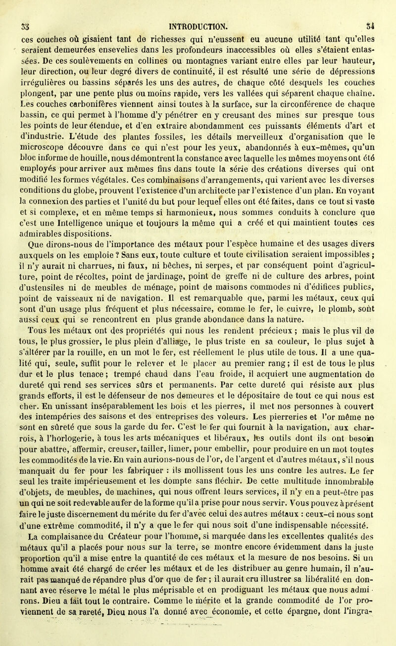 ces couches où gisaient tant de richesses qui n'eussent eu aucune utilité tant qu'elles seraient demeurées ensevelies dans les profondeurs inaccessibles où elles s'étaient entas- sées. De ces soulèvements en collines ou montagnes variant entre elles par leur hauteur, leur direction, ou leur degré divers de continuité, il est résulté une série de dépressions irréguiières ou bassins séparés les uns des autres, de chaque côté desquels les couches plongent, par une pente plus ou moins rapide, vers les vallées qui séparent chaque chaîne. Les couches carbonifères viennent ainsi toutes à la surface, sur la circonférence de chaque bassin, ce qui permet à l'homme d'y pénétrer en y creusant des mines sur presque tous les points de leur étendue, et d'en extraire abondamment ces puissants éléments d'art et d'industrie. L'étude des plantes fossiles, les détails merveilleux d'organisation que le microscope découvre dans ce qui n'est pour les yeux, abandonnés à eux-mêmes, qu'un bloc informe de houille, nous démontrent la constance avec laquelle les mômes moyens ont été employés pour arriver aux mêmes fins dans toute la série des créations diverses qui ont modifié les formes végétales. Ces combinaisons d'arrangements, qui varient avec les diverses conditions du globe, prouvent l'existence d'un architecte par l'existence d'un plan. En voyant la connexion des parties et l'unité du but pour lequel elles ont été faites, dans ce tout si vaste et si complexe, et en même temps si harmonieux, nous sommes conduits à conclure que c'est une Intelligence unique et toujours la môme qui a créé et qui maintient toutes ces admirables dispositions. Que dirons-nous de l'importance des métaux pour l'espèce humaine et des usages divers auxquels on les emploie ? Sans eux, toute culture et toute civilisation seraient impossibles ; il n'y aurait ni charrues, ni faux, ni bêches, ni serpes, et par conséquent point d'agricul- ture, point de récoltes, point de jardinage, point de greffe ni de culture des arbres, point d'ustensiles ni de meubles de ménage, point de maisons commodes ni d'édifices publics, point de vaisseaux ni de navigation. Il est remarquable que, parmi les métaux, ceux qui sont d'un usage plus fréquent et plus nécessaire, comme le fer, le cuivre, le plomb, soùt aussi ceux qui se rencontrent en plus grande abondance dans la nature. Tous les métaux ont des propriétés qui nous les rendent précieux ; mais le plus vil de tous, le plus grossier, le plus plein d'alliage, le plus triste en sa couleur, le plus sujet à s'altérer par la rouille, en un mot le fer, est réellement le plus utile de tous. Il a une qua- lité qui, seule, suffit pour le relever et le placer au premier rang; il est de tous le plus dur et le plus tenace ; trempé chaud dans l'eau froide, il acquiert une augmentation de dureté qui rend ses services sûrs et permanents. Par cette dureté qui résiste aux plus grands efforts, il est le défenseur de nos demeures et le dépositaire de tout ce qui nous est cher. En unissant inséparablement les bois et les pierres, il met nos personnes à couvert des intempéries des saisons et des entreprises des voleurs. Les pierreries et l'or même ne sont en sûreté que sous la garde du fer. C'est le fer qui fournit à la navigation, aux char- rois, à l'horlogerie, à tous les arts mécaniques et hbéraux, l'es outils dont ils ont besoin pour abattre, affermir, creuser, tailler, limer, pour embellir, pour produire en un mot toutes les commodités de la vie. En vain aurions-nous de l'or, de l'argent et d'autres métaux, s'il nous manquait du fer pour les fabriquer : ils mollissent tous les uns contre les autres. Le fer seul les traite impérieusement et les dompte sans fléchir. De cette multitude innombrable d'objets, de meubles, de machines, qui nous offrent leurs services, il n'y en a peut-être pas un qui ne soit redevable au fer de laforme qu'il a prise pour nous servir. Vous pouvez àprésent faire le juste discernement du mérite du fer d'avec celui des autres métaux : ceux-ci nous sont d'une extrême commodité, il n'y a que le fer qui nous soit d'une indispensable nécessité. La complaisance du Créateur pour l'homme, si marquée dans les excellentes qualités des métaux qu'il a placés pour nous sur la terre, se montre encore évidemment dans la juste proportion qu'il a mise entre la quantité de ces métaux et la mesure de nos besoins. Si un homme avait été chargé de créer les métaux et de les distribuer au genre humain, il n'au- rait pas manqué de répandre plus d'or que de fer ; il aurait cru illustrer sa libéralité en don- nant avec réserve le métal le plus méprisable et en prodiguant les métaux que nous admi ■ rons. Dieu a fait tout le contraire. Comme le mérite et la grande commodité de l'or pro- viennent de sa rareté, Dieu nous l'a donné avec économie, et cette épargne, dont l'ingra-