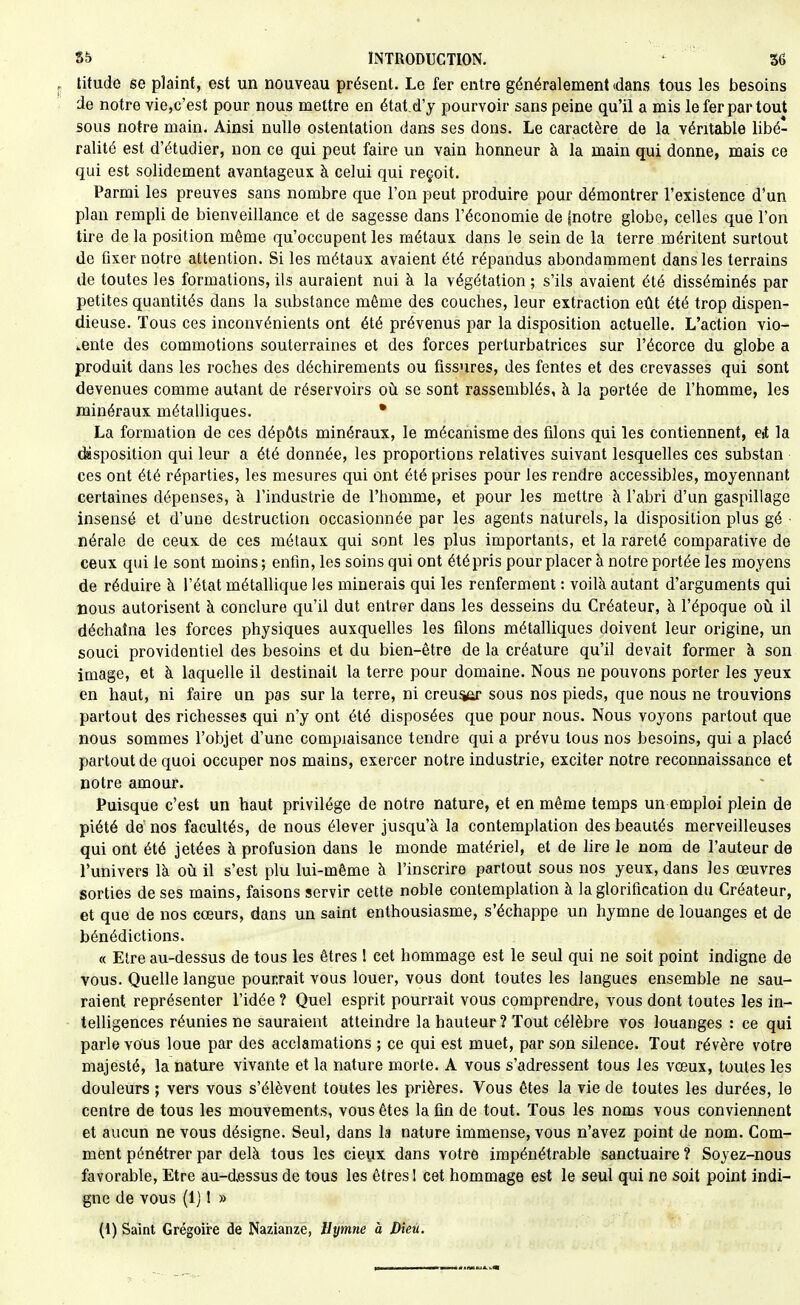 titude se plaint, est un nouveau présent. Le fer entre généralement (dans tous les besoins de notre vie,c'est pour nous mettre en état d'y pourvoir sans peine qu'il a mis le fer par tout sous notre main. Ainsi nulle ostentation dans ses dons. Le caractère de la véritable libé- ralité est d'étudier, non ce qui peut faire un vain honneur à la main qui donne, mais ce qui est solidement avantageux à celui qui reçoit. Parmi les preuves sans nombre que l'on peut produire pour démontrer l'existence d'un plan rempli de bienveillance et de sagesse dans l'économie de (notre globe, celles que l'on tire de la position même qu'occupent les métaux dans le sein de la terre méritent surtout de fixer notre attention. Si les métaux avaient été répandus abondamment dans les terrains de toutes les formations, ils auraient nui à la végétation; s'ils avaient été disséminés par petites quantités dans la substance même des couches, leur extraction eût été trop dispen- dieuse. Tous ces inconvénients ont été prévenus par la disposition actuelle. L'action vio- lente des commotions souterraines et des forces perturbatrices sur l'écorce du globe a produit dans les roches des déchirements ou fissures, des fentes et des crevasses qui sont devenues comme autant de réservoirs où se sont rassemblés, à la portée de l'homme, les minéraux métalliques. • La formation de ces dépôts minéraux, le mécanisme des filons qui les contiennent, eit la (^sposition qui leur a été donnée, les proportions relatives suivant lesquelles ces substan ces ont été réparties, les mesures qui ont été prises pour les rendre accessibles, moyennant certaines dépenses, à l'industrie de l'homme, et pour les mettre à l'abri d'un gaspillage insensé et d'une destruction occasionnée par les agents naturels, la disposition plus gé ■ nérale de ceux de ces métaux qui sont les plus importants, et la rareté comparative do ceux qui le sont moins ; enfin, les soins qui ont été pris pour placer à notre portée les moyens de réduire à l'état métallique les minerais qui les renferment : voilà autant d'arguments qui nous autorisent à conclure qu'il dut entrer dans les desseins du Créateur, à l'époque où il déchaîna les forces physiques auxquelles les filons métalliques doivent leur origine, un souci providentiel des besoins et du bien-être de la créature qu'il devait former à son image, et à laquelle il destinait la terre pour domaine. Nous ne pouvons porter les yeux en haut, ni faire un pas sur la terre, ni creu^or sous nos pieds, que nous ne trouvions partout des richesses qui n'y ont été disposées que pour nous. Nous voyons partout que nous sommes l'objet d'une complaisance tendre qui a prévu tous nos besoins, qui a placé partout de quoi occuper nos mains, exercer notre industrie, exciter notre reconnaissance et notre amour. Puisque c'est un haut privilège de notre nature, et en même temps un emploi plein de piété de nos facultés, de nous élever jusqu'à la contemplation des beautés merveilleuses qui ont été jetées à profusion dans le monde matériel, et de lire le nom de l'auteur de l'univers là où il s'est plu lui-même à l'inscrire partout sous nos yeux, dans les œuvres sorties de ses mains, faisons servir cette noble contemplation à la glorification du Créateur, et que de nos cœurs, dans un saint enthousiasme, s'échappe un hymne de louanges et de bénédictions. « Etre au-dessus de tous les êtres 1 cet hommage est le seul qui ne soit point indigne de vous. Quelle langue pourrait vous louer, vous dont toutes les langues ensemble ne sau- raient représenter l'idée ? Quel esprit pourrait vous comprendre, vous dont toutes les in- telligences réunies ne sauraient atteindre la hauteur ? Tout célèbre vos louanges : ce qui parle vous loue par des acclamations ; ce qui est muet, par son silence. Tout révère votre majesté, la nature vivante et la nature morte. A vous s'adressent tous les vœux, toutes les douleurs ; vers vous s'élèvent toutes les prières. Vous êtes la vie de toutes les durées, le centre de tous les mouvements, vous êtes la fin de tout. Tous les noms vous conviennent et aucun ne vous désigne. Seul, dans la nature immense, vous n'avez point de nom. Com- ment pénétrer par delà tous les cieux dans votre impénétrable sanctuaire ? Soyez-nous favorable. Etre au-d,essus de tous les êtres! cet hommage est le seul qui ne soit point indi- gne de vous (1] 1 » (1) Saint Grégoire de Nazianze, Hymne à Dieu.