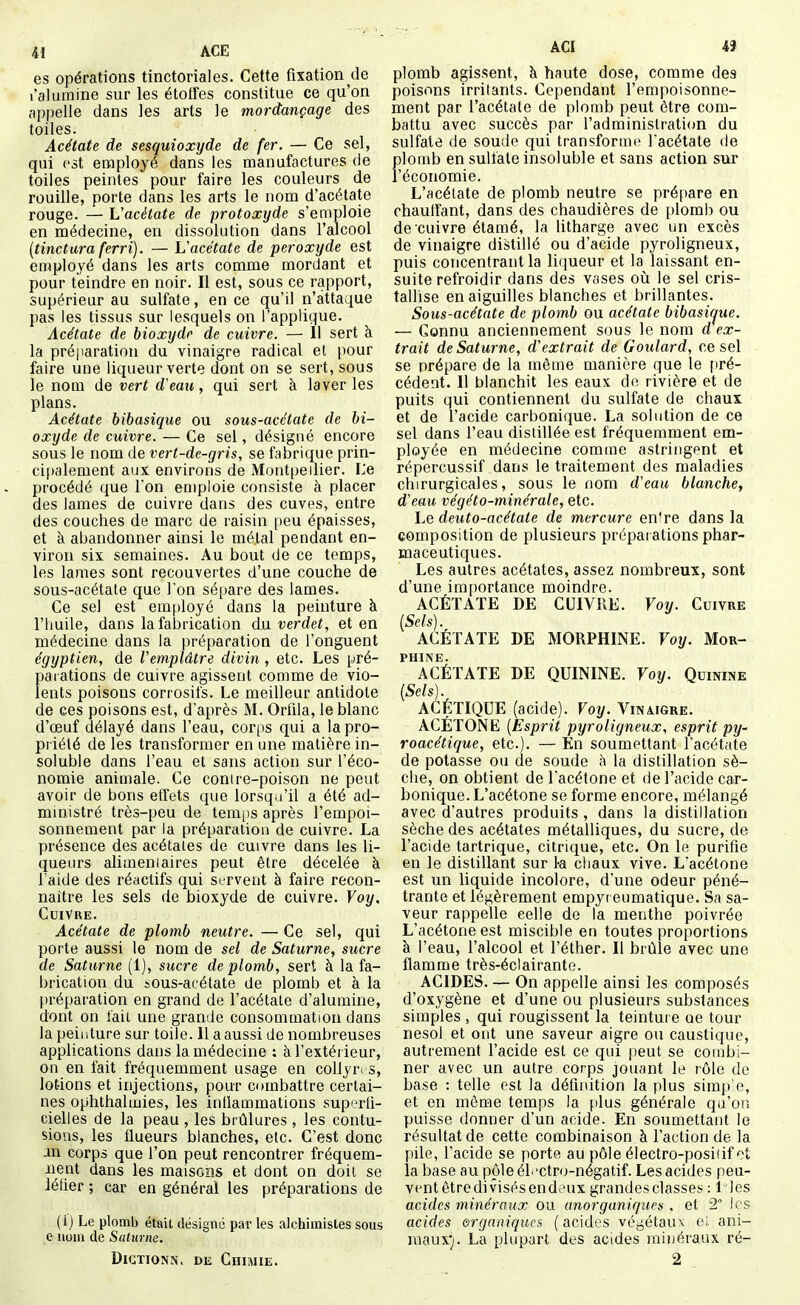 41 ACE es opérations tinctoriales. Cette fixation de l'alumine sur les étoffes constitue ce qu'on appelle dans les arts le mordançage des toiles. Acétate de sesquioxyde de fer. — Ce sel, qui est employé dans les manufactures de toiles peintes pour faire les couleurs de rouille, porte dans les arts le nom d'acétate rouge. — L'acétate de protoxyde s'emploie en médecine, en dissolution dans l'alcool [tinctara ferri). — Vacétate de peroxyde est employé dans les arts comme mordant et pour teindre en noir. Il est, sous ce rapport, supérieur au sulfate, en ce qu'il n'attaque pas les tissus sur lesquels on l'applique. Acétate de bioxyde de cuivre. — 11 sert à la préparation du vinaigre radical el pour faire une liqueur verte dont on se sert, sous le nom de vert d'eau, qui sert à laver les plans. Acétate bibasique ou sous-acétate de bi- oxyde de cuivre. — Ce sel, désigné encore sous le nom de vert-de-gris, se fabrique prin- - ci[)alement aux environs de Montpellier. L'e procédé que l'on emploie consiste à placer des lames de cuivre dans des cuves, entre des couches de marc de raisin peu épaisses, et à abandonner ainsi le métal pendant en- viron six semaines. Au bout de ce temps, les lames sont recouvertes d'une couche de sous-acétate que l'on sépare des lames. Ce sel est employé dans la peinture à l'huile, dans la fabrication diaverdet, et en médecine dans la préparation de l'onguent égyptien, de Vemplâtre divin, etc. Les pré- paiations de cuivre agissent comme de vio- lents poisons corrosifs. Le meilleur antidote de ces poisons est, d'après M. Orfila, le blanc d'oeuf délayé dans l'eau, corps qui a la pro- priété de les transformer en une matière in- soluble dans l'eau et sans action sur l'éco- nomie animale. Ce conire-poison ne peut avoir de bons effets que lorsqu'il a été ad- ministré très-peu de temps après l'empoi- sonnement par la préparation de cuivre. La . présence des acétales de cuivre dans les li- queurs alimeniaires peut être décelée à l'aide des réactifs qui servent à faire recon- naître les sels de bioxyde de cuivre. Voy. Cuivre. Acétate de plomb neutre. — Ce sel, qui porte aussi le nom de sel de Saturne, sucre de Saturne (1), sucre de plomb, sert à la fa- brication du sOus-acétate de plomb et à la [)réparation en grand de l'acétate d'alumine, dont on fait une grande consommation dans la peinture sur toile. 11 a aussi de nombreuses applications dans la médecine : à l'extérieur, on en fait fréquemment usage en collyres, lotions et injections, pour combattre certai- nes ophthalmies, les inflammations superfi- cielles de la peau , les brûlures , les contu- sions, les flueurs blanches, etc. C'est donc an corps que l'on peut rencontrer fréquem- ment dans les maisons et dont on doit se iéfier ; car en général les préparations de (i) Le plomb était désigné par les alchimistes sous e mm de Saturne. DiCTiONN. DE Chimie. AGI 4Î plomb agissent, à haute dose, comme des poisons irrilants. Cependant l'empoisonne- ment par l'acétate de plomb peut être com- battu avec succès par l'adminislraticm du sulfate de soude qui transforme l'acétate de plomb en sulfate insoluble et sans action sur l'économie. L'acélate de plomb neutre se prépare en chauffant, dans des chaudières de plomb ou de cuivre étamé, la litharge avec un excès de vinaigre distillé ou d'acide pyroligneux, puis concentrant la liqueur et la laissant en- suite refroidir dans des vases où. le sel cris- tallise en aiguilles blanches et brillantes. Sous-acétate de plomb ou acétate bibasi(jue. — Connu anciennement sous le nom d ex- trait de Saturne, d'extrait de Goulard, ce sel se prépare de la même manière que le f)ré- cédent. 11 blanchit les eaux do rivière et de puits qui contiennent du sulfate de chaux et de l'acide carbonique. La solution de ce sel dans l'eau distillée est fréquemment em- ployée en médecine comme astringent et répercussif dans le traitement des maladies chirurgicales, sous le nom deau blanche, d'eau végéto-minérale, etc. Le deuto-acétate de mercure en're dans la composition de plusieurs préparations phar- maceutiques. Les autres acétates, assez nombreux, sont d'une importance moindre. ACÉTATE DE CUIVRE. Yoy. Cuivre [Sels). ACÉTATE DE MORPHINE. Yoy. Mor- phine. ACÉTATE DE QUININE. Voy. Quinine [Sels). ACÉTIQUE (acide). Voy. Vinaigre. ACÉTONE {Esprit pyroligneux, esprit py- roacétique, etc.). — En soumettant l'acétate de potasse ou de soude à la distillation sè- che, on obtient de l'acétone et de l'acide car- bonique. L'acétone se forme encore, mélangé avec d'autres produits , dans la distillation sèche des acétates métalliques, du sucre, de l'acide tartrique, citrique, etc. On le purifie en le distillant sur 1-a chaux vive. L'acétone est un liquide incolore, d'une odeur péné- trante et légèrement empyreumatique. Sa sa- veur rappelle celle de la menthe poivrée L'acétone est miscible en toutes proportions à l'eau, l'alcool et l'éther. 11 brûle avec une flamme très-éclairante. ACIDES. — On appelle ainsi les composés d'oxygène et d'une ou plusieurs substances simples , qui rougissent la teinture oe tour nesol et ont une saveur aigre ou caustique, autrement l'acide est ce qui peut se combi- ner avec un autre corps jouant le rôle de base : telle est la définition la plus simp e, et en môme temps la plus générale qu'on puisse donner d'un acide. En soumettant le résultat de cette combinaison à l'action de la pile, l'acide se porte au pôle électro-posiiif ot la base au pôle électro-négatif. Les acides peu- vcntêtredivisésendeux grandes classes : lies acides minéraux ou anorganiques . et 2° les acides organiques ( acides végétaux eL ani- maux'j. La plupart des acides minéraux ré- 2