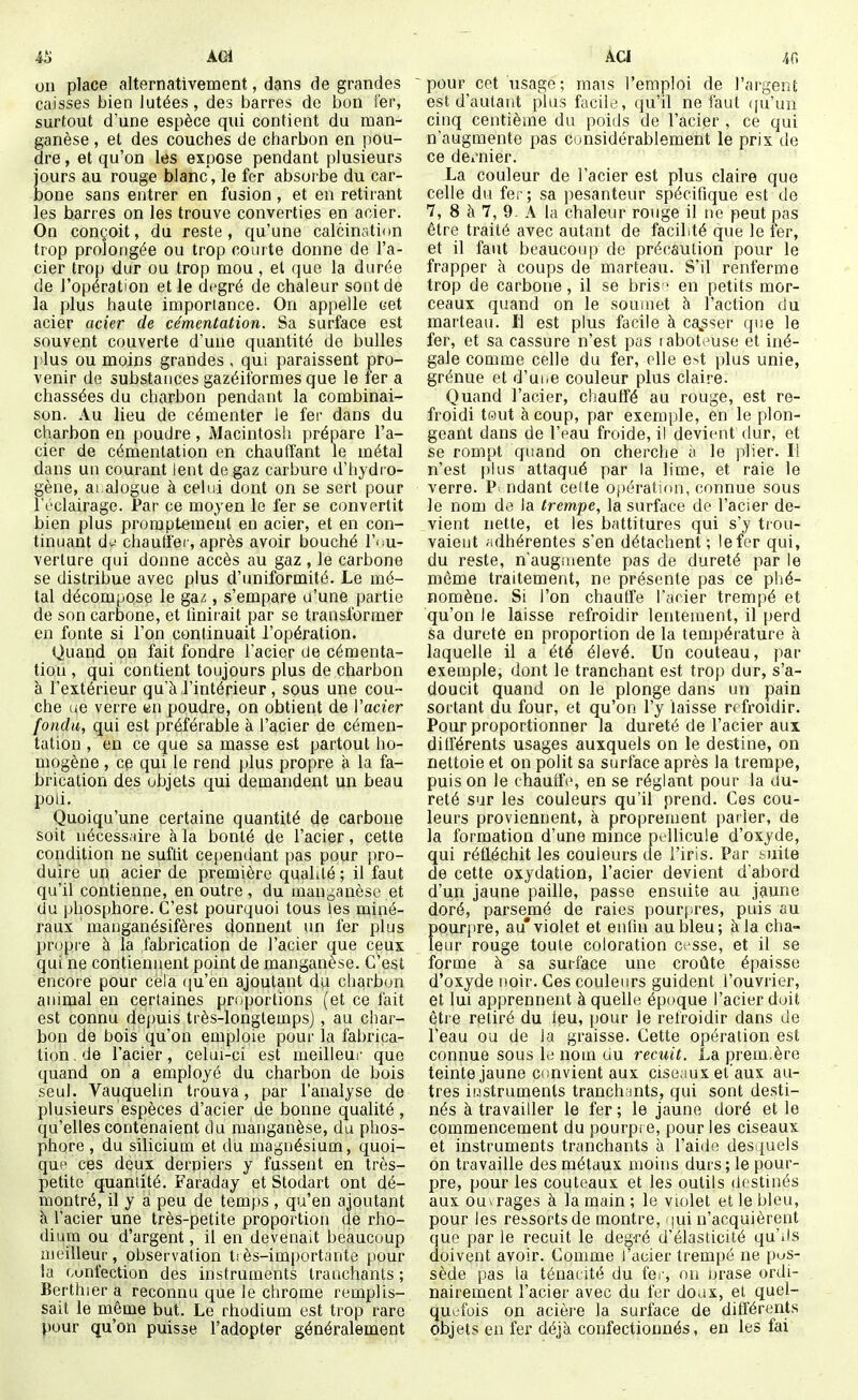 AGi 011 place alternativement, dans de grandes caisses bien lutées, des barres do bon ier, surtout d'une espèce qui contient du man- ganèse , et des couches de charbon en pou- dre , et qu'on les expose pendant plusieurs jours au rouge blanc, le fer absorbe du car- iDone sans entrer en fusion, et en retirant les barres on les trouve converties en acier. On conçoit, du reste, qu'une calcinstion trop prolongée ou trop courte donne de l'a- cier trop dur ou trop mou, et que la durée de l'opération et le degré de chaleur sont de la plus haute importance. On appelle cet acier acier de cémentation. Sa surface est souvent couverte d'une quantité de bulles i:lus ou moins grandes , qui paraissent pro- venir de substances gazéitbrmes que le ler a chassées du charbon pendant la combinai- son. Au lieu de cémenter le fer dans du charbon en poudre, Macintosh prépare l'a- cier de cémentation en chauffant le métal dans un courant lent de gaz carbure d'hydi o- gène, ai alogue à celui dont on se sert pour l'éclairage. Par ce moyen le fer se convertit bien plus prompteineiil en acier, et en con- tinuant d^' chantier, après avoir bouché l'ou- verture qui donne accès au gaz , le carbone se distribue avec plus d'uniformité. Le mé- tal décompose le gaz, s'empare u'une partie de son carbone, et tînirait par se transformer en fonte si l'on continuait l'opération. Quand on fait fondre l'acier de cémenta- tion , qui contient toujours plus de charbon à l'extérieur qu'à l'intérieur , sous une cou- che ue verre «n poudre, on obtient de Vacier fondu, qui est préférable à l'acier de cémen- tation , en ce que sa masse est partout ho- mogène , cp qui le rend plus propre à la fa- brication des objets qui demandent un beau poli. Quoiqu'une certaine quantité de carbone soit nécessaire à la bonté de l'acier, cette condition ne suftit cependant pas pour pro- duire un acier de première qualité ; il faut qu'il contienne, en outre, du mauj^anèsc et du phosphore. C'est pourquoi tous les miné- raux manganésifères donnent un fer plus propre à la fabrication de l'acier que ceux qui ne contiennent point de manganèse. C'est encore pour cela ([u'en ajoutant du charbon animal en certaines proportions (et ce fait est connu depuis très-longtemps), au char- bon de bois qu'on emploie pour la fabrica- tion, de l'acier, celui-ci est meilleui- que quand on a employé du charbon de bois seul. Vauquelin trouva, par l'analyse de plusieurs espèces d'acier de bonne qualité , qu'elles contenaient du manganèse, du phos- phore , du silicium et du magnésium, quoi- que ces deux derniers y fussent en très- petite quantité. Faraday et Stodart ont dé- montré, il y a peu de temps , qu'en ajoutant à l'acier une très-petite proportion de rho- dium ou d'argent, il en devenait beaucoup meilleur, observation tsès-import;inte pour la Gunfection des instruments tranchants ; Berthier a reconnu que le chrome remplis- sait le même but. Le rhodium est trop rare pour qu'on puisse l'adopter généralement AU 40 pour cet usage; mais l'emploi de l'argent est d'autant plus facile, qu'il ne faut qu'un cinq centième du poids de l'acier , ce qui n'augmente pas considérablement le prix de ce de/nier. La couleur de l'acier est plus claire que celle du fer; sa pesanteur spécifique est de 7, 8 à 7, 9. A la chaleur rouge il ne peut pas être traité avec autant de facilité que le fer, et il faut beaucoup de précaution pour le frapper à coups de marteau. S'il renferme trop de carbone, il se bris en petits mor- ceaux quand on le soumet à l'action du marteau. Il est plus facile à ca^sser que le fer, et sa cassure n'est pas raboteuse et iné- gale comme celle du fer, elle e>t plus unie, grénue et d'uiic couleur plus claire. Quand l'acier, chauffé au rouge, est re- froidi tout à coup, par exemple, en le plon- geant dans de l'eau froide, il devient dur, et se rompt quand on cherche îi le plier. Il n'est plus attaqué par la lime, et raie le verre. ndant celte opératirm, connue sous le nom de la trempe, la surface de l'acier de- vient nette, et les battitures qui s'y trou- vaient ;tdhérentes s'en détachent ; le fer qui, du reste, n'augiiiente pas de dureté par le même traitement, ne présente pas ce phé- nomène. Si l'on chautfe Parier trempé et qu'on le laisse refroidir lentement, il perd sa dureté en proportion de la température à laquelle il a été élevé. Un couteau, par exemple, dont le tranchant est trop dur, s'a- doucit quand on le plonge dans un pain sortant du four, et qu'on l'y laisse refroidir. Pour proportionner la dureté de l'acier aux différents usages auxquels on le destine, on nettoie et on polit sa surface après la trempe, puis on le chauffe, en se réglant pour la du- reté sur les couleurs qu'il prend. Ces cou- leurs proviennent, à proprement parier, de la formation d'une mince pellicule d'oxyde, qui réfléchit les couleurs de l'iris. Par .suite de cette oxydation, l'acier devient d'abord d'un jaune paille, passe ensuite au jaune doré, parsemé de raies pourpres, puis au pourpre, au* violet et enfin au bleu; à la cha- leur rouge toute coloration cesse, et il se forme à sa surface une croûte épaisse d'oxyde noir. Ces couleurs guident i'ouvrier, et lui apprennent à quelle époque l'acier doit être retiré du feu, pour le refroidir dans de l'eau ou de Ja graisse. Cette opération est connue sous le nom uu recuit. La prem.ère teinte jaune ciinvient aux cise.mx et'aux au- tres instruments tranchiints, qui sont desti- nés à travailler le fer ; le jaune doré et le commencement du pourpr e, pour les ciseaux et instruments tranchants à l'aido des quels on travaille des métaux moins durs ; le pour- pre, pour les couteaux et les outils destinés aux ou> rages à la main ; le violet et le bleu, pour les ressorts de montre, qui n'acquièrent que par le recuit le degré d'élasticité qu'ils doivent avoir. Comme l'acier trempé ne pos- sède pas la ténaeité du fer, ou brase ordi- nairement l'acier avec du fer doux, et quel- quefois on acière la surface de différents objets en fer déjà confectionnés, en les fai