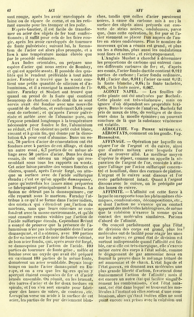 saut rougir, après les avoir enveloppés de laine ou de ràpure de corne, et en les reti- rant ensuite pour les tremper et les polir. D'itprès Gautier, il est facile de transfor- mer en acier des objets de fer tout confec- tionnés ; il suffit pour cela de les faire rou- gir, après les avoir enveloppés de tournure de fonte pulvérisée; suivant lui, la forma- tion de l'acier est alors phis prompte, et a lieu à une température moins élevée que par le procédé ordinaire. Aux Indes orientales, on prépare une espèce d'acier qui nous arrive de Bombay, et qui est appelée wootz. Il possède des qua- lités qui le rendent préférable à tout autre acier. Faraday a trouvé que le wootz con- tient une petite quantité de silicium et d'a- luminium, et il a enseigné la manière de l'i- miter. Faraday et Stodart ont trouvé que quand on prend de la fonte qui contient beaucoup de charbon ( celle dont ils se sont servis avait été fondue avec une nouvdle quantité de charbon, et renfermait 5,64 pour cent de carbone), et qu'après l'avoir pulvé- risée et mêlée avec de l'alumine pure, on l'expose pendant longtemps à la température nécessaire pour fondre le fer, l'aluminium se réduit, et l'on obtient un petit culot blanc, cassant et à grain fin, qui donne par la disso- lution 6,i pour cent d'alumine. Dans un es- sai, 70 parties d'acier de cémentation ont été fondues avec 4 parties de cet alliage, et dans un autre essai, 6,7 parties de ce même al- liage avec 50 parties d'acier. Dans les deux essais, ils ont obtenu un régule qui res- semblait sous tous les rapports au wootz. Cet acier laisse paraître des veines foncées et claires, quand, après l'avoir forgé, on atta- que sa surface avec de l'acide sulfurique étendu ; c'est ce qu'on appelle damasquiner, parce qu'autrefois les lames ainsi préparées se fabriquaient principalement à Damas. La fusion ne détruit pas la damasquinure , car elle reparaît sous le marteau. Faraday l'at- tribue à ce qu'il se forme dans l'acier indien, des cristaux qui s'étendent par, l'action du marteau, sans que leurs contours se con- fondent avec la masse environnante, et qu'ils sont ensuite rendus visibles par l'action de l'acide sulfurique étendu. Cependant Bréant a essayé de prouver que la présence de l'a- luminium n'esi pas indispensable dfins l'acier damasquiné, et il a obtenu, avec 100 parties de fer en barres et 2 de noir de fumée calciné, de bon acier fondu, oui, après avoir été forgé, se damasquina par l'action de l'acide. lo5 parties de tournure de fonte grise , mêlée et fondue avec un oxyde qui avait été préparé en calcinant 100 parties de la même fonte, donnèrent un acier semblable. Depuis long- temps on imite l'acier damasquiné en Eu- rope, et on a cru que les tig.ires qu'on y aperçoit étaient composées de f(3r et d'acier brasés ensemble. On réunit, eu les brasant, des barres d'acier et de fer doux tordues en spirale, et l'on s'en sert ensuite pour fabri- quer des lames de sabre, de couteau , etc. Lorsqu'on verse un acide à la surface de cet acier, les parties de fer pur deviennent blan- ches, tandis que celles d'acier paraissent noires, à cause du carbone mis à nu ; la surface des objets ainsi préparés est cou- verte de stries noires, onduleuses, parce que, dans cette opération, le fer pur et l'a- cier viennent se placer l'un auprès de l'au- tre en stries onduleuses. Plus le nombre de morceaux qu'on a réunis est grand, et plus on les a étendus, plus aussi les ondulations sont fines et serrées , et réciproquement. L'Anglais Mushet a cherché à déterminer les proportions de carbone qui entrent dans ces différents carbures de fer; et, d'après ses essais, l'acier fondu ductile contient 0,012 parties de carbone ; l'acier fondu ordinaire, 0,01 ; l'acier dur, 0,011 ; l'acier ca-;sant 0,02; la fonte blanche, 0,04; la fonte tachetée, 0,05, et la fonte noire, 0,067. AGONIT NAPEL. — Les feuilles de cette plante ont été analysées par Bucholz. Cette plante est très-vénéneuse, mais on ignore d'oii dépendent ses propriétés toxi- ques. Dans le cours de l'analyse, Bucholz fut pris de maux de tête, de vertiges et de dou- leurs dans la moelle épinière ; on pourrait conclure de là que la substance vénéneuse est volatile. AÉROLITHE. Voy. Pierre MÉTÉORI^iUE. AÉROSTATS, comment on les gontle. Voy. Hydrogène. AFFINAGE. — Opération par laquelle on sépare l'or de l'argent et du cuivre, ainsi que d'autres métaux avec lesquels l'or peut se trouver allié. Le meilleur moyen d'opérer le départ, comme on appelle la sé- paration de l'argent de l'or, consiste à atta- quer l'alliage par l'aciae sulfurique concen- tré et bouillant, dans des cornues de platine. L'argent et le cuivre sont dissous et l'or reste parfaitement intact. Quant à l'argent dissous avec le cuivre, on le précipite par des lames de cuivre. AFFINITÉ.—L'affinité est cette force à laquelle on rapporte tous les phénomènes chi- miques, combinaibons, décompositions, etc., et dont l'action ne s'exerce qu'au contact apparent des molécules hétérogènes, de même que la cohésion n'exerce la sienne qu'au contact des molécules similaires. Parlons d'abord de l'affinité. On conçoit parfaitement que plus l'état de division des corps est grand, plus les molécules ont de facilité pour réagir les unes sur les autres; ce grand état de division est surtout indispensable quand l'affinité est fai- ble, carsi elle est très-énergique, elle s'exerce môme entre des corps à l'état solide, comme le dégagement de gaz ammoniac nous en fournit la preuve dans le mélange trituré de sel ammoniac et de chaux. L'état liquide et l'état gazeux, en donnant aux molécules une jilus grande liberté d'action, favorisent donc éminemment l'action de l'afiinité; mais il est encore un autre étal qui lacilite singuliè- rement les combinaisons, c'est l'état nais- sant, cet état dans lequel se trouvent les mo- lécules à l'instant où elles .sortent d une com- binaison, alors qu'étant isolées elles ne sont point encore aux prises avec la cohésion oui