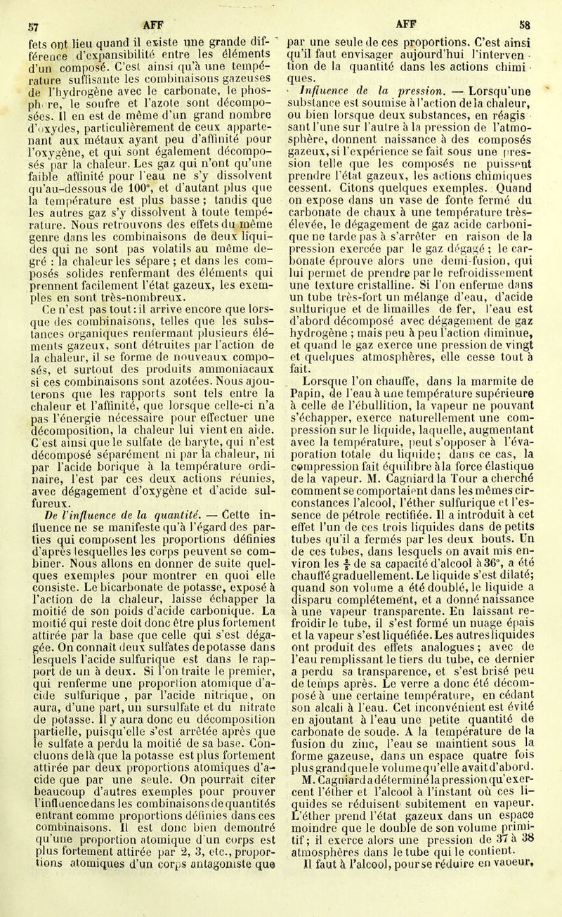fets ont lieu quand il esiste une grande dif- ' féreace d'expansibilité entre les éléments d'un composé. C'est ainsi qu'à une tempé- rature suffisante les combinaisons gazeuses de l'hydrogène avec le carbonate, le phos- ph re, le soufre et l'azote sont décompo- sées. 11 en est de même d'un grand nombre d'nxydes, particulièrement de ceux apparte- nant aux métaux ayant peu d'affinité pour l'oxygène, et qui sont également décompo- sés par la chaleur. Les gaz qui n'ont qu'une faible affinité pour l'eau ne s'y dissolvent qu'au-dessous de 100°, et d'autant plus que la température est plus basse ; tandis que les autres gaz s'y dissolvent à toute tempé- rature. Nous retrouvons des effets du même genre dans les combinaisons de deux liqui- des qui ne sont pas volatils au même de- gré : la chaleur les sépare ; et dans les com- posés solides renfermant des éléments qui prennent facilement l'état gazeux, les exem- ples en sont très-nombreux. Ce n'est pas tout : il arrive encore que lors- que des combinaisons, telles que les subs- tances organiques reufermaut plusieurs élé- ments gazeux, sont détruites par l'action de la chaleur, il se forme de nouveaux, compo- sés, et surtout des produits ammoniacaux si ces combinaisons sont azotées. Nous ajou- terons que les rapports sont tels entre la chaleur et l'aftinité, que lorsque celle-ci n'a pas l'énergie nécessaire pour effectuer une décomposition, la chaleur lui vient en aide. C est ainsi que le sulfate de baryte, qui n'est décomposé séparément ni par la chaleur, ni par l'acide borique à la température ordi- naire, l'est par ces deux actions réunies, avec dégagement d'oxygène et d'acide sul- fureux. De Vinfluence de la quantité. — Cette in- fluence ne se manifeste qu'à l'égard des par- ties qui composent les proportions définies d'après lesquelles les corps peuvent se com- biner. Nous allons en donner de suite quel- ques exemples pour montrer en quoi elle consiste. Le bicarbonate de potasse, exposé à l'action de la chaleur, laisse échapper la moitié de son poids d'acide carbonique. La moitié qui reste doit donc être plus fortement attirée par la base que celle qui s'est déga- gée. On connaît deux sulfates dépotasse dans lesquels l'acide sulfurique est dans le rap- port de un à deux. Si l'on traite le premier, qui renferme une proporlion atomique d'a- cide sulfurique , par l'acide nitrique, on aura, d'une part, un sursulfate et du nitrate de potasse. Il y aura donc eu décomposition partielle, puisqu'elle s'est arrêtée après que le sulfate a perdu la moitié de sa base. Con- cluons delà que la potasse est plus fortement attirée par deux proportions atomiques d'a- cide que par une seule. On pourrait citer beaucoup d'autres exemples pour prouver l'influence dans les combinaisons de quantités entrant comme proportions définies dans ces combinaisons. Il est donc bien démontré qu'une proportion atomique d un corps est plus fortement attirée par 2, 3, etc., propor- tions atomiques d'un corps antagoniste que par une seule de ces proportions. C'est ainsi qu'il faut envisager aujourd'hui l'interven - tion de la quantité dans les actions chimi ■ ques. • Influence de la pression. — Lorsqu'une substance est soumise à l'action delà chaleur, ou bien lorsque deux substances, en réagis sant l'une sur l'autre à la pression de l'atmo- sphère, donnent naissance à des composés gazeux, si l'expérience se fait sous une pres- sion telle que les composés ne puissent prendre l'état gazeux, les actions chimiques cessent. Citons quelques exemples. Quand on expose dans un vase de fonte fermé du carbonate de chaux à une température très- élevée, le dégagement de gaz acide carboni- que ne tarde pas à s'arrêter en raison de la pression exercée par le gaz dégagé ; le car- bonate éprouve alors une demi-fusion, qui lui permet de prendre par le refroidissement une texture cristalline. Si l'on enferme dans un tube très-fort un mélange d'eau, d'acide suliurique et de limailles de fer, l'eau est d'abord décomposé avec dégagement de gaz hydrogène ; mais peu à peu l'action diminue, et quand le gaz exerce une pression de vingt et quelques atmosphères, elle cesse tout à fait. Lorsque l'on chauflfe, dans la marmite de Papin, de l'eau à une température supérieure à celle de l'ébullition, la vapeur ne pouvant s'échapper, exerce naturellement une com- pression sur le liquide, laquelle, augmentant avec la température, i)eut s'opposer à l'éva- porafion totale du liquide; dans ce cas, la cempression fait équilibre àla force élastique delà vapeur. M. Cagriiardla Tour a cherché comment se comportaient dans les mêmes cir- constances l'alcool, l'éther sulfurique et l'es- sence de pétrole rectifiée. Il a introduit à cet effet l'un de ces trois liquides dans de petits tubes qu'il a fermés par les deux bouts. Un de ces tubes, dans lesquels on avait mis en- viron les -f- de sa capacité d'alcool à 36°, a été chauffé graduellement. Le liquide s'est dilaté; quand son volume a été doublé, le liquide a disparu compléteme^nt, et a donné naissance à une vapeur transparente. En laissant re- froidir le tube, il s'est formé un nuage épais et la vapeur s'est liquéfiée. Les autres liquides ont produit des effets analogues; avec de l'eau remplissant le tiers du tube, ce dernier a perdu sa transparence, et s'est brisé peu de temps après. Le verre a donc été décom- posé à une certaine température, en cédant son alcali à l'eau. Cet inconvénient est évité en ajoutant à l'eau une petite quantité de carbonate de soude. A la température de la fusion du zinc, l'eau se maintient sous la forme gazeuse, dans un espace quatre fois plus grand que le volumequ'elle avaitd'abord. M. Cagniard a déterminé la pression qu'exer- cent l'élher et l'alcool à l'instant où ces li- quides se réduisent subitement en vapeur. L'éther prend l'état gazeux dans un espace moindre que le double de son volume primi- tif; il exerce alors une pression de 37 à 38 atmosphères dans le tube qui le contient. Il faut à l'alcool, pour se réduire en vaoeur.