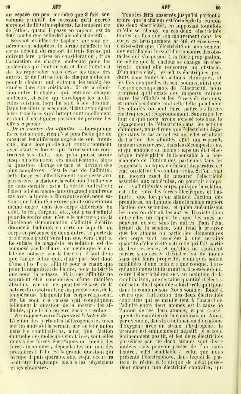 uu espace un peu moindre que 3 fois son volume primitif. La pression qu'il exerce alors est de 119 atmosphères. La température deTéther, quand il passe en vapeur, est de 160 t;indis que colle de l'alcool est de 207°. Suivant les idées de Laplace, qu' sont gé- néralement adoptées, la forme qu'afi'ecte un corps dépend du rapport de trois forces qui doivent être f)rises en considération ; 1° de Pattraclion de chaque molécule pour les molécules qui l'ent ^urent, et doi.t l'effet est de les rapprocher sans cess;^ les unes des autres; 2 de l'attraction de chaque molécule pour la chaleur qui entoure les moléc .les situées dans son voisinage ; 3 de la répul- sion entre la chaleur qui entoure chaque molécule, et celle qui enveloppe les molé- cules voisines, laqui lie tend à les désunir. Bans les elfets précédents, il faut avoir' égard à cpn trois forci squilwttent contitiuellement et dont il n'est guère possible de prévoir les etfeis a priori. De la mesïire fies affinités. — Lorsqu'une force est siui|tle, rien n'est plus facile que de mesurer les dilférents degrés de son inten- sité , ma s lors |u'i lie a,it conci;rrerament avec d'.iutres forces (jui favorisent ou con- trarient ses elfets, sans qu'on puisse savoir jusq i où s'étendent ces uioditications, alors la question change de face et devient des plus complexes : c'est le cas de l'affinité ; cette force est effectivement sans cesse aux prises avec la chaleur, la cohé'ion (l'influence de cette dernièrt' est à la vérité contesté ) ; l'électriciié et même dans un grand norabrede cas avec la lumière. D'un autre côté, nous sa- vons que i'affiniié n'exerce point son action au même degré dans des corps différents. En eilet, le fer^ l'argent, elc, ont plus d'aflinité ]iour le soufre que n'en a le mercure ; de là l'ancienne dénomination d'aflinité élective donnée à l'affinité, en vertu de laqu lie un corps en présence de deux autres se porte de préiérence plutôt vers l'un que vers faut e. Le sulfate de tnagnésie en solution est dé- composé par la chaux, de même que le sul- fate de ])Olasse par la baryte ; il faut donc que l'acide sulfurique, d'une part, soit doué (l'une ! 1ns f rte at'Unité pour la cliaux que pour la magnésie; de l'autre, pour la baryte que pour la potasse. Aîais ces affinités ne sauraient être considérées d'une manière absulue, car on ne peut les séj.iarer de la nature du dissolvant, de >es proportions, de la température à laquelle les corps réagissent, etc. Ce sont ces causes qui compliquent tellement la question de la mesure des af- finités, qu'elle n'a pu être encore r(''Solue. Des rapports entre Caffin itéet Vélectricité.— L'aclion de-; particules hétérogènes les unes sur les autres et la perman. nce Je leur union dans K;s combinaisons, ainsi que l'action •inu'uelle des molécules similaires, sont-elles dues à des forces électrj(iues ou bien à des forcer inconnues, dépendai tes ou non des Ijreiuières? Tel e est la grande question qui occupa depuis quarante ans, etqui occupera peut-ètr.^ longtemps enco;e les physiciens et les chimistes. Tous les faits observés jusqu'ici portent à croire que la chaleur est formée de la réunion des deux électricités, en supposant toutefois qu'elle se change en ces deux électricités toutes les fois que son mouvement dans les corps est brusquement arrêté, et vice versa, c'est-à-dire que l'électricité en mouvement devient chaleur lorsqu'elle rencontre des obs- tacles qui s'o; posant à sa libre propagation, de même que la chaleur se change en éiec- tricité quand elle rencontre un obstacle. D'un autre côté, les eff ts électriques pro- duits dans toutes les aetions chimiques, et les lo's auxquelles ils sont soumis, ainsi que l'action décomposante de l'électricité, nous prouvent qu'il existe des rapports iniimes enlre les affinit' S et les forces él ctri(pies, et une dépendance mutuelle telle qu'à l'aide des affinités on peut faire naître les forces électriques, et réciproquement. Sans rappeler tout ce que nous avons exposé touehant le dégagement de l'électricité dans les actions chimiques, nous dirons que l'électricité déga- gée dans le cas ar-iuel est un effet résultant de l'action des affinilés, effet qui reparait, maisen sensinverse, dansles décomposiiit ns, et qui annonce en même t'raps un état élec- trique moléculaire indispensable à la per- manence de l'union des particules dans les composés, puisque, en faisant disparaître ce* état, on détruitles combina sons. Si l'on avait un moyen exact de mesurer l'électricité associée aux molécules, on pourrait compa- rci' 1 s afiinités des corps, puisque la relation est telle entre les forces électriques et l'af- finité, que lorsqu'on affaiblit l'action des premières, on diminue dans le môme rapport l'action des secondes, et qu'en anéantissant les unes on détruit les autres. Il existe donc entre elles un rapport tel, que les unes ne peuvent exister sans les autres. Dans l'état actuel de la science, tout tend à prouver que les atomes ou partie .les élémentaires des forps sont associées à une cer'aine quantité d'électricité naturelle qui fai' partie de leur essence, et qu'elles ne sauraient perdre sans cesser d'exister, ou du moins sans que leurs propriétés cliiraiques soient raodiliées d'une manière quelconque. Lors- qu'un atome est uni à un autre, il possède donc, outre 1 électricité qui sert au maintien de la combinaison, une certaine quantité d'électri- cité naturelle disponible selon le rôle qu'il joue dans la combinaison. Nous sommes fondé à croire que l'attraction des deux électricités contraires qui se manife tent à l'instar t de l'alfinité entre deux atomes est la cause de l'union de ces deux atomes, et par c >nsé- quent du mamtiende la combinaison. Ainsi, par exemple, dans la combinaison d'un atome d'oxygène avec un atome d'hydrogène, le premier est éminemment négatif, le second éminemment positif, et les deux électricités possédées par ces deux atomes sont dissi- mulées sans pouvoir passer de l'un dans l'autre , effet semblable à celui que nous présente l'électrophoi e, dans lequel le pla- teau de résine et le disque de métal possè- dent chacun une électricité contraire, qui