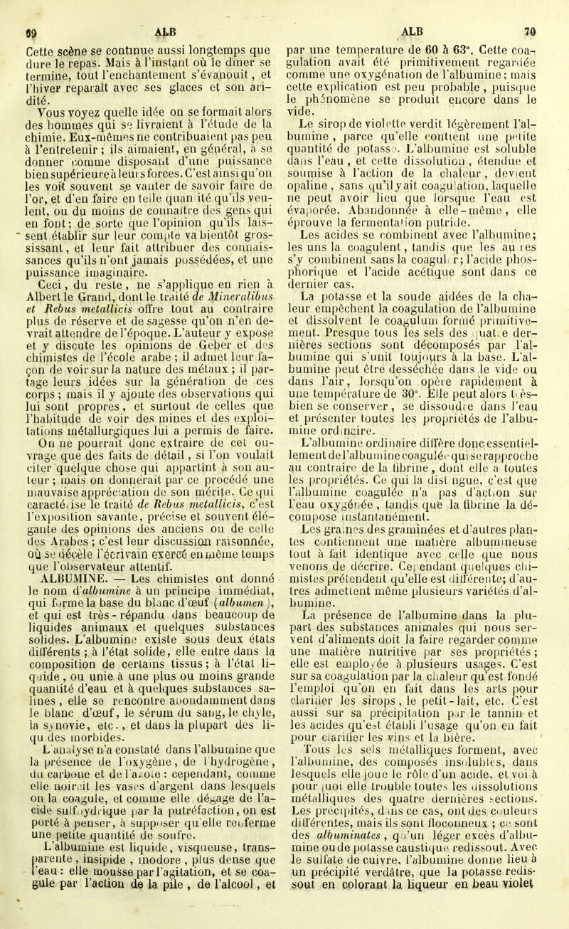 8^ ÂLB Cette scène se continue aussi longtemps que dure le repas. Mais à l'instant où le dîner se termine, tout l'enchantement s'éva,nouit, et l'hiver reparaît avec ses glaces et son ari- dité. Vous voyez quelle idée on se formait alors des hommes qui se livraient à l'étude de la chimie. Eux-mêmes ne contribuaient pas peu à l'entretenir; ils aimaient, en général, à se donner comme disposant d'une puissance bien supérieure à leurs forces. C'est ainsi qu'on les voit souvent se vanter de savoir faire de l'or, et d'en faire en telle quan ité qu'ils veu- lent, ou du moins de connaître des gens qui en font; de sorte que l'opinion qu'ils lais- sent établir sur leur cora[ite va bientôt gros- sissant, et leur fait attribuer des connais- sances qu'ils n'ont jamais possédées, et une puissance imaginaire. Ceci, du reste, ne s'applique en rien à Albert le Grand, dont le traité de Mineralibus et Rébus metallicis offre tout au contraire plus de réserve et de sagesse qu'on n'en de- vrait attendre de l'époque. L'auteur y expose et y discute les opinions de Geber et des chimistes de l'école arabe ; il admet leur fa- çon de voii'sur la nature des métaux ; il par- tage leurs idées sur la génération de ces corps ; mais il y ajoute des observations qui lui sont propres, et surtout de celles que l'habitude de voir des mines et des exploi- tations métallurgiques lui a permis de faire. On ne pourrait donc extraire de cet ou- vrage que des faits de détail, si l'on voulait citer quelque chose qui appartînt à son au- teur ; mais on donnerait par ce procédé une mauvaise appréciation de son mérite. Ce qui caracté.ise le traité de Rébus metallicis, c'est l'exposition savante, précise et souvent élé- gante des opinions des anciens ou de celle des Arabes ; c'est leur discussion raisonnée, où se ùéi'è\ô i'écrivain eiercé en même temps que l'observateur attentif. ALBUMINE. — Les chimistes ont donné le nom d'albumine à un principe immédiat, qui forme la base du blanc d'œuf {albumen ), et qui est très - répandu dans beaucoup de liquides animaux et quelques substances solides. L'albumine existe sous deux états dilférents ; à l'état solide, elle entre dans la composition de certains tissus ; à l'état li- quide , ou unie à une plus ou moins grande quantité d'eau et à quelques substances sa- lines , elle se rencontre abondamment dans le blanc d'œuf, le sérum du sang,le chyle, la synovie, etc., et dans la plupart des li- qu des morbides. L an;iiyse n'a constaté dans l'albumine que la présence de l'cjxygène , de I hydrogène , du carbone et de l'a^.Oie : cependant, comme elle noircit les vasi'S d'argent dans lesquels on la coagule, et comme elle déj^age de l'a- cide suif jydi ique par la putréfaction, on est porté à penser, à supp'tser quelle renferme une petite quantité de soufre. L'albumine est liquide, visqueuse, trans- parente , insipide , inodore , plus dense que - l'eau: elle mousse par l'agitation, et se coa- gule par l'actiou de la pile , de l'alcool, et ALB 70 par une température de 60 à 63. Cette coa- gulation avait été primitivement regardée comme une oxygénation de l'albumine ; mais cette exphcation est peu probable , puisque le phénomène se produit encore dans le vide. Le sirop de violottp verdit légèrement l'al- bumine , parce qu'elle «ontient une petite quantité de potassj. L'albumine est soluble dans l'eau, et cette dissolution , étendue et soumise à l'action de la chaleur, devient opaline , sans qu'ilyait coagulation, laquelle ne peut avoir lieu que lorsque l'eau est évaporée. Abandonnée à elle-même, elle éprouve la fermentaiion putride. Les acides se combinent avec l'albumine; les uns la coagulent, tandis que les auies s'y combinent sans la coaguh r; l'acide phos- phorique et l'acide acétique sont dans ce dernier cas. La potasse et la soude aidées de la cha- leur empêchent la coagulation de l'albumine et dissolvent le coagulum formé primitive- ment. Presque tous les sels des aiat.e der- nières sections sont décomposés par Fal- bumine qui s'unit toujovirs à la base. L'al- bumine peut être desséchée dans le vide ou dans l'air, lorsqu'on opère rapidement à une température de 30°. Elle peut alors tiès- bien se conserver, se dissoudre dans l'eau et présenter toutes les propriétés de l'albu- mine ordinaire. L'albumine ordinaire diffère donc essentiel- lement deralbumine coagulée qui se rapproche au contraire de la fibrine , dont elle a toutes les propriétés. Ce qui la dist ngue, c'est que l'albumine coagulée n'a pas d'act.on sur l'eau oxygénée , tandis que la fibrine la dé- compose instantanément. Les gramf^s des graminées et d'autres plan- tes contiennent une matière albumineuse tout à fait identique avec celle que nous venons de décrire. Cependant quelques chi- mistes prétendent qu'elle est différente; d'au- tres admettent même plusieurs variétés d'al- bumine. La présence de l'albumine dans la plu- part des substances animales qui nous ser- vent d'aliments doit la faire regarder comme une matière nutritive ftar ses propriétés ; elle est employée à plusieurs usages. C'est sur sa coagulation par la ciialeur qu'est fondé l'emploi qu'on en fait dans les arts pour clariùer les sirops, le petit-lait, etc. C'est aussi sur sa précipitation p^r le tannin et les acides qu'est étalili l'usage qu'on en fait pour Clarifier les vins et la bière. Tous les sels métalliques forment, avec l'albumine, des composés insolubles, dans lesquels elle joue le rôle d'un acide, et voi à pour juoi eJle trouble toutes les uissolutions métalliques des quatre dernières sections. Les précii)ités, d.uis ce cas, ont des couleui s différentes, mais ils sont floconneux ; ce sont des albuminates , q j'un léger excès d'albu- mine ou de potasse caustique redissout. Avec le sulfate de cuivre, l'albumine donne lieu h un précipité verdâtre, que la potasse redis- sout en colorant la liqueur en beau violet