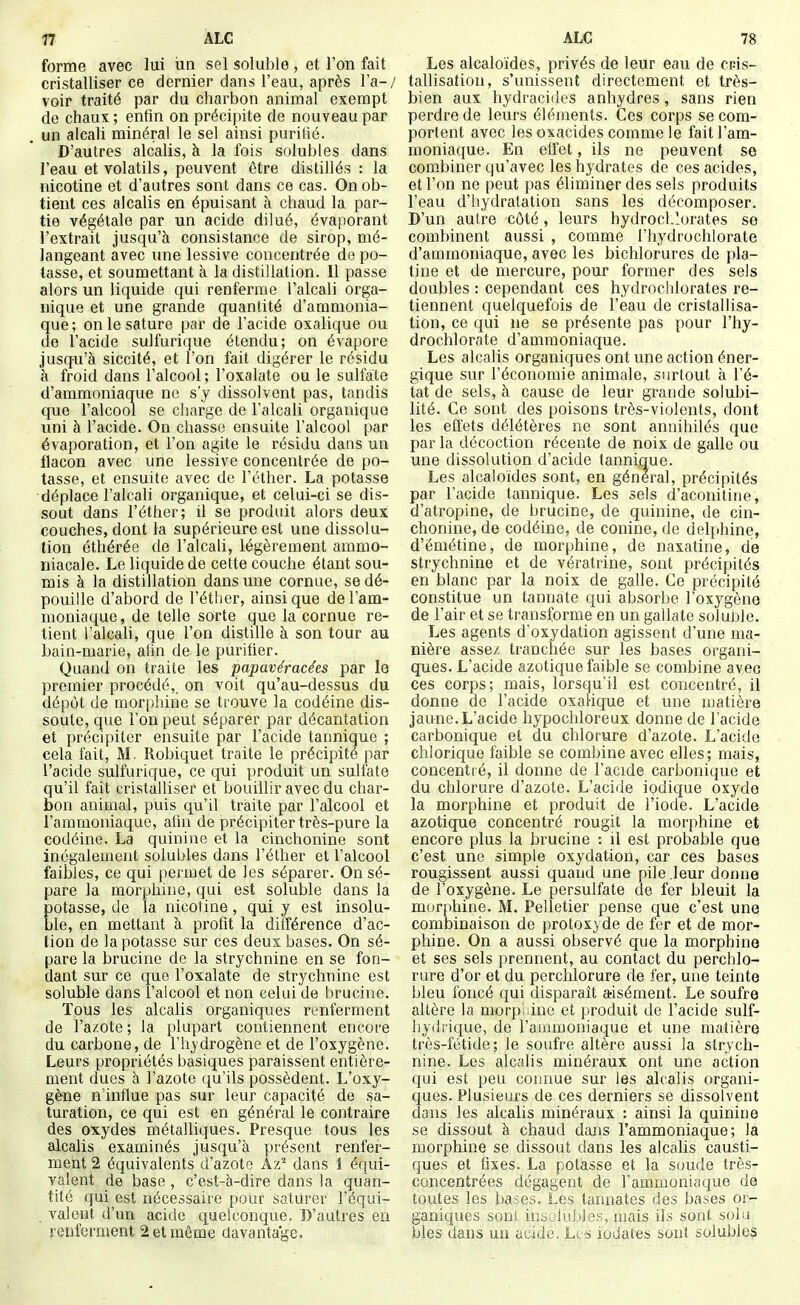 t7 ÀLC forme avec lui un sel soluble , et l'on fait cristalliser ce dernier dans l'eau, après l'a-/ voir traité par du charbon animal exempt de chaux ; enfin on précipite de nouveau par . un alcali minéral le sel ainsi purifié. D'autres alcalis, à la fois solubles dans l'eau et volatils, peuvent être distillés : la nicotine et d'autres sont dans ce cas. On ob- tient ces alcalis en épuisant à chaud la par- tie végétale par un acide dilué, évaporant l'extrait jusqu'à consistance de sirop, mé- langeant avec une lessive concentrée de po- tasse, et soumettant à la distillation. 11 passe alors un liquide qui renferme l'alcali orga- nique et une grande quantité d'ammonia- que; on le sature par de l'acide oxalique ou de l'acide sulfurique étendu; on évapore jusqu'à siccité, et l'on fait digérer le résidu à froid dans l'alcool; l'oxalate ou le sulfate d'ammoniaque ne s'y dissolvent pas, tandis que l'alcool se charge de l'alcali organique uni à l'acide. On chasse ensuite l'alcool par évaporation, et l'on agite le résidu dans un flacon avec une lessive concentrée de po- tasse, et ensuite avec de Féther. La potasse déplace l'alcali organique, et celui-ci se dis- sout dans l'éther; il se produit alors deux couches, dont la supérieure est une dissolu- tion éthérée de l'alcali, légèrement ammo- niacale. Le liquide de cette couche étant sou- mis à la distillation dans une cornue, se dé- pouille d'abord de l'éther, ainsi que de l'am- moniaque, de telle sorte que la cornue re- lient l'alcali, que l'on distille à son tour au bain-marie, afin de le purifier. Quand on traite les papavéracées par le premier procédé,, on voit qu'au-dessus du dépôt de mor[)i]ine se trouve la codéine dis- soute, que l'on peut séparer par décantation et précipiter ensuite par l'acide tannique ; cela fait, M. Robiquet traite le précipité par l'acide sulfurique, ce qui produit un sulfate qu'il fait cristalliser et bouillir avec du char- bon animal, puis qu'il traite par l'alcool et l'ammoniaque, afin de précipiter très-pure la codéine. La quinine et la cinchonine sont inégalement solubles dans l'éther et l'alcool faibles, ce qui permet de les séparer. On sé- pare la morphine, qui est soluble dans la Eotasse, de la nicotine, qui y est insolu- le, en mettant à profit la différence d'ac- tion de la potasse sur ces deux bases. On sé- pare la brucine de la strychnine en se fon- dant sur ce que l'oxalate de strychnine est soluble dans l'alcool et non celui de brucine. Tous les alcalis organiques renferment de l'azote ; la i)lupart contiennent encore du carbone, de l'hydrogène et de l'oxygène. Leurs propriétés basiques paraissent entière- ment dues à l'azote qu'ils possèdent. L'oxy- gène n'influe pas sur leur capacité de sa- turation, ce qui est en général le contraire des oxydes métalliques. Presque tous les alcalis examinés jusqu'à présent renfer- ment 2 équivalents d'azoto Az^ dans 1 équi- valent de base , c'est-à-dire dans la quan- tité qui est nécessaire pour saturer l'équi- . valent d'un acide quelconque. D'autres en renferment 2 et même davantage. ALC 78 Les alcaloïdes, privés de leur eau de cris- tallisation, s'unissent directement et très- bien aux hydracides anhydres, sans rien perdre de leurs éléments. Ces corps se com- portent avec les oxacides comme le fait l'am- moniaque. En effet, ils ne peuvent se combiner qu'avec les hydrates de ces acides, et l'on ne peut pas éliminer des sels produits l'eau d'hydratation sans les décomposer. D'un autre côté, leurs hydrocl.lorates se combinent aussi , comme l'hydrochlorate d'ammoniaque, avec les bichlorures de pla- tine et de mercure, pour former des sels doubles : cependant ces hydrochlorates re- tiennent quelquefois de l'eau de cristallisa- tion, ce qui ne se présente pas pour l'hy- drochlorate d'ammoniaque. Les alcalis organiques ont une action éner- gique sur l'économie animale, surtout à l'é- tat de sels, à cause de leur grande solubi- lité. Ce sont des poisons très-violents, dont les effets délétères ne sont annihilés que par la décoction récente de noix de galle ou une dissolution d'acide tannique. Les alcaloïdes sont, en général, précipités par l'acide tannique. Les sels d'aconitine, d'atropine, de brucine, de quinine, de cin- chonine, de codéine, de conine, de delphine, d'émétine, de morphine, de naxatine, de strychnine et de vératrine, sont précipités en blanc par la noix de galle. Ce précipité constitue un tannate qui absorbe l'oxygène de l'air et se transforme en un gallate soluble. Les agents d'oxydation agissent d'une ma- nière assez tranchée sur les bases organi- ques. L'acide azotique faible se combine avec ces corps; mais, lorsqu'il est concentré, il donne de l'acide oxalique et une matière jaune.L'acide hypochloreux donne de l'acide carbonique et du chlorure d'azote. L'acide chlorique faible se combine avec elles; mais, concentré, il donne de l'acide carbonique et du chlorure d'azote. L'acide iodique oxyde la morphine et produit de l'iode. L'acide azotique concentré rougit la morphine et encore plus la brucine : il est probable que c'est une simple oxydation, car ces bases rougissent aussi quand une pile leur donne de l'oxygène. Le persulfate de fer bleuit la morphine. M. Pelletier pense que c'est une combinaison de protoxyde de fer et de mor- phine. On a aussi observé que la morphine et ses sels prennent, au contact du perchlo- rure d'or et du perchlorure de fer, une teinte bleu foncé qui disparaît a-isément. Le soufre altère la morpiiinc et produit de l'acide suif- hydrique, de l'ammoniaque et une matière très-fétide; le soufre altère aussi la strych- nine. Les alcalis minéraux ont une action qui est peu connue sur les alcalis organi- ques. Plusieurs de ces derniers se dissolvent dans les alcalis minéraux : ainsi la quinine se dissout à chaud dans l'ammoniaque; la morphine se dissout dans les alcalis causti- ques et fixes. La potasse et la soude très- concentrées dégagent de Tammoniaque de toutes les bases. Les tannâtes des bases or- ganiques sont insolubles, mais ils sont soin bles dans un acide. Lis iodates sont solubles