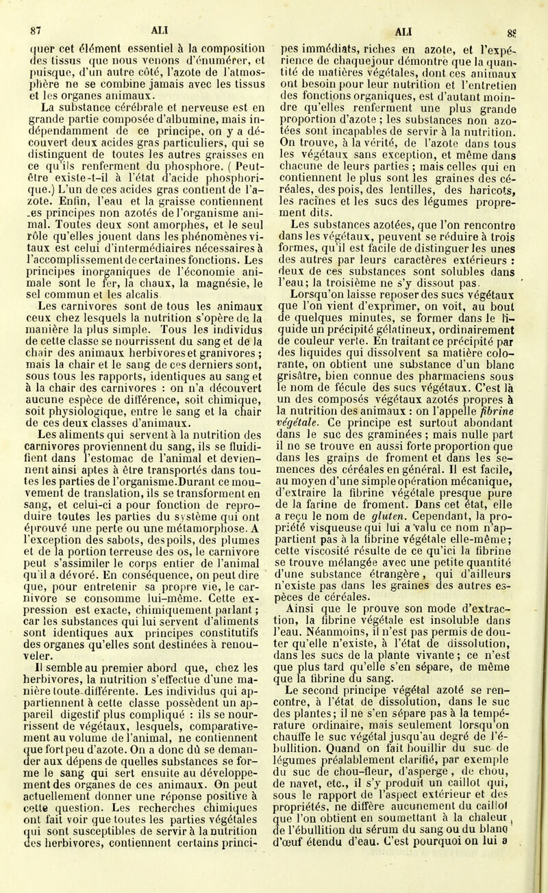 quer cet élément essentiel à la composition (les tissus que nous venons d'énumérer, et puisque, d'un autre côté, l'azote de l'atmos- phère ne se combine jamais avec les tissus et les organes animaux. La substance cérébrale et nerveuse est en grande partie composée d'albumine, mais in- dépendamment de ce principe, on y a dé- couvert deux acides gras particuliers, qui se distinguent de toutes les autres graisses en ce qu'ils renferment du phosphore. ( Peut- être exisle-t-il à l'état d'acide phosphori- que.) L'un de ces acides gras contient de l'a- zote. Enfin, l'eau et la graisse contiennent _es principes non azotés de l'organisme ani- mal. Toutes deux sont amorphes, et le seul rôle qu'elles jouent dans les phénomènes vi- taux est celui d'intermédiaires nécessaires à l'accomplissement de certaines fonctions. Les principes inorganiques de l'économie ani- male sont le fer, la chaux, la magnésie, le sel commun et les alcalis Les carnivores sont de tous les animaux ceux chez lesquels la nutrition s'opère de la manière la plus simple. Tous les individus de cette classe se nourrissent du sang et de la chair des animaux herbivores et granivores ; mais la chair et le sang de ces derniers sont, sous tous les rapports, identiques au sang et à la chair des carnivores : on n'a découvert aucune espèce de différence, soit chimique, soit physiologique, entre le sang et la chair de ces deux classes d'animaux. Les aliments qui servent à la nutrition des carnivores proviennent du sang, ils se fluidi- fient dans l'estomac de l'animal et devien- nent ainsi aptes à être transportés dans tou- tes les parties de l'organisme.Durant ce mou- vement de translation, ils se transforment en sang, et celui-ci a pour fonction de repro- duire toutes les parties du système qui ont é[irouvé une perte ou une métamorphose. A l'exception des sabots, des poils, des plumes et de la portion terreuse des os, le Carnivore peut s'assimiler le corps entier de l'animal qu'il a dévoré. En conséquence, on peut dire que, pour entretenir sa propre vie, le Car- nivore se consomme lui-même. Cette ex- pression est exacte, chimiquement parlant ; car les substances qui lui servent d'aliments sont identiques aux principes constitutifs des organes qu'elles sont destinées à renou- veler. Il semble au premier abord que, chez les herbivores, la nutrition s'effectue d'une ma- nière toute-différente. Les individus qui ap- partiennent à cette classe possèdent un ap- pareil digestif plus compliqué : ils se nour- rissent de végétaux, lesquels, comparative- ment au volume de l'animal, ne contiennent que fort peu d'azote. On a donc dû se deman- der aux dépens de quelles substances se for- me le sang qui sert ensuite au développe- ment des organes de ces animaux. On peut actuellement donner une réponse positive k cette question. Les recherches chimiques ont fait voir que toutes les parties végétales qui sont susceptibles de servir à la nutrition des herbivores, contiennent certains princi- ALI 8S pes immédiats, riches en azote, et l'expé- rience de chaquejour démontre que la quan- tité de matières végétales, dont ces animaux ont besoin pour leur nutrition et l'entretien des fonctions organiques, est d'autant moin- dre qu'elles renferment une plus grande proportion d'azote ; les substances non azo- tées sont incapables de servir à la nutrition. On trouve, à la vérité, de l'azote dans tous les végétaux sans exception, et même dans chacune de leurs parties ; mais celles qui en contiennent le plus sont les graines des cé- réales, des pois, des lentilles, des haricots, les racines et les sucs des légumes propre- ment dits. Les substances azotées, que l'on rencontre dans les végétaux, peuvent se réduire à trois formes, qu'il est facile de distinguer les unes des autres par leurs caractères extérieurs : deux de ces substances sont solubles dans l'eau; la troisième ne s'y dissout pas, Lorsqu'on laisse reposer des sucs végétaux que l'on vient d'exprimer, on voit, au bout de quelques minutes, se former dans le li- quide un précipité gélatineux, ordinairement de couleur verte. En traitant ce précipité par des liquides qui dissolvent sa matière colo- rante, on obtient une substance d'un blanc grisâtre, bien connue des pharmaciens sous le nom de fécule des sucs végétaux. C'est là un des composés végétaux azotés propres à la nutrition des animaux : on l'appelle fibrine végétale. Ce principe est surtout abondant dans le suc des graminées ; mais nulle part il no se trouve en aussi forte proportion que dans les grains de froment et dans les se- mences des céréales en général. Il est facile, au moyen d'une simple opération mécanique, d'extraire la fibrine végétale presque pure de la farine de froment. Dans cet état, elle a reçu le nom de gluten. Cependant, la pro- priété visqueuse qui lui a'valu ce nom n'ap- partient pas à la fibrine végétale elle-même; cette viscosité résulte de ce qu'ici la fibrine se trouve mélangée avec une petite quantité d'une substance étrangère, qui d'ailleurs n'existe pas dans les graines des autres es- pèces de céréales. Ainsi que le prouve son mode d'extrac- tion, la fibrine végétale est insoluble dans l'eau. Néanmoins, il n'est pas permis de dou- ter qu'elle n'existe, à l'état de dissolution, dans les sucs de la plante vivante ; ce n'est que plus tard qu'elle s'en sépare, de même que la fibrine du sang. Le second principe végétal azoté se ren- contre, à l'état de dissolution, dans le suc des plantes; il ne s'en sépare pas à la tempé- rature ordinaire, mais seulement lorsqu'on chauffe le suc végétal jusqu'au degré de l'é- bullition. Quand on fait bouillir du suc de légumes préalablement clarifié, par exemple du suc de chou-fleur, d'asperge , de chou, de navet, etc., il s'y produit un caillot qui, sous le rapport de l'aspect extérieur et des propriétés, ne diffère aucunement du caillol que l'on obtient en soumettant à la chaleur, de l'ébullition du sérum du sang ou du blanci d'œuf étendu d'eau. C'est pourquoi on lui a