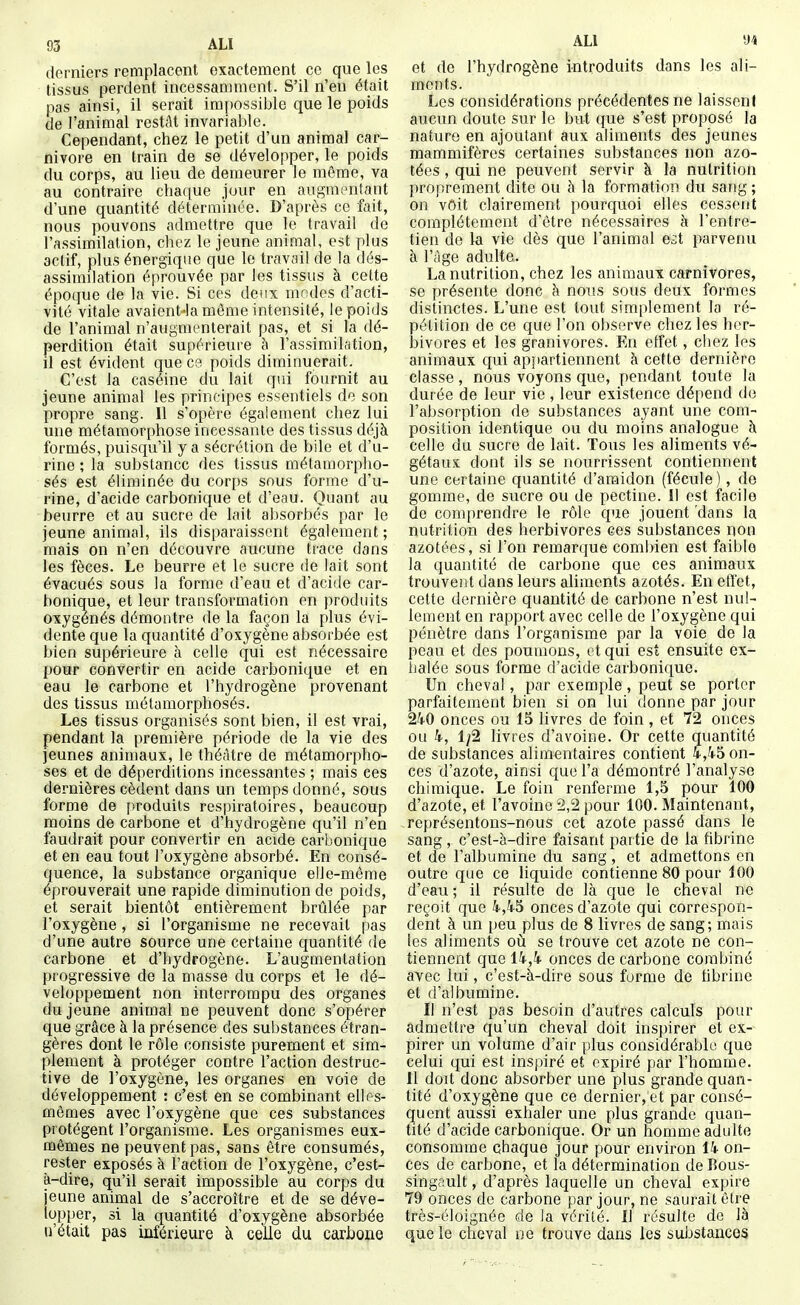 derniers remplacent exactement ce que les tissus perdent incessamment. S'il n'en était pas ainsi, il serait impossible que le poids de l'animal restât invariable. Cependant, chez le petit d'un animal Car- nivore en train de se développer, le poids du corps, au lieu de demeurer le môme, va au contraire chaque Jour en augmentant d une quantité déterminée. D'après ce fait, nous pouvons admettre que le travail de l'assimilation, chez le jeune animal, est plus actif, plus énergique que le travail de la dés- assirmlation éprouvée par les tissus à cette époque de la vie. Si ces deux mndes d'acti- vité vitale avaient-la môme intensité, le poids de l'animal n'augmenterait pas, et si la dé- perdition était supérieure h l'assimilation, il est évident que C3 poids diminuerait. C'est la caséine du lait qui fournit au jeune animal les principes essentiels de son propre sang. Il s'opère également chez lui une métamorphose incessante des tissus déjà formés, puisqu'il y a sécrétion de bile et d'u- rine ; la substance des tissus métamorpho- sés est éliminée du corps sous forme d'u- rine, d'acide carbonique et d'eau. Quant au beurre et au sucre de lait absorbés par le jeune animal, ils disparaissent également; mais on n'en découvre aucune trace dans les fèces. Le beurre et le sucre de lait sont évacués sous la forme d'eau et d'acide car- bonique, et leur transformation en produits oxygénés démontre de la façon la plus évi- dente que la quantité d'oxygène absorbée est bien supérieure à celle qui est nécessaire pour convertir en acide carbonique et en eau le carbone et l'hydrogène provenant des tissus métamorphosés. Les tissus organisés sont bien, il est vrai, pendant la première période de la vie des jeunes animaux, le théâtre de métamorpho- ses et de déperditions incessantes ; mais ces dernières cèdent dans un temps donné, sous forme de p-roduits respiratoires, beaucoup moins de carbone et d'hydrogène qu'il n'en faudrait pour convertir en acide carbonique et en eau tout l'oxygène absorbé. En consé- quence, la substance organique elle-même éprouverait une rapide diminution de poids, et serait bientôt entièrement brûlée par l'oxygène, si l'organisme ne recevait pas d'une autre source une certaine quantité de carbone et d'hydrogène. L'augmentation progressive de la masse du corps et le dé- veloppement non interrompu des organes du jeune animal ne peuvent donc s'opérer que grâce à la présence des substances étran- gères dont le rôle consiste purement et sim- plement à protéger contre l'action destruc- tive de l'oxygène, les organes en voie de développement : c'est en se combinant elles- mêmes avec l'oxygène que ces substances protègent l'organisme. Les organismes eux- mêmes ne peuvent pas, sans être consumés, rester exposés à l'action de l'oxygène, c'est- à-dire, qu'il serait impossible au corps du jeune animal de s'accroître et de se déve- lopper, si la quantité d'oxygène absorbée n'était pas inférieure à celle du carbone ALI 'M et de l'hydrogène introduits dans les ali- ments. Les considérations précédentes ne laisseni aucun doute sur le but que s'est proposé la nature en ajoutant aux aliments des jeunes mammifères certaines substances non azo- tées , qui ne peuvent servir à la nutrition proprement dite ou à la formation du sang ; on vôit clairement pourcpoi elles cessent complètement d'être nécessaires à l'entre- tien de la vie dès que l'animal e^t parvenu à l'iige adulte. La nutrition, chez les animaux carnivores, se présente donc à nous sous deux formes distinctes. L'une est tout simplement la ré- pétition de ce que l'on observe chez les her- bivores et les granivores. En effet, chez les animaux qui appartiennent à cette dernière classe, nous voyons que, pendant toute la durée de leur vie, leur existence dépend do l'absorption de substances ayant une com- position identique ou du moins analogue à celle du sucre de lait. Tous les aliments vé- gétaux dont ils se nourrissent contiennent une certaine quantité d'amidon (fécule), de gomme, de sucre ou de pectine. Il est facile de comprendre le rôle que jouent 'dans la nutrition des herbivores ces substances non azotées, si l'on remar(]ue combien est faible la quantité de carbone que ces animaux trouvent dans leurs aliments azotés. En eft'et, cette dernière quantité de carbone n'est nul- lement en rapport avec celle de l'oxygène qui pénètre dans l'organisme par la voie de la peau et des poumons, et qui est ensuite ex- halée sous forme d'acide carbonique. Un cheval, par exemple, peut se porter parfaitement bien si on lui donne par jour 240 onces ou 15 livres de foin , et 72 onces ou 4, 1^2 livres d'avoine. Or cette quantité de substances alimentaires contient 4,45 on- ces d'azote, ainsi que l'a démontré l'analyse chimique. Le foin renferme 1,5 pour 100 d'azote, et l'avoine 2,2 pour 100. Maintenant, représentons-nous cet azote passé dans le sang , c'est-à-dire faisant partie de la fibrine et de l'albumine du sang, et admettons en outre que ce liquide contienne 80 pour 100 d'eau ; il résulte de là que le cheval ne reçoit que 4,45 onces d'azote qui correspon- dent à un peu plus de 8 livres de sang; mais les aliments où se trouve cet azote ne con- tiennent que 14,4 onces de carbone combiné avec lui, c'est-à-dire sous forme de fibrine et d'albumine. Il n'est pas besoin d'autres calculs pour admettre qu'un cheval doit inspirer et ex- pirer un volume d'air plus considérable que celui qui est inspiré et expiré par l'homme. Il doit donc absorber une plus grande quan- tité d'oxygène que ce dernier, et par consé- quent aussi exhaler une plus grande quan- tité d'acide carbonique. Or un homme adulte consomme chaque Jour pour environ 14 on- ces de carbone, et la détermination deBous- singault, d'après laquelle un cheval expire 79 onces de carbone par jour, ne saurait être très-éloignée de la vérité. Il résulte de là que le cheval ne trouve dans les substances
