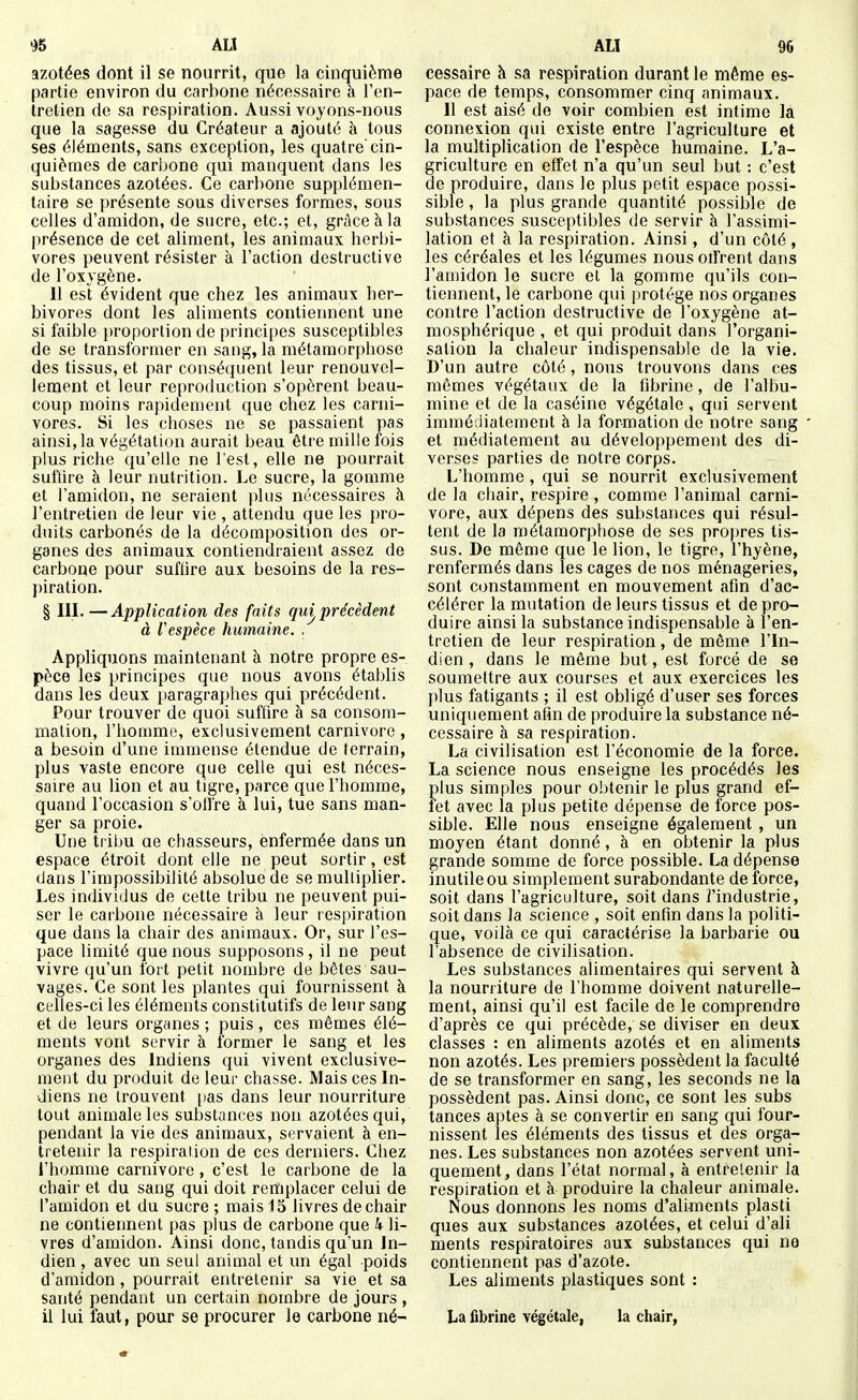 azotées dont il se nourrit, que la cinquième partie environ du carbone nécessaire h l'en- tretien de sa respiration. Aussi voyons-nous que la sagesse du Créateur a ajouté à tous ses éléments, sans exception, les quatre'cin- quièmes de carbone qui manquent dans les substances azotées. Ce carbone supplémen- taire se présente sous diverses formes, sous celles d'amidon, de sucre, etc.; et, grâce à la |)résence de cet aliment, les animaux herbi- vores peuvent résister à l'action destructive de l'oxygène. 11 esï évident que chez les animaux her- bivores dont les aliments contiennent une si faible proportion de principes susceptibles de se transformer en sang, la métamorphose des tissus, et par conséquent leur renouvel- lement et leur reproduction s'opèrent beau- coup moins rapidement que chez les carni- vores. Si les choses ne se passaient pas ainsi, la végétation aurait beau être mille fois plus riche qu'elle ne l'est, elle ne pourrait suffire à leur nutrition. Le sucre, la gomme et l'amidon, ne seraient plus nécessaires à l'entretien de leur vie , attendu que les pro- duits carbonés de la décomposition des or- ganes des animaux contiendraient assez de carbone pour suflire aux besoins de la res- piration. § III.—Application des faits quj précèdent à Vespêce humaine. . Appliquons maintenant à notre propre es- pèce les principes que nous avons établis dans les deux jiaragraphes qui précédent. Pour trouver de quoi suffire à sa consom- mation, l'homme, exclusivement carnivorc , a besoin d'une immense étendue de terrain, plus vaste encore que celle qui est néces- saire au lion et au tigre, parce que l'homme, quand l'occasion s'ollre à lui, tue sans man- ger sa proie. Une tribu ae chasseurs, enfermée dans un espace étroit dont elle ne peut sortir, est dans l'impossibilité absolue de se multiplier. Les individus de cette tribu ne peuvent pui- ser le carbone nécessaire à leur respiration que dans la chair des animaux. Or, sur l'es- pace limité que nous supposons, il ne peut vivre qu'un l'oit petit nombre de bêtes sau- vages. Ce sont les plantes qui fournissent à celles-ci les éléments constitutifs de leur sang et de leurs organes ; puis , ces mêmes élé- ments vont servir à former le sang et les organes des Indiens qui vivent exclusive- ment du produit de leur chasse. Mais ces In- diens ne trouvent pas dans leur nourriture tout animale les substances non azotées qui, pendant la vie des animaux, servaient à en- tretenir la respiration de ces derniers. Chez l'homme carnivorc , c'est le carbone de la chair et du sang qui doit remplacer celui de l'amidon et du sucre ; mais 15 livres de chair ne contiennent pas plus de carbone que k li- vres d'amidon. Ainsi donc, tandis qu'un In- dien , avec un seul animal et un égal poids d'amidon, pourrait entretenir sa vie et sa santé pendant un certain nombre de jours , il lui faut, pour se procurer le carbone né- cessaire à sa respiration durant le même es- pace de temps, consommer cinq animaux. Il est aisé de voir combien est intime la connexion qui existe entre l'agriculture et la multiplication de l'espèce humaine. L'a- griculture en effet n'a qu'un seul l)ut : c'est de produire, dans le plus petit espace possi- sible, la plus grande quantité possible de substances susceptibles de servir à l'assimi- lation et à la respiration. Ainsi, d'un côté , les céréales et les légumes nous oifrent dans l'amidon le sucre et la gomme qu'ils con- tiennent, le carbone qui protège nos organes contre l'action destructive de l'oxygène at- mosphérique , et qui produit dans l'organi- sation la chaleur indispensable de la vie. D'un autre côté, nous trouvons dans ces mêmes végétaux de la fibrine, de l'albu- mine et de la caséine végétale , qui servent immédiatement à la formation de notre sang et médiatement au développement des di- verses parties de notre corps. L'homme , qui se nourrit exclusivement de la chair, respire , comme l'animal Carni- vore, aux dépens des substances qui résul- tent de la métamorphose de ses propres tis- sus. De même que le lion, le tigre, l'hyène, renfermés dans les cages de nos ménageries, sont constamment en mouvement afin d'ac- célérer la mutation de leurs tissus et de pro- duire ainsi la substance indispensable à l'en- tretien de leur respiration, de même l'In- dien , dans le même but, est forcé de se soumettre aux courses et aux exercices les })lus fatigants ; il est obligé d'user ses forces uniquement afin de produire la substance né- cessaire à sa respiration. La civilisation est l'économie de la force. La science nous enseigne les procédés les plus simples pour obtenir le plus grand ef- fet avec la plus petite dépense de force pos- sible. Elle nous enseigne également , un moyen étant donné, à en obtenir la plus grande somme de force possible. La dépense inutile ou simplement surabondante de force, soit dans l'agriculture, soit dans ï'industrie, soit dans la science , soit enfin dans la politi- que, voilà ce qui caractérise la barbarie ou l'absence de civilisation. Les substances alimentaires qui servent à la nourriture de l'homme doivent naturelle- ment, ainsi qu'il est facile de le comprendre d'après ce qui précède, se diviser en deux classes : en aliments azotés et en aliments non azotés. Les premiers possèdent la faculté de se transformer en sang, les seconds ne la possèdent pas. Ainsi donc, ce sont les subs tances aptes à se convertir en sang qui four- nissent les éléments des tissus et des orga- nes. Les substances non azotées servent uni- quement, dans l'état normal, à entretenir la respiration et à produire la chaleur animale. Nous donnons les noms d'aliments plasti ques aux substances azotées, et celui d'ali ments respiratoires aux substances qui ne contiennent pas d'azote. Les aliments plastiques sont : La fibrine végétale, la chair,