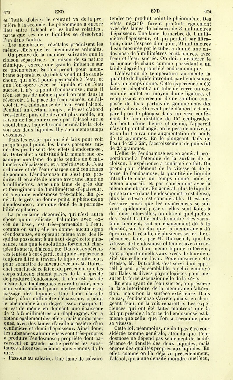 et riuiile d'olive ; le courant va de la pre- I mière à la seconde. Le phénomène a encore lieu entre l'alcool et les huiles volatiles, parce que ces deux liquides se dissolvent l'un dans l'autre. . Les membranes végétales produisent les mêmes effets que les membranes animales. On prouve de la manière suivante que la cloison séparatrice, en raison de sa nature chimique , exerce une grande influence sur ce phénomène. Si l'on prend pour mem- brane séparatrice du taffetas enduit de caout- chouc, qui n'est point perméable à l'eau, et que l'on opère avec ce liquide et de l'eau sucrée, il n'y a point d'endosmose ; mais il n'en est pas de même quand on met dans le réservoir, à la place de l'eau sucrée, de l'al- cool :il ya endosmose de l'eau vers l'alcool. Pendant un certain temps , elle est d'abord très-lente, puis elle devient plus rapide, en raison de l'action exercée par l'alcool sur le caoutchouc, laquelle rend perméable la cloi- son aux deux liquides. 11 y a en môme temps exosmose. Dans les essais qui ont été faits pour voir jusqu'à quel point les lames poreuses mi- nérales produisent des effets d'endosmose , M. Dutrochet a substitué à la membrane or- ganique une lame de grès tendre de 6 mil- limètres d'épaisseur, et a opéré avec de l'eau ordinaire et de l'eau chargée de 2 centièmes de gomme. L'endosmose ne s'est pas pro- duite. Il en a été de même avec une lame de k millimètres. Avec une lame de grès dur et ferrugineux de 3 millimètres d'épaisseur, on a eu une endosmose très-faible. En gé- néral, le grès ne donne point le phénomène d'endosmose , bien que doué de la perméa- bilité capillaire. La porcelaine dégourdie, qui n'est autre chose qu'un silicate d'alumine avec ex- cès de base, est très-perméable à l'eau, comme on sait ; elle ne donne aucun signe d'endosmose, en opérant même avec des li- quides possédant à un haut degré cette puis- sance, tels que les solutions fortement char- gées de sucre, d'alcool, etc. Dans les expérien- ces tentées à cet égard, le liquide supérieur a toujours tiltré à travers le liquide inférieur, pour se mettre de niveau avec lui. M. Dutro- chet conclut de ce fait et du précédent que les corps siliceux étaient privés de la propriété de produire l'endosmose. 11 n'en est pas de même des diaphragmes en argile cuite, mais non suffisamment pour mettre obstacle au passage des liquides. Une lame d'argile cuite , d'un millimètre d'épaisseur, produit le phénomène à un degré assez marqué. Il en est de même en donnant une épaisseur de 2 à 5 milUmètres au diaphragme. On a obtenuégalementdes effets, mais moins mar- qués, avec des lames d'argile grossière d'un centimètre et demi d'épaisseur. Ainsi donc, les substances alumineuses sont très-propres à produire l'endosmose ; propriété dont pa- raissent en grande partie privées les subs- tances siliceuses, comme nous venons de le dire. Passons au calcaire. Une lame de calcaire tendre ne produit point le phénomène. Des effets négatifs furent produits également avec des laines de calcaire de 3 millimètres d'épaisseur. Une lame de marbre de 1 milli- mètre d'épaisseur, et qui perdait par filtra- tion, dans l'espace d'un jour, 21 millimètres d'eau mesurée parle tube, a donné une en- dosmose de 7 millimètres en 2i heures, avec l'eau et l'eau sucrée. On doit considérer le carbonate de chaux comme possédant à un faible degré la propriété endosmomique. L'élévation de température augmente la quantité de liquide introduit par l'endosmose dans un temps donné. Cette expérience a été faite en adaptant à un tube de verre un cœ- cum de poulet au moyen d'une ligature, et remplissant ce cœcura d'une sohition com- posée de deux parties de gomme dans dix parties d'eau. On avait pesé d'abord cet ap- pareil ; on le plongea dans un vase conte- nant de l'eau distillée de \k° centigrades. Au bout d'une heui'e et demie, l'appareil n'ayant point changé, on le pesa de nouveau, et on lui trouva une augmentation de poids de 13 grammes. En le plongeant dans de l'eau de 25 à 26°, l'accroissement de poids fut de 23 grammes. Lefret de l'endosmose est en général pro- portionnel à l'étendue de la surface de la cloison. L'expérience a contirmé ce fait. On prend pour élément de la vitesse et de la force de l'endosmose, la quantité de liquide introduite dans un temps donné pour le môme appareil, et par conséquent avec la même membrane. En général, plus le liquide qui se trouve dans l'endosmomètre est dense, plus la vitesse est considérable. Il est né- cessaire aussi que les expériences se sui- vent rapidement ; car si elles sont faites à de longs intervalles, on obtient quelquefois des résultats dilférents de moitié. Ces varia- tions tiennent, soit au changement dû à la densité, soit à celui que la membrane a dû éprouver. Il résulte de plusieurs séries d'ex- périences faites par M. Dutrochet, que les vitesses de l'endosmose obtenues avec diver- ses densités d'un môme liquide intérieur, sont proportionnelles aux excès de leur den- sité sur celle de l'eau. Pour mesurer cette vitesse, M. Dutrochet s'est servi d'un appa- reil à peu près semblable à celui employé par Haies et divers physiologistes pour me- surer la force ascensionnelle de la séve. En employant de l'eau sucrée, on préserve la face intérieure de la membrane d'altéra- tion, mais non la surface extérieure. Dans ce cas, l'endosmose s'arrête ; mais, en chan- geant l'eau, on la voit reparaître. Les expé- riences qui ont été faites montrent que la loi qui préside à la force de l'endosmose est la môme que celle que l'on a reconnue pour sa vitesse. Cette loi, néanmoins, ne doit pas être con- sidérée comme générale, attendu que l'en- dosmose ne dépend pas seulement de la dif- férence de densité des deux liquides, mais encore des qualités propres aux liquides. En effet, comme on l'a déjà vu précédemment, l'alcool, qui a une densité moindre ouel'eau,