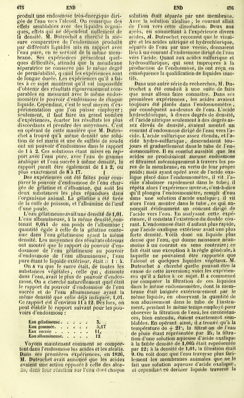 produit une endosmose très-énergique diri- gée de l'eau vers ralcool. On remarque des effets semblables avec des liquides organi- ques, efîets qui ne dépendent nullement de la densité. M. Dutrochet a cherc'ié la me- sure cotnparative de l'endosmose produite par différents liquides mis en rapport avec l'eau pure, en se servant de la môme mem- brane. Ses expérierices présentent quel- ques difficultés, attendu que la membrane séparatrice ne conserve pas le môme degré de perméabilité, quand les expériences sont de longue durée. Les expériences qu'il a fai- tes à ce sujet montrent qu'il est impossible d'obtenir des résultats rigoureusement com- parables en mesurant avec le même endos- momètre le pouvoir d'endosmose de chaque liquide. Cependant, c'est le seul moyen d'ex- périmentation que l'on piiisse employer ; seulement, il faut faire un grand nombre d'expériences, écarter les résultats les plus discordants et prendre des moyennes. C'est en opérant de cette manière que M. Dutro- chet a trouvé qu'à môme densité une solu- tion de sel marin et une de sulfate de soude ont un poiivoir d'endosmose dans le rapport de 1 à 2. Ces solutions étant mises en rap-- port avec l'eau pure, avec l'eau de gomme arabique et l'eau sucrée à môme densité, le rapport paraît être également de 1 à 2, ou plus exactement de 8 à 17. | Des expériences ont été faites pour com- parer le pouvoir d'endosmose de l'eau char- gée de gélatine et d'albumine, qui sont les deux substances les plus répandues dans l'organisme animal. La gélatine a été tirée de la colle de poisson, et l'albumine de l'œuf d'une poule. L'eau gélatineuse avait une densité de 1,01. L'eau albumineuse, à la même densité,con- tenait 0,041 de son poids de l'albumine ; quantité égale à celle de la gélatine conte- nue dans l'eau gélatineuse ayant la môme densité. Les moyennes des résultats obtenus ont montré que le rapport du pouvoir d'en- dosmose de l'eau gélatineuse au pouvoir d'endosmose de l'eau albumineuse, l'eau pure étant le liquide extérieur, était :: 1:4. On a vu que le sucre était, de toutes les substances végétales, celle qui, dissoute dans l'eau, avait le plus de pouvoir d'endos- mose. On a cherché naturellement quel était le rapport du pouvoir d'endosmose de l'eau sucrée et de l'eau albumineuse ayant la inôme densité que celle déjà indiquée, 1,01. Ce rapport est d'environ 11 à 12. Dès lors, on peut établir le rapport suivant pour les pou- voirs d'endosmose : Eau gélatineuse..... 3, Eau gommée. ..... 5,17 Eau sucrée 11, Eau albumineuse. .... 1^ Voyons maintenant comment se compor- tent dans l'endosmose les acides et les alcalis. Dans ses premières expériences, en 1826, M. Dutrochet avait annoncé que les acides avaient une action opposée à celle des alca- lis, dans leur réaction sur l'eau (îoct chaf[ue solution était séparée par une membrane. Avec la solution alcaline , le courant allait de l'eau vers cette dissolution. Deux ans a[)rès, eh soumettant à l'expérience divers acides, M. Dutrochet reconnut que le vinai- gîe et les acides nitrique et liydrochlorique, séparés de l'eau par une vessie, donnaient lieu à urt courant d'endosmose dirigé de l'eau vers l'acide. Quant aux acides sulfurique et hydrosulfurique, qui sont impropres à la production de l'endosmose, ils ont reçu, en conséquence la qualification de liquides inac' tifs. Dans une autre série de recherches, M. Du- trochet a été conduit à une suite de faits que nous allons faire connaître. Dans ses premières expériences, les acides avaient toujours été placés dans l'endosmomètre , par conséquent au-dessus de l'eau. L'acide hydrochlorique, à divers degrés de densité, et l'acide nitrique seulement à des degrés as- sez élevés de densité, avaient montré un courant d'endosmose dirigé de l'eau vers l'a- cide. L'acide sulfurique assez étendu, et l'a- cide hydro-sulfurique, descendaient tou- jours et graduellement dans le tube de l'en- dosmomètre. Il en conclut aussitôt que les acides ne produisaient aucune endosmose et filtraient mécaniquement à travers les po- res de la membrane, en vertu de leur propre poids; mais ayant opéré avec de l'acide oxa- lique placé dans l'endosmomètre, il vit l'a- cide s'abaisser rapidement dans le tube; il répéta alors l'expérience inverse, c'est-à-dire qu'il plongea l'endosmomètre, rempli d'eau dans une solution d'acide oxalique; il vit alors l'eau monter dans le tube , ce qui an- nonçait évidemment un courant dirigé de l'acide vers l'eau. En analysant cette expé- rience, il constata l'existence du double cou- rant. L'endosmose était d'autant plus rapide, que l'acide oxalique extérieur avait une plus lorte densité. Voilà donc un liquide plus dense que l'eau, qui donne naissance néan- moins à un courant en sens contraire; ce fait était une exception à la règle généi ale,à laquelle ne pouvaient être rapportés que l'alcool et quelques liquides végétaux. M. Dutrochet a cherché quelle pouvait être la cause de cette inversion; voici les expérien- ces qu'il a faites à ce sujet. 11 a commencé par comparer la filtration de ces liquides dans le même endosmomètre, dont la mem- brane était baignée extérieurement par le même liquide, en observant la quantité de son abaissement dans le tube de l'instru- ment, pendant le même temps employé pour observer la filtration de l'eau, les circonstan- ces, bien entendu, étaient exactement sem- blables. En opérant ainsi, il a trouvé qu'à la température de + 21% la filtrat on de l'eau de pluie étant représentée par 24, la filtra- tion d'une solution aqueuse d'acide oxalique à la faible densité de 1,005 était représentée par 12; à la densité de 1,01, la filtration était 9. On voit donc que l'eau traverse plus faci- lement les membranes animales que ne le fait une solution aqueuse d'acide oxalique, et cependai.'t îî^ dernier liquide traverse la
