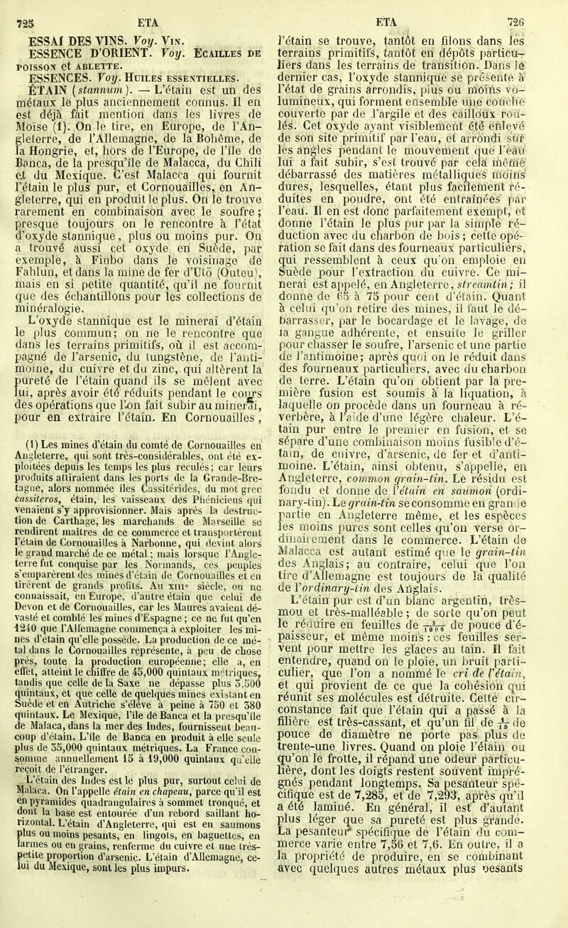 725 ETA ESSAI DES VINS. Voy. Vis. ESSENCE D'ORIENT. Votj. Écailles de POISSON et ABLETTE. ESSENCES. Voy, Huiles essentielles. ÉTAIN {stannum). —L'étain est un des métaux le plus anciennement connus. 11 en est déjà fait mention dans les livres de Moïse (1). On le tire, en Europe, de l'An- gleterre, de l'Allemagne, de la Bohême, de la Hongrie, et, hors de l'Europe, de l'île de Banca, de la presqu'île de Malacca, du Chili e.t du Mexique. C'est Malacca qui fournit r.étain le plus pur, et Cornouailles, en An- gleterre, qui en produit le plus. On le trouve rarement en combinaison avec le soufre ; presque toujours on le rencontre à l'état d'oxyde stannique, plus ou moins pur. On a trouvé aussi cet oxyde en Suède, par exemple, à Finbo dans le voisinage de Fahlun, et dans la mine de fer d'Utô (Outeu), mais en si petite quantité, qu'il ne fournit que des échantillons pour les collections de minéralogie. L'oxyde stannique est le minerai d'étain. le plus commun; on ne le rencontre que dans les terrains primitifs, oii i! est accom-, pagné de l'arsenic, du tungstène, de l'anti- moine, du cuivre et du zinc,, qui altèrent la pureté de l'étain quand ils se mêlent avec lui, après avoir été réduits pendant le coiirs des opérations que l'u^n fait subir au minerai, pour en extraire l'étain. En Cornouailles, (H Les mines d'étain du comté de Cornouailles en Angleterre, qui sont très-considérables, ont été ex- ploitées depuis les temps les plus reculés ; car leurs produits attiraient dans les ports de la Grande-Bre- tagne, alors nommée îles Cassitérides, du mot grec cassiteros, étain, les vaisseaux des Phéniciens qui venaient s'y approvisionner. Mais après la destruc- tion de Cartilage, les marchands de Marseille se rendirent maîtres de ce commerce et transportèrent l'étain de Cornouailles à Narbonne, qui devint alors le grand marché de ce métal ; mais lorsque l'Angle- terre fat conquise par les Normands, ces peuples s'emparèrent des mines d'étain de Cornouailles et en tirèrent de grands profits. Au xiu= siècle, on ne connaissait, en Europe, d'autre étain que celui de Devon et de Cornouailles, car les Maures avaient dé- vasté et comblé les mines d'Espagne ; ce ne fut qu'en 1240 que l'Allemagne commença à exploiter les mi- nes d'étain qu'elle possède. La production de ce mé- tal dans le Cornouailles représente, à peu de chose prés, toute la production européenne; elle a, en effet, atteint le chiffre de 45,000 quintaux métriques, tandis que celle de la Saxe ne dépasse plus 5,S00 quintaux, et que celle de quelques mines existant en Suède et en Autriche s'élève à peine à 750 et 580 quintaux. Le Mexique, l'île de Banca et la presqu'île de Malaca, dans la mer des Indes, fournissent beau- coup d'étain. L'île de Banca en produit à elle seule plus de 35,000 quintaux métriques. La France con- somme annuellement 15 à 19,000 quintaux qu elle reçoit de l'étranger. L'étain des Indes est le plus pur, surtout celui de Malaca. On l'appelle étain en chapeau, parce qu'il est en pyramides quadrangulaires à sommet tronqué, et dont la base est entourée d'un rebord saillant ho- rizontal. L'étain d'Angleterre, qui est en saumons plus ou moins pesants, en lingots, en baguettes, en larmes ou en grains, renferme du cuivre et une très- petite proportion d'arsenic. L'étain d'Allemagne, ce- lui du Mexique, sont les plus impurs. ETA 726 ]'étain se trouve, tantôt en filons dans lés terrains primitifs, tantôt en dépôts particu- liers dans les terrains de transition. Dans le dernier cas, l'oxyde stannique se présente à' l'état de grains arrondis, plus ou moins vo- lumineux, qui forment ensemble une couche couverte par de l'argile et des cailloux rou- lés. Cet oxyde ayant visiblement été enlevé de son site primitif par l'eau, et arrondi sûr les angles pendant le mouvement que Feau lui a fait subir, s'est trouvé par cela inôme débarrassé des matières métalliques moins dures, lesquelles, étant plus facilement ré- duites en poudre, ont été entraînées' par l'eau. Il en est donc parfaitenrient exempt, et donrie l'étain le plus pur par la simple ré- duction avec du charbon de bois ; cette opé- ration se fait dans des fourneaux particuliers, qui ressemblent à ceux qu'on emploie en Suède pour l'extraction du cuivre. Ce mi- nerai est appelé, en Angleterre, s^rmmfm; il donne de 65 à 75 pour cent d'étain. Quant à celui qu'on retire des mines, il faut le dé- barrasser, par le bocardage et le lavage, de la gangue adhérente, et ensuite le griller pour chasser le soufre, l'arsenic et une partie de l'antimoine; après quoi on le réduit dans des fourneaux particuliers, avec du charbon de terre. L'étain qu'on obtient par la pre- mière fusion est soumis à la liquation, à laquelle on procède dans un fourneau à ré- verbère, à l'aide d'une légère chaleur. L'é- tain pur entre le premier en fusion, et se sépare d'une combinaison moins fusible d'é- tain, de cuivre, d'arsenic, de fer et d'anti- moine. L'étain, ainsi obtenu, s'appelle, en Angleterre, common grain-tin. Le résidu est fondu et donne de l'étain en saumon (ordi- nary-tin). Le grain-tin se consomme en grande partie en Angleterre même, et les espèces les moins pures sont celles qu'on verse or- dinairement dans le commerce. L'étain de Malacca est autant estimé que le grain-tin des Anglais; au contraire, celui que l'on tire d'Allemagne est toujours de la qualité de Vordinary-iin des Anglais. L'étain pur est d'un blanc argentin, très- mou et très-malléable ; de sorte qu'on peut le réduire en feuilles de t^Vt de pouce d'é- paisseur, et même moins : ces feuilles ser- vent pour mettre les glaces au tain. Il fait entendre, quand on le ploie, un bruit parti- culier, que l'on a nommé le cri de rétain, et qui provient de. ce que la cohésion qui réunit ses molécules est détruite. Cette cir- constance fait que l'étain qui a passé à la filière est très-cassant, et qu'un fil de ^ de pouce de diamètre ne porte pas plus de trente-une livres. Quand on ploie l'étain ou qu'on le frotte, il répand une odeur particu- lière, dont les doigts restent souvent impré- gnés pendant longtemps. Sa pesanteur spé- cifique est de 7,285, et de 7,293, après qu'il a été laminé. En général, il est d'autant plus léger que sa pureté est plus grande. La pesanteut* spécifique de l'étain du com- merce varie entre 7,56 et 7,6. En outre, il a la propriété de produire, en se combinant avec quelques autres métaux plus 'Desants