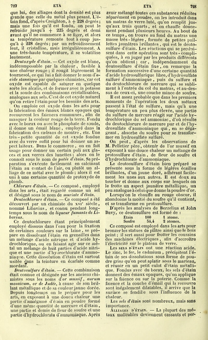 727 ETA , que lui, des alliages dont la densité est plus grande que celle du métal plus pesant. L'é- tain fond, d'après Creighton, à + 228 dogrés ; mais une fois qu'il est fondu, on peut le refroidir jusqu'à -f 225 degrés et demi avant qu'il ne commence à se figer, et alors sa température remonte tout à coup jus- qu'à -\- 228 degrés ; par un refroidissement lent, il cristallise, mais irrégulièrement. A une très-haute température, il se volatilise lentement. Deutoxyde d'étain. ■—Cet oxyde est blanc, indécomposable par la chaleur, fusible à une chaleur rouge ; il rougit légèrement le tournesol, ce qui lui a fait donner le nom d'a- cide stanrtique par quelques chimistes, ^car cet oxyde est capable de saturer en quelque sorte les alcalis, et de former avec la potasse et la soude des combinaisons crislallisables, analogues aux sels. C'est de cet oxyde naturel qu'on retire l'étain pour les besoins des arts. On emploie cet oxyde dans les arts pour la fabrication des émaux blancs opaques qui recouvrent les faïences communes , afin de masquer la couleur rouge delà terre. Fondu avec le borax ou avec le phosphate de soude, il donne un émail blanc, employé dans la fabrication des cadrans de montre, etc. Une très-petite quantité de cet oxyde fondue avec du verre suffit pour lui donner un as- pect laiteux. Dans le commerce , on en fait usage pour donner un certain poli aux gla- ces et aux verres des lunettes ; alors on le connaît sous le nom de potée d'étain. Sa pré- paration s'exécute facilement en calcinant l'étain au contact de l'air, ou plutôt un al- liage de ce métal avec le plomb ; alors il est uni à une certaine quantité de protoxyde de plomb. Chlorure d'étain. — Ce composé , employé dans les arts, était regardé comme un sel et désigné sous le nom de muriate d'étain. Deutochlorure d'étain. — Ce composé a été découvert par un chimiste du xvi siècle, nommé Libavius , et connu pendant long- temps sous le nom de liqueur fumante de Li- bavius. Ce deutochlorure étant principalement employé dissous dans l'eau pour la fixation de certaines couleurs sur la laine , se pré- pare en dissolvant l'étain en grenailles dans un mélange d'acide nitrique et d'acide hy- drochlorique, ou en faisant agir sur ce mé- tal un mélange de huit parties d'acide nitri- que et une partie d'hydrorhiorate d'ammo- niaque. Cette dissolution d'étain est surtout usitée dans la teinture en écarlate comme mordant. Deutosulfure d'étain. — Cette combinaison était connue et désignée par les anciens chi- mistes sous les noms d'or tnussif, aurum mosaicum, or de Judée, à cause de son bril- lant métaUique et de sa couleur jaune dorée. Depuis longtemps on le prépare pour les arts, en exposant à une douce chaleur une partie d'amalgame d'éiain en poudre formé d'une même quantité de mercure et d'étain , une partie et demie de fleur de soufre et une partie d'hydrochlorata d'ammoniaque. Après ■ ETA t2g avoir mélangé toutes ces substances réduites séparément en poudre, on les introduit dans un matras de verre luté, qu'on remplit jus- qu'aux trois quarts, et on chauffe douce- ment pendant plusieurs heures. Au bout de ce temps , on trouve au fond du matras une masse très - légère , formée de petites pail- lettes jaunâtres brillantes , qui est le deuto- sulfure d'éiain. Les réactions qui se produi- sent dans cette opération sont très-compli- quées, à en juger parles produits différents qu'on obtient ; car, indépendamment du deutosulfure d'étain fixe , on remarque la formation successive d'une certaine quantité d'acide hydrosulfurique libre, d'hydrosulfate sulfuré d'ammoniaque , puis du sulfure et du deutochlorure de mercure qui se subli- ment à l'entrée du col du matras, et au-des- sus de ceux-ci, une couche mince de soufre. Il est assez probable que dans les premiers moments de l'opération les deux métaux passent à l'état de sulfure, mais qu'à une température un peu plus élevée, une partie du sulfure de mercure réagit sur l'acide hy- drochlorique du sel ammoniac, d'oil résulte du deutochlorure de mercure pur et de l'hy- drosulfate d'ammoniaque qui, en se déga- geant , absorbe du soufre pour se transfor- mer en hydrosulfate sulfuré. On peut, d'après les observations de M. Pelletier père, obtenir de l'or mussif en exposant à une douce chaleur un mélange de protosulfure d'étain, de fleur de soufre et d'hydrochlorate d'ammoniaque. Le deutosulfure d'étain bien préparé se présente sous la forme de légères écailles brillantes, d'un jaune doré, adhérant facile- ment les unes aux autres. Il est doux au toucher et donne aux corps sur lesquels on le frotte un aspect jaunâtre métallique, un peu analogue à celui que donne la poudre d'or. Lorsqu'on le chauffe au rouge obscur, il abandonne la moitié du soufre qu'il contient, et se transforme en protosulfure. D'après les analyses de Berzelius et John Davy, ce deutosulfure est formé de : Etain 100 1 atome. Soufre 54,4 2 atomes. Ce composé est employé dans les arts pour bronzer les statues de plâtre ainsi que le bois peint ; il sert aussi pour frotter les coussins des machines électriques, afin d'accroître l'électricité sur le plateau de verre. Les SELS d'étain ont une réaction acide. Le zinc, le fer, le cadmium , précipitent l'é- tain de ses dissolutions sous forme de pou- dre grise qu'on peut aplatir sous le marteau, et réunir en un petit culot d'étain métalli- que. Fondus avec du borax, les sels d'étain donnent des émaux opaques, qu'on applique sur la faïence ou sur la poterie. Comme la faïence et la couche d'émail qui la recouvre sont inégalement dilatables, il arrive que la surface se fendille sous l'influence de la chaleur. Les sels d'étain sont nombreux, mais sans importance. Alliages d'étain. — La plupart des mé- taux malléables deviennent cassants et per-