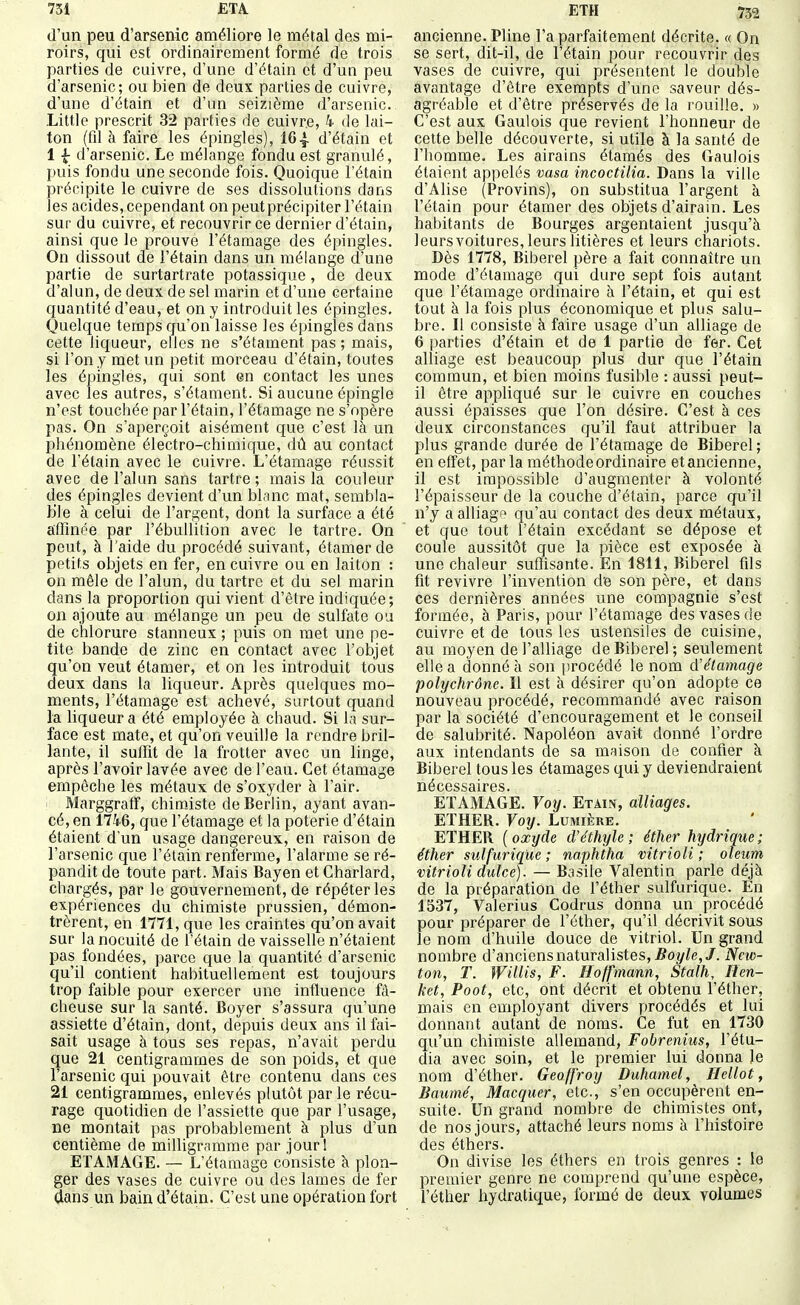 d'un peu d'arsenic améliore le métal des mi- roirs, qui est ordinairement formé de trois parties de cuivre, d'une d'étain et d'un peu d'arsenic; ou bien de deux parties de cuivre, d'une d'étain et d'im seizième d'arsenic. Little prescrit 32 parties de cuivre, 4 de lai- ton (fil à faire les épingles), 164. d'étain et 11- d'arsenic. Le mélange fondu est granulé, puis fondu une seconde fois. Quoique l'étain précipite le cuivre de ses dissolutions dans les acides, cependant on peut précipiter l'étain sur du cuivre, et recouvrir ce dernier d'étain, ainsi que le prouve l'étamage des épingles. On dissout de l'étain dans un mélange d'une partie de surtartrate potassique, de deux d'alun, de deux de sel marin et d'une certaine quantité d'eau, et on y introduit les épingles. Quelque temps qu'on laisse les épingles dans cette liqueur, elles ne s'étament pas ; mais, si l'on y met un petit morceau d'étain, toutes les épingles, qui sont en contact les unes avec les autres, s'étament. Si aucune épingle n'est touchée par l'étain, l'étamage ne s'opère pas. On s'aperçoit aisément que c'est là un phénomène électro-chimique, dû au contact de l'étain avec le cuivre. L'étamage réussit avec de l'alun sans tartre ; mais la couleur des épingles devient d'un blnnc mat, sembla- ble à celui de l'argent, dont la surface a été affinée par l'ébullition avec le tartre. On peut, à l'aide du procédé suivant, étamer de petits objets en fer, en cuivre ou en laiton : on mêle de l'alun, du tartre et du sel marin dans la proportion qui vient d'être indiquée; on ajoute au mélange un peu de sulfate ou de chlorure stanneux ; puis on met une pe- tite bande de zinc en contact avec l'objet qu'on veut étamer, et on les introduit tous deux dans la liqueur. Après quelques mo- ments, l'étamage est achevé, surtout quand la liqueur a été employée à chaud. Si la sur- face est mate, et qu'on veuille la rendre bril- lante, il suffit de la frotter avec un linge, après l'avoir lavée avec de l'eau. Cet étamage empêche les métaux de s'oxyder à l'air. Marggratf, chimiste de Berlin, ayant avan- cé, en 1746, que l'étamage et la poterie d'étain étaient d'un usage dangereux, en raison de l'arsenic que l'étain renferme, l'alarme se ré- pandit de toute part. Mais Bayen et Charlard, chargés, par le gouvernement, de répéter les expériences du chimiste prussien, démon- trèrent, en 1771, que les craintes qu'on avait sur lanocuité de l'étain de vaisselle n'étaient pas fondées, parce que la quantité d'arsenic qu'il contient habituellement est toujours trop faible pour exercer une influence fâ- cheuse sur la santé. Boyer s'assura qu'une assiette d'étain, dont, depuis deux ans il fai- sait usage à tous ses repas, n'avait perdu que 21 centigrammes de son poids, et que l'arsenic qui pouvait être contenu dans ces 21 centigrammes, enlevés plutôt par le récu- rage quotidien de l'assiette que par l'usage, ne montait pas probablement à plus d'un centième de milUgramme par jour! ETAMAGE. — L'étamage consiste à plon- ger des vases de cuivre ou des lames de fer (lans un bain d'étain. C'est une opération fort ancienne. Pline l'a parfaitement décrite. « On se sert, dit-il, de l'étain pour recouvrir des vases de cuivre, qui présentent le double avantage d'être exempts d'une saveur dés- agréable et d'être préservés de la rouille. » C'est aux Gaulois que revient l'honneur de cette belle découverte, si utile à la santé de l'homme. Les airains étamés des Gaulois étaient appelés vasa incoctUia. Dans la ville d'Alise (Provins), on substitua l'argent à l'étain pour étamer des objets d'airain. Les habitants de Bourges argentaient jusqu'à leurs voitures, leurs litières et leurs chariots. Dès 1778, Biberel père a fait connaître un mode d'étamage qui dure sept fois autant que l'étamage ordinaire à l'étain, et qui est tout à la fois plus économique et plus salu- bre. Il consiste à faire usage d'un alliage de 6 parties d'étain et de 1 partie de fer. Cet alliage est beaucoup plus dur que l'étain commun, et bien moins fusible : aussi peut- il être appliqué sur le cuivre en couches aussi épaisses que l'on désire. C'est à ces deux circonstances qu'il faut attribuer la plus grande durée de l'étamage de Biberel ; en effet, parla méthode ordinaire et ancienne, il est impossible d'augmenter à volonté l'épaisseur de la couche d'étain, parce qu'il n'y a alliagf^ qu'au contact des deux métaux, et que tout l'étain excédant se dépose et coule aussitôt que la pièce est exposée à une chaleur suffisante. En 1811, Biberel fils fit revivre l'invention de son père, et dans ces dernières années une compagnie s'est formée, à Paris, pour l'étamage des vases de cuivre et de tous les ustensiles de cuisine, au moyen de l'alliage de Biberel; seulement elle a donné à son procédé le nom (ïéiamage polychrône. Il est à désirer qu'on adopte ce nouveau procédé, recommandé avec raison par la société d'encouragement et le conseil de salubrité. Napoléon avait donné l'ordre aux intendants de sa maison de confier à Biberel tous les étamages qui y deviendraient nécessaires. EÏAMAGE. Voy. Etain, alliages. ETHER. Voy. Lumière. ETHER ( oxyde d'éthyle ; éther hydrique ; éther sulfurique ; naphtha vitrioli ; oteum vitrioli dulce). — Basile Valentin parle déjà de la préparation de l'éther sulfurique. En 1537, Valerius Codrus donna un procédé pour préparer de l'éther, qu'il décrivit sous le nom d'huile douce de vitriol. Un grand nombre d'anciens naturalistes, jÇoy/e,/. New- ton, T. Willis, F. Hoffmann, Stalh, Hen- ket, Poot, etc, ont décrit et obtenu l'éther, mais en employant divers procédés et lui donnant autant de noms. Ce fut en 1730 qu'un chimiste allemand, Fobrenius, l'étu- dia avec soin, et le premier lui donna le nom d'éther. Geoffroy Duhamel, Hellot, Banmé, Macquer, etc., s'en occupèrent en- suite. Un grand nombre de chimistes ont, de nos jours, attaché leurs noms à l'histoire des éthers. On divise les éthers en trois genres : le premier genre ne comprend qu'une espèce, l'éther hydratique, formé de deux volumes