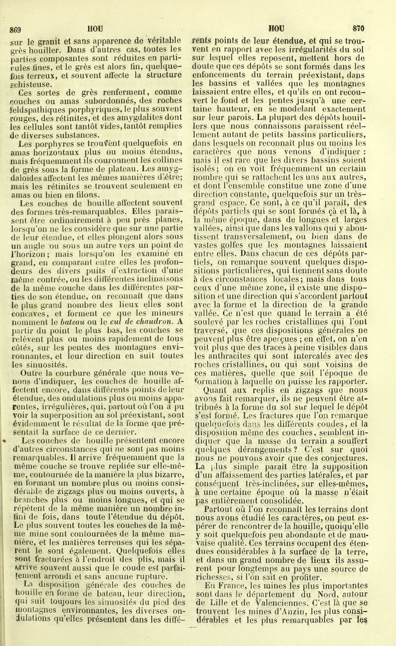 8G9 IIOU sur le granit et sans apparence de véritable grès houiller. Dans d'autres cas, toutes les parties composantes sont réduites en parti- fules fines, et le grès est alors fin, quelque- fois terreux, et souvent atïecte la structure schisteuse. Ces sortes de grès renferment, comme couches ou amas subordonnés, des roches feldspathiques porphyriques, le plus souvent rouges, des rétinites, et des amygdalites dont les cellules sont tantôt vides, tantôt remplies de diverses substances. Les porphyres se troufènt quelquefois en amas horizontaux plus ou moins étendus, mais fréquemment ils couronnent les collines de grès sous la forme de plateau. Les amyg- daloïdes atfectent les mêmes manières d'èti e; mais les rétinites se trouvent seulement en amas ou bien en filons. Les couches de houille affectent souvent des formes très-remarquables. Elles parais- sent être ordinairement à peu près planes, lorsqu'on ne les considère que sur une partie de leur étendue, et elles plongent alors sous un angle vu sous un autre vers un point de l'horizon ; mais lorsqu'on les examiné en grand, eu comparant entre elles les profon- deurs des divers puits d'extraction d'une même contrée, ou les différentes inclinaisons de la même couche dans les différentes par- ties de son étendue, on reconnaît que dans le plus grand nombre des lieux elles sont concaves, et forment ce que les mineurs nomment le bateau ou le cul de chaudron. A partir du point le plus bas, les couches se relèvent plus ou moins rapidement de tous côtés, sur les pentes des montagnes envi- ronnantes, et leur direction en suit toutes les sinuosités. Outre la courbure générale que nous ve- nons d'indiquer, les couches de houille af- fectent encore, dans différents points de leur étendue, des ondulations plus ou moins appa- rentes, irrégulières, qui, partout où l'on a pu voir la superposition au sol préexistant, sont évidemment le résultat de la forme que pré- sentait la surface de ce dernier. Les couches de houille présentent encore d'autres circonstances qui ne sont pas moins remarquables. Il arrive fréquemment que la même couche se trouve repliée sur elle-mê- me, contournée de la manière la plus bizarre, en formant un nombre plus ou moins consi- dérable de zigzags plus ou moins ouverts, à branches plus ou moins longues, et qui se répètent de la même manière un nombre in- fini de fois, dans toute l'étendue du dépôt. Le plus souvent toutes les couches de la mê- me mine sont contournées de la même ma- nière, et les matières terreuses qui les sépa- rent le sont également. Quelquefois elles sont fracturées à l'endroit des plis, mais il arrive souvent aussi que le coude est parfai- îement arrondi et sans aucune rupture. La disposition générale des cou(;hos de houille en foi me de bateau, leur direction, qui suit toujours les sinuosités du pied des montagnes environnantes, les diverses on- dulations qu'elles présentent dans les diffé- HOU 870 rents points de leur étendue, et qui se trou- vent en rapport avec les irrégularités du sol sur lequel elles reposent, mettent hors de doute ciue ces dépôts se sont formés dans les enfoncements du terrain préexistant, dans les bassins et vallées que les montagnes laissaient entre elles, et qu'ils en ont recou- vert le fond et les pentes jusqu'à une cer- taine hauteur, en se modelant exactement sur leur parois. La plupart des dépôts houil- 1ers que nous connaissons paraissent réel- lement autant de petits bassuis particuliers, dans lesquels on reconnaît plus ou moins les caractères que nous venons d'indiquer : mais il est rare que les divers bassins soient isolés; on en voit fréquemment un certain nombre qui se rattachent les uns aux autres, et dont l'ensemble constitue une zone d'une direction constante, quelquefois sur un très- grand espace. Ce sont, à ce qu'il paraît, des dépôts partiels qui se sont formés çà et là, à la même époque, dans de longues et larges vallées, ainsi que dans les vallons qui y abou- tissent transversalement, ou bien dans de vastes golfes que les montagnes laissaient entre elles. Dans chacun de ces dépôts par- tiels, on remarque souvent quelques dispo- sitions particulières, qui tiennent sans doute à des circonstances locales; mais dans tous ceux d'une même zone, il existe une dispo- sition et une direction qrii s'accordent partout avec la forme et la direction de la grande vallée. Ce n'est que quand le terrain a été soulevé par les roches cristallines qui l'ont traversé, que ces dispositions générales ne peuvent plus être aperçues ; en etfet, on n'en voit plus que des traces à peine visibles dans les anthracites qui sont intercalés avec des roches cristallines, ou qui sont voisins de ces matières, quelle que soit l'époque de formation à laquelle on puisse les rapporter. Quant aux replis en zigzags que nous avons fait r emarquer, ils ne peuvent être at- tribués à la forme du sol sur lequel le dépôt s'est formé. Les fi^actures que l'on remarque quelquefois dans les diifërents coudes, et la disposition même des couches, semblent in- diquer que la masse du terrain a souffert quelques dérangements ? C'est sur quoi nous ne pouvons avoir que des conjectures. La j.lus simple parait être la supposition d'un affaissement des parties latérales, et par conséquent très-inclinées, sur elles-mêmes, à une certaine époque oii la masse n'était pas entièrement consolidée. Partout oii l'on reconnaît les terrains dont nous avons étudié les cai'actères, on peut es- pérer de rencontrer de la houille, quoiqu'elle y soit quelquefois peu abondante et de mau- vaise qualité. Ces terrains occupent des éten- dues considérables à la surface de la terre, et dans un grand nombre de lieux ils assu- rent pour longtemps au pays une source de richesses, si l'on sait en profiter. En France, les mines les plus importantes sont dans le département du Noid, autour de Lille et de Valenciennes. C'est là que se trouvent les mines d'Anzin, les plus consi- dérables et les plus remarquables par le§