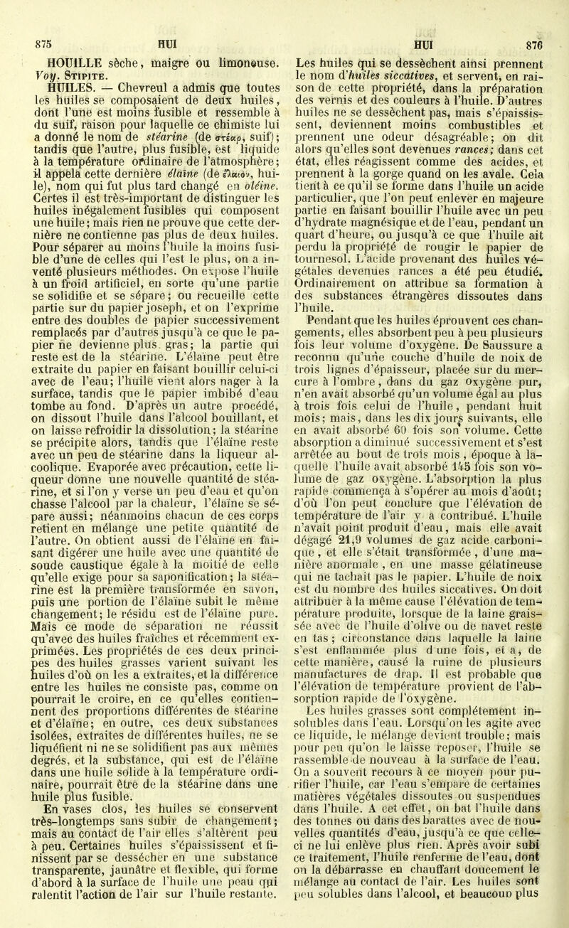 HOUILLE sèche, maigre ou limoneuse. Voy. Stipite. HUILES. — Chevreul a admis que toutes les huiles se composaient de deux huiles, dont l'une est moins ifusible et ressemble à du suif, raison pour laquelle ce chimiste lui a donné le nom de stéarine (de ffréap, suif) ; tandis que l'autre, plus fusible, est liquide à la température ordinaire de l'atmosphère; il appela cette dernière étaïne (de eX«tdv, hui- le), nom qui fut plus tard changé en oléine. Certes il est très-important de distinguer les huiles inégalement fusibles qui composent une huile ; mais rien ne prouve que cette der- nière ne contienne pas plus de deux huiles. Pour séparer au moins l'huile la moins fusi- ble d'une de celles qui l'est le plus, on a in- venté plusieurs méthodes. On expose l'huile à un froid artificiel, en sorte qu'une partie se solidifie et se sépare ; ou recueille cette partie sur du papier Joseph, et on l'exprime entre des doubles de papier successivement remplacés par d'autres jusqu'à ce que le pa- pier ne devienne plus , gras ; la partie qui reste est de la stéarine. L'élaïne peut être extraite du papier en faisant bouillir celui-ci avec de l'eau; l'huile vient alors nager à la surface, tandis que le papier imbibé d'eau tombe au fond. D'après un autre procédé, on dissout l'huile dans l'alcool bouillant, et on laisse refroidir la dissolution; la stéarine se précipite alors, tandis que l'élaïne reste avec un peu de stéarine dans la liqueur al- coolique. Evaporée avec précaution, cette li- queur donne une nouvelle quantité de stéa- rine, et si l'on y verse un peu d'eau et qu'on chasse l'alcool par la chaleur, l'élaïne se sé- pare aussi; néanmoins chacun de ces corps retient en mélange une petite quantité de l'autre. On obtient aussi de l'élaïne en fai- sant digérer une huile avec une quantité de soude caustique égale à la moitié de celle qu'elle exige pour sa saponification; la stéa- rine est la première transformée en savon, puis une portion de l'élaïne subit le môme changement; le résidu est de l'élaïne pure. Mais ce mode de séparation ne réussit qu'avec des huiles fraîches et récemment ex- primées. Les propriétés de ces deux princi- Ees des huiles grasses varient suivant les uiles d'où on les a extraites, et la différence entre les huiles ne consiste pas, comme on pourrait le croire, en ce qu'elles contien- nent des proportions différentes de stéarine et d'élaïne; en outre, ces deux substances isolées, extraites de différentes huiles, ne se liquéfient ni ne se solidifient pas aux mêmes degrés, et la substance, qui est de l'élaïne dans une huile solide à la température ordi- naire, pourrait être de la stéarine dans une huile plus fusible. En vases clos, les huiles se conservent très-longtemps sans subir de changement; mais au contact de l'air elles s'altèrent peu à peu. Certaines huiles s'épaississent et fi- nissent par se dessécher en une substance transparente, jaunâtre et flexible, qui forme d'abord à la surface de l'huile une peau qui ralentit l'action de l'air sur l'huile restante. Les huiles qui se dessèchent ainsi prennent le nom d'huiles siccatives, et servent, en rai- son de cette propriété, dans la préparation des vernis et des couleurs à l'huile. D'autres huiles ne se dessèchent pas, mais s'épaissis- sent, deviennent moins combustibles et prennent une odeur désagréable; on dit alors qu'elles sont devenues rances; dans cet état, elles réagissent comme des acides, et prennent à la gorge quand on les avale. Cela tient à ce qu'il se forme dans l'huile un acide particulier, que l'on peut enlever en majeure partie en faisant bouillir l'huile avec un peu d'hydrate raagnésique et de l'eau, pendant un quart d'heure, ou jusqu'à ce que l'huile ait perdu la propriété de rougir le papier de tournesol. L'acide provenant des huiles vé- gétales devenues rances a été peu étudié. Ordinairement on attribue sa formation à des substances étrangères dissoutes dans l'huile. Pendant que les huiles éprouvent ces chan- gements, elles absorbent peu à peu plusieurs fois leur volume d'oxygène. De Saussure a reconnu qu'une couche d'huile de noix de trois lignes d'épaisseur, placée sur du mer- cure à l'ombre, dans du gaz oxygène pur, n'en avait absorbé qu'un volume égal au plus à trois fois celui de l'huile, pendant huit mois; mais, dans les dix jours suivants, elle en avait absorbé 60 fois son volume. Cette absorption a diminué successivement et s'est arrêtée au bout de trois mois , époque à la- quelle l'huile avait absorbé 145 fois son vo- lume de gaz oxygène. L'absorption la plus rapide commença à s'opérer au mois d'août; d'où l'on peut conclure que l'élévation de température de l'air y a contribué. L'huile n'avait point produit cl'eau, mais elle avait dégagé 21,9 volumes de gaz acide carboni- que , et elle s'était transformée , d'une ma- nière anormale , en une masse gélatineuse qui ne tachait pas le papier. L'huile de noix est du nombre des huiles siccatives. On doit attribuer à la même cause l'élévation de tem- pérature produite, lorsque de la laine grais- sée avec de l'huile d'olive ou de navet reste en tas ; circonstance dans laquelle la laine s'est enflammée plus d une fois, et a, de cette manière, causé la ruine de plusieurs manufactures de drap. Il est probable que l'élévation de température provient de l'ab- sorption rapide de l'oxygène. Les huiles grasses sont complètement in- solubles dans l'eau. Lorsqu'on les agite avec ce liquide, le mélange devient trouble; mais pour peu qu'on le laisse reposer, l'huile se rassemble de nouveau à la surlace de l'eau. On a souvent recours à ce moyen pour pu- rifier l'huile, car l'eau s'em[)are de certaines matières végétales dissoutes ou suspendues dans l'huile. A cet effët, on bat l'huile dans des tonnes ou dans des barattes avec de nou- velles quantités d'eau, jusqu'à ce que celle- ci ne lui enlève plus rien. Après avoir subi ce traitement, l'huile renferme de l'eau, dont on la débarrasse en chauflant doucement le mélange au contact de l'air. Les huiles sont l>eu solubles dans l'alcool, et beaucoun plus