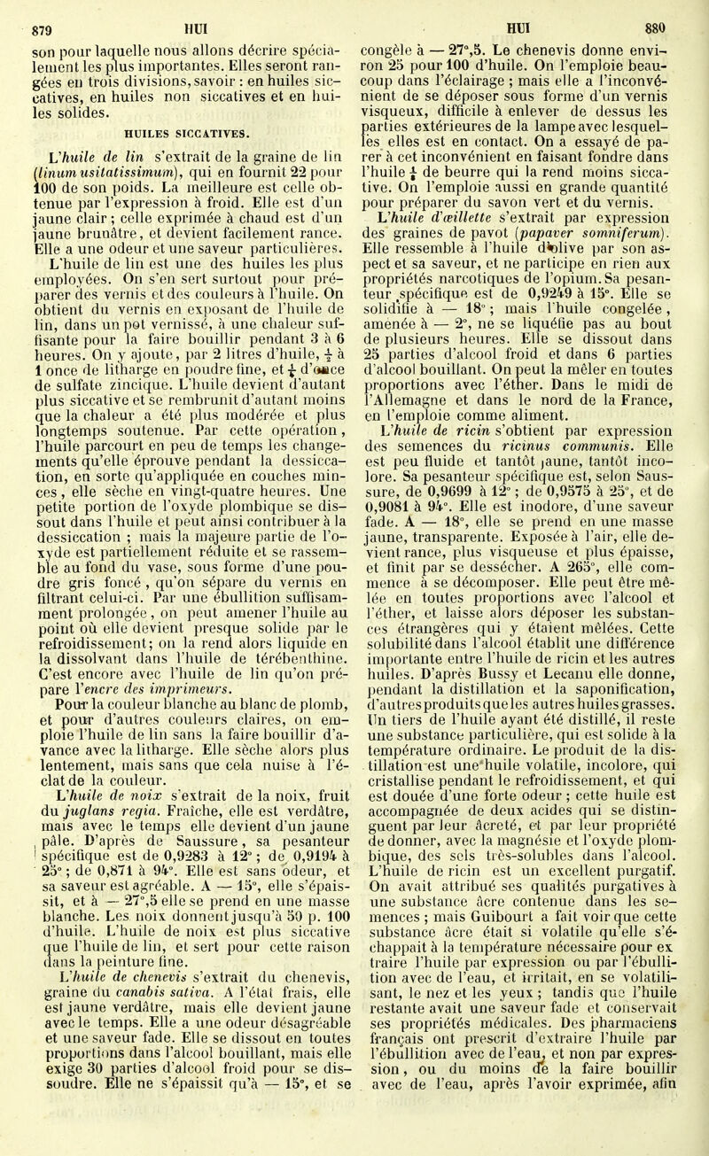 son pour laquelle nous allons décrire spécia- lement les plus importantes. Elles seront ran- gées en trois divisions, savoir : en huiles sic- catives, en huiles non siccatives et en liui- les solides. HUILES SICCATIVES. Vhuile de lin s'extrait de la graine de lin {linumusitatissimum), qui en fournit 22 pour 100 de son poids. La meilleure est celle ob- tenue par l'expression à froid. Elle est d'un jaune clair; celle exprimée à chaud est d'un jaune brunâtre, et devient facilement rance. Elle a une odeur et une saveur particulières. L'huile de lin est une des huiles les plus employées. On s'en sert surtout pour pré- parer des vernis et des couleurs à l'huile. On obtient du vernis en exposant de l'huile de lin, dans un pot vernissé, à une chaleur suf- hsante pour la faire bouillir pendant 3 à 6 heures. On y ajoute, par 2 litres d'huile, ^ à 1 once de litharge en poudre fuie, et d'oiîce de sulfate zincique. L'huile devient d'autant plus siccative et se rembrunit d'autant moins que la chaleur a été plus modérée et plus longtemps soutenue. Par cette opération, l'huile parcourt en peu de temps les change- ments qu'elle éprouve pendant la dessicca- tion, en sorte qu'appliquée en couches min- ces , elle sèche en vingt-quatre heures. Une petite portion de l'oxyde plombique se dis- sout dans l'huile et peut ainsi contribuer à la dessiccation ; mais la majeure partie de l'o- xyde est partiellement réduite et se rassem- ble au fond du vase, sous forme d'une pou- dre gris foncé , qu'on sépare du vernis en filtrant celui-ci. Par une ébullition suffisam- ment prolongée , on peut amener l'huile au point où elle devient presque solide par le refroidissement; on la rend alors liquide en la dissolvant dans l'huile de térébenthine. C'est encore avec l'huile de lin qu'on pré- pare Vencre des imprimeurs. Pour la couleur blanche au blanc de plomb, et pour d'autres couleurs claires, on em- ploie l'huile de lin sans la faire bouillir d'a- vance avec la litharge. Elle sèche alors plus lentement, mais sans que cela nuise à l'é- clat de la couleur. L'huile de noix s'extrait de la noix, fruit dn juglans regia. Fraîche, elle est verdâtre, mais avec le temps elle devient d'un jaune pâle. D'après de Saussure, sa pesanteur ! spécifique est de 0,9283 à 12° ; de 0,9194 à • 25°; de 0,871 à 94°. Elle est sans odeur, et sa saveur est agréable. A — 15°, elle s'épais- sit, et à — 27°,5 elle se prend en une masse blanche. Les noix donnent jusqu'à 50 p. 100 d'huile. L'huile de noix est plus siccative que l'huile de lin, et sert pour cette raison dans la peinture fine. Vhuile de chenevis s'extrait du chenevis, graine du canabis sativa. A l'état frais, elle est jaune verdâtre, mais elle devient jaune avec le temps. Elle a une odeur désagréable et une saveur fade. Elle se dissout en toutes proportions dans l'alcool bouillant, mais elle exige 30 parties d'alcool froid pour se dis- soudre. Elle ne s'épaissit qu'à — 15°, et se congèle à — 27°,5. Le chenevis donne envi-- ron 25 pour 100 d'huile. On l'emploie beau- coup dans l'éclairage ; mais elle a l'inconvé- nient de se déposer sous forme d'un vernis visqueux, difficile à enlever de dessus les parties extérieures de la lampe avec lesquel- les elles est en contact. On a essayé de pa- rer à cet inconvénient en faisant fondre dans l'huile I de beurre qui la rend moins sicca- tive. On l'emploie aussi en grande quantité pour préparer du savon vert et du vernis. Vhuile d'œillette s'extrait par expression des graines de pavot [papaver somniferum). Elle ressemble à l'huile dk)live par son as- pect et sa saveur, et ne participe en rien aux propriétés narcotiques de l'opium. Sa pesan- teur ^spécifique est de 0,9249 à 15°. Elle se solidifie à — 18° ; mais I huile congelée , amenée à — 2°, ne se liquéfie pas au bout de plusieurs heures. Elle se dissout dans 25 parties d'alcool froid et dans 6 parties d'alcool bouillant. On peut la mêler en toutes proportions avec l'étner. Dans le raidi de l'Allemagne et dans le nord de la France, en l'emploie comme aliment. Vhuile de ricin s'obtient par expression des semences du ricinus communis. Elle est peu fluide et tantôt jaune, tantôt inco- lore. Sa pesanteur spécifique est, selon Saus- sure, de 0,9699 à 12° ; de 0,9575 à 25, et de 0,9081 à 94°. Elle est inodore, d'une saveur fade. A — 18°, elle se prend en une masse jaune, transparente. Exposée à l'air, elle de- vient rance, plus visqueuse et plus épaisse, et finit par se dessécher. A 265°, elle com- mence à se décomposer. Elle peut être mê- lée en toutes proportions avec l'alcool et l'éther, et laisse alors déposer les substan- ces étrangères qui y étaient mêlées. Cette solubilité dans l'alcool établit une diûerence importante entre l'huile de ricin et les autres huiles. D'après Bussy et Lecanu elle donne, pendant la distillation et la saponification, d'autres produits que les autres huiles grasses. Un tiers de l'huile ayant été distillé, il reste une substance particulière, qui est solide à la température ordinaire. Le produit de la dis- tillation est une'huile volatile, incolore, qui cristallise pendant le refroidissement, et qui est douée d'une forte odeur ; cette huile est accompagnée de deux acides qui se distin- guent par leur âcreté, et par leur propriété de donner, avec la magnésie et l'oxyde plom- bique, des sels très-solubles dans l'alcool. L'huile de ricin est un excellent purgatif. On avait attribué ses qualités purgatives à une substance âcre contenue dans les se- mences ; mais Guibourt a fait voir que cette substance âcre était si volatile qu'elle s'é- chappait à la température nécessaire pour ex traire l'huile par expression ou par l'ébulli- tion avec de l'eau, et irritait, en se volatili- sant, le nez et les yeux ; tandis que l'huile restante avait une saveur fade et conservait ses propriétés médicales. Des pharmaciens français ont prescrit d'extraire l'huile par l'ébullition avec de l'eau^ et non par expres- sion , ou du moins ae la faire bouillir avec de l'eau, après l'avoir exprimée, afin