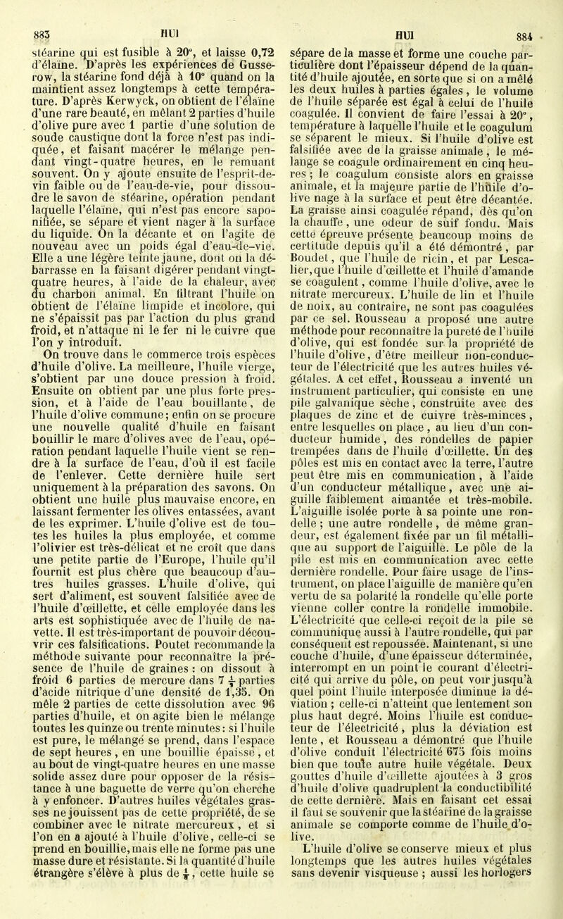 stéarine qui est fusible à 20, et laisse 0,72 d'élaïne. D'après les expériences de Gusse- row, la stéarine fond déjà à 10° quand on la maintient assez longtemps à cette tempéra- ture. D'après Kerwyck, on obtient de l'élaïne d'une rare beauté, en mêlant 2 parties d'huile d'olive pure avec 1 partie d'une solution de soude caustique dont la force n'est pas indi- quée, et faisant macérer le mélange pen- dant vingt-quatre heures, en le remuant souvent. On y ajoute ensuite de l'esprit-de- vin faible ou de l'eau-de-vie, pour dissou- dre le savon de stéarine, opération pendant laquelle l'élaïne, qui n'est pas encore sapo- nifiée, se sépare et vient nager à la surface du liquide. On la décante et on l'agite de nouveau avec un poids égal d'eau-de-vie. Elle a une légère teinte jaune, dont on la dé- barrasse en la faisant digérer pendant vingt- quatre heures, à l'aide de la chaleur, avec du charbon animal. En filtrant l'huile on obtient de l'élaïne limpide et incolore, qui ne s'épaissit pas par l'action du plus grand froid, et n'attaque ni le fer ni le cuivre que l'on y introduit. On trouve dans le commerce trois espèces d'huile d'olive. La meilleure, l'huile vierge, s'obtient par une douce pression à froid. Ensuite on obtient par une plus forte pres- sion, et à l'aide de l'eau bouillante, de l'huile d'olive commune; enfin on se procure une nouvelle qualité d'huile en faisant bouillir le marc d'olives avec de l'eau, opé- ration pendant laquelle l'huile vient se ren- dre à la surface de l'eau, d'où il est facile de l'enlever. Cette dernière huile sert uniquement à la préparation des savons. On obtient une huile plus mauvaise encore, en laissant fermenter les olives entassées, avant de les exprimer. L'huile d'olive est de tou- tes les huiles la plus employée, et comme l'olivier est très-délicat et ne croît que dans une petite partie de l'Europe, l'huile qu'il fournit est plus chère que beaucoup d'au- tres huiles grasses. L'huile d'olive, qui sert d'aliment, est souvent falsifiée avec de l'huile d'œillette, et celle employée dans les arts est sophistiquée avec de l'huile de na- vette. Il est très-important de pouvoir décou- vrir ces falsifications. Poutet recommande la méthode suivante pour reconnaître la pré- sence de l'huile de graines : on dissout à froid 6 parties de mercure dans 7 ~ parties d'acide nitrique d'une densité de 1,35. On mêle 2 parties de cette dissolution avec 96 parties d'huile, et on agite bien le mélange toutes les quinze ou trente minutes : si l'huile est pure, le mélangé se prend, dans l'espace de sept heures , en une bouillie épaisse , et au bout de vingt-quatre heures en une masse solide assez dure pour opposer de la résis- tance à une baguette de verre qu'on cherche à y enfoncer. D'autres huiles végétales gras- ses ne jouissent pas de cette propriété, de se combiner avec le nitrate mercûreux , et si l'on en a ajouté à l'huile d'olive, celle-ci se prend en bouillie, mais elle ne forme pas une masse dure et résistante. Si la quantité d'huile étrangère s'élève à plus de 4-, cette huile se sépare de la masse et forme une couche par- ticulière dont l'épaisseur dépend de la quan- tité d'huile ajoutée, en sorte que si on a mêlé les deux huiles à parties égales , le volume de l'huile séparée est égal à celui de l'huile coagulée. Il convient de faire l'essai à 20°, température à laquelle l'huile et le coagulum se séparent le mieux. Si l'huile d'olive est falsifiée avec de la graisse animale , le mé- lange se coagule ordinairement en cinq heu- res ; le coagulum consiste alors en graisse animale, et la majeure partie de l'hilile d'o- live nage à la surface et peut être décantée. La graisse ainsi coagulée répand, dès qu'on la chauffe, une odeur de suif fondu. Mais cette épreuve présente beaucoup moins de certitude depuis qu'il a été démontré , par Boudet, que l'huile de ricin, et par Lesca- lier,que l'huile d'œillette et l'huile d'amande se coagulent, comme l'huile d'olive, avec le nitrate mercûreux. L'huile de lin et l'huile de noix, au contraire, ne sont pas coagulées par ce sel. Rousseau a proposé une autre méthode pour reconnaître la pureté de l'tiuile d'olive, qui est fondée sur la propriété de l'huile d'olive, d'être meilleur non-conduc- teur de l'électricité que les autres huiles vé- gétales. A cet effet, Rousseau a inventé un instrument particulier, qui consiste en une pile galvanique sèche, construite avec des plaques de zinc et de cuivre très-minces, entre lesquelles on place , au lieu d'un con- ducteur humide, des rondelles de papier trempées dans de l'huile d'œillette. Un des pôles est mis en contact avec la terre, l'autre peut être mis en communication , à l'aide d'un conducteur métallique, avec une ai- guille faiblement aimantée et très-mobile. L'aiguille isolée porte à sa pointe une ron- delle ; une autre rondelle, de même gran- deur, est également fixée par un fil métalli- que au support de l'aiguille. Le pôle de la pile est mis en communication avec cette dernière rondelle. Pour faire usage de l'ins- trument, on place l'aiguille de manière qu'en vertu de sa polarité la rondelle qu'elle porte vienne coller contre la rondelle immobile. L'électricité que celle-ci reçoit de la pile se communique aussi à l'autre rondelle, qui par conséquent est repoussée. Maintenant, si une couche d'huile, d'une épaisseur déterminée, interrompt en un point le courant d'électri- cité qui arrive du pôle, on peut voir jusqu'à quel point l'huile interposée diminue la dé- viation ; celle-ci n'atteint que lentement son plus haut degré. Moins l'huile est conduc- teur de l'électricité, plus la déviation est lente , et Rousseau a démontré que l'huile d'olive conduit l'électricité 675 fois moins bien que toute autre huile végétale. Deux gouttes d'huile d'aillette ajoutées à 3 gros d'huile d'olive quadruplent la conductibilité de cette dernière. Mais en faisant cet essai il faut se souvenir que la stéarine de la graisse animale se comporte comme de l'huile d'o- live. L'huile d'olive se conserve mieux et plus longtemps que les autres huiles végétales sans devenir visqueuse ; aussi les horlogers
