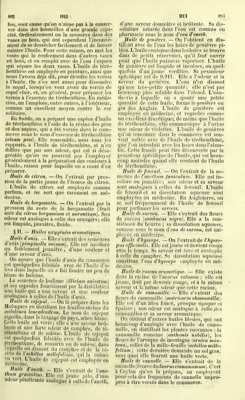893 HDI HUI 805 feu, sont cause qu'on n'aime pas à la conser- ver dans des bouteilles d'une grande capa- cité. Ordinairement on la conserve dans des vases en bois, qui ont cependant l'inconvé- nient de se dessécher facilement et de laisser suinter l'huile. Pour cette raison, on met les vases qui la renferment dans d'autres vases en bois, et on remplit avec de l'eau l'espace qui sépare les deux vases. L'huile de téré- benthine est employée en peinture, ainsi que nous l'avons déjà dit, pour étendre les vernis à l'huile. On s'en sert aussi pour dissoudre le copal, lorsqu'on veut avoir du vernis de copal clair, et, en général, pour préparer les vernis à l'essence de térébenthine. En méde- cine, on l'emploie, entre autres, à l'intérieur, comme un excellent moyen contre le ver solitaire. En Suède, on a préparé une espèce d'huile de térébenthine à l'aide de la résine des pins et des sapins, qui a été versée dans le com- merce sous le nom d'essence de térébenthine {oleum pini). Elle ressemble, sous tous les rapports, à l'huile de térébenthine, et n'en diffère que par son odeur, qui est si désa- gréable qu'on ne pourrait pas l'employer généralement à la préparation des couleurs à l'huile, raison pour laquelle on a cessé d'en préparer. Huile de citron. — On l'extrait par pres- sion de la partie jaune de Fécorce de citron. L'huile de citron est employée comme parfum, et ne sert que rarement en mé- decine. Huile de bergamotte. — On l'extrait par la pression du zeste de la bergamotte (fruit mûr du citrus bergamium et aurantium). Son odeur est analogue à celle des orangers; elle est limpide, jaunâtre, fluide. § IL — Huiles oxygénées aromatiques. ^ Huile d'anis. — Elle s'extrait des semences d'anis {pimpinella anisum). Elle est incolore ou faiblement jaunâtre, d'une couleur et d'une saveur d'anis. On assure que l'huile d'anis du commerce est quelquefois falsifiée avec de l'huile d'o- hve dans laquelle on a fait fondre un peu de blanc de baleine. La semence de badiane (illicium anisatum) et ses capsules fournissent par la distillation une huile qui a une saveur et une couleur analogues à celles de l'huile d'anis. Huile de cajeput. — On la prépare dans les Moluques en distillant les feuilles sèches du melaleuca leucadendron. Le nom de cajeput signifie, dans le langage du pays, arbre blanc. Cette huile est verte; elle a une saveur brû- lante et une forte odeur de camphre, de té- rébenthine et de Sabine. L'huile de cajeput est quelquefois falsifiée avec de l'huile de térébenthine, dt romarin ou de sabine, dans Iciquelle on dissout du camphre et de la ré- sine de ïachillea millefolium, qui la colore en vert. L'huile de cajeput est employée en médecine. Huile d\meth. - m\Q s'extrait de Vane- thum graveolens. Elle est jaune pâle, d'une odeur pénétrante analogue à celle de l'aneth, d'une saveur douceâtre et brûlante. Sa dis- solution saturée dans l'eau est connue en pharmacie sous le nom d'eau d'aneth. Huile de genièvre. — On l'obtient en dis- tillant avec de l'eau les baies de genièvre pi- lées. L'huile contenue dans les baies se trouve dans de petits réservoirs, qu'il faut ouvrir pour que l'huile puissese vaporiser. L'huile de genièvre est limpide et incolore, ou quel- quefois d'un jaune verdâtre. Sa pesanteur spécifique est de 0,911. Elle a l'odeur et la saveur du genièvre. L'eau n'en dissout qu'une très-petite quantité; elle n'est pas beaucoup plus soluble dans l'alcool. L'eau- de-vie à laquelle on a ajouté une petite quantité de cette huile, forme le genièvre ou gin des Anglais. L'huile de genièvre est employée en médecine, et regardée comme un excellent diurétique; de même que l'huile de térébenthine, elle communique à l'urine une odeur de violettes. L'huile de genièvre qu'on rencontre dans le commerce est sou- vent mêlée avec de l'huile de térébenthine, que l'on introduit avec les baies dans l'alam- bic. Cette fraude peut être découverte par la pesanteur spécifique de l'huile, qui est beau- coup moindre quand elle contient de l'huile de térébenthine. Huile de fenouil. — On l'extrait de la se- mence de ranethum fœniculum. Elle est in- colore ou jaunâtre ; son odeur et sa saveur sont analogues à celles du fenouil. L'huile de fenouil et sa dissolution aqueuse sont employées en médecine. En Angleterre, on se sert fréquemment de l'huile de fenouil pour parfumer les savons. Huile de sureau. —Elle s'extrait des fleurs de sureau {sambucus nigra). Elle a la con- sistance du beurre ; sa dissolution aqueuse, connue sous le nom d'eatt de sureau, est em- ployée en médecine. Huile d'hyssope. —On l'extrait de Vhysso- pus officinalis. Elle est jaune et devient rouge avec le temps. Sa saveur est acre et analogue à celle d^ camphre. Sa dissolution aqueuse constitue Veau dliyssope employée en mé- decine. Huile de roseau aromatique. — Elle existe dans la racine de Vacorus calamus ; elle est jaune, finit par devenir rouge, et a la même saveur et la même odeur que cette racine. Huile de camomille. — Elle s'extrait des fleurs de camomille (matricaria chamomilla). Elle est d'un bleu foncé, presque opaque et épaisse ; son odeur est analogue à celle des camomilles et sa saveur aromatique. On obtient d'autres huiles bleues, qui ont beaucoup d'analogie avec l'huile de camo- mille, en distillant les plantes suivantes :1a camomille romaine {anthémis nobilis), les fleurs de l'arnique de montagne {arnica mon^ tana), celles de la mille-feuille {achillea mille- folium : cette dernière demande un sol gras, sans quoi elle fournit une huile verte. Huile de cannelle. — Elle s'extrait de la cannelle (écorce du/auruscmnamom^m). C'est à Ceylan qu'on la prépare, en employant pour cela des fragments de cannelle impro- pres à être versés dans le commerce.