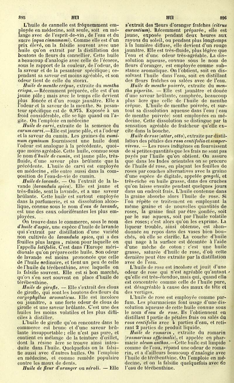 L'huile de cannelle est fréquemment em- ployée en médecine, soit seule, soit en mé- lange avec de l'esprit-de-vin, de l'eau et du sucre [aqua cinnamomi). Comme elle est d'un prix élevé, on la falsifie souvent avec une huile qu'on extrait par la distillation des boutons de fleurs du cannellier. Cette huile a beaucoup d'analogie avec celle de l'écorce, sous le rapport de la couleur, de l'odeur, de la saveur et de la pesanteur spécifique; ce- pendant sa saveur est moins agréable, et son odeur tient de celle du storax. Huile de menthe crépue, extraite du mentha crispa. — Récemment préparée, elle est d'un jaune pâle ; mais avec le temps elle devient plus ioncée et d'un rouge jaunâtre. Elle a l'odeur et la saveur de la menthe. Sa pesan- teur spécifique est de 0,975. Exposée à un froid considérable, elle se fige quand on l'a- gite. On l'emploie en médecine Huile de carvi, extraite de la semence du carumcarvi.—Elle est jaune pâle, et a l'odeur et la saveur du cumin. Les graines du cumi- num cyminum fournissent une huile dont l'odeur est analogue à la précédente, quoi- que moins agréable. Cette huile, connue sous le nomd'huile de cumin, est jaune pâle, très- fluide, d'une saveur plus brûlante que la précédente. L'huile de carvi est employée en médecine , elle entre aussi dans la com- position de l'eau-de-vie de cumin. Huile de lavande. — On l'extrait de la la- vande {lavandula spica). Elle est jaune et très-fluide, sent la lavande, et a une saveur brûlante. Cette huile est surtout employée dans la parfumerie, et sa dissolution alcoo- lique, connue sous le nom d'eau de lavande, est une des eaux odoriférantes les plus em- ployées. On trouve dans le commerce, sous le nom d'huile d'aspic, une espèce d'huile de lavande qui s'extrait par distillation d'une variété non cultivée de lavandula spica, qui a des feuilles plus larges , raison pour laquelle on l'appelle latifolia. C'est dans l'Europe méri- dionale qu'on prépare cette huile. Son odeur de lavande est moins prononcée que celle de l'huile ordinaire, et tient un peu de celle de l'huile de térébenthine, avec laquelle on la falsifie souvent. Elle est si bon marché, qu'on s'en sert souvent en place d'huile de térébenthine. Huile de girofle. — Elle s'extrait des clous de girofle, qui sont les boutons des fleurs du caryophyllus aromaticus. Elle est incolore ou jaunâtre, a une forte odeur de clous de girofle et une saveur brûlante. C'est une des huiles les moins volatiles et les plus diffi- ciles à distiller. L'huile de girofle qu'on rencontre dans le commerce est brune et d'une saveur brû- lante insupportable ; elle n'est pas pure, et contient en mélange de la teinture d'oeillet, dont la résine acre se trouve ainsi intro- duite dans l'huile. Quelquefois on la falsi- fie aussi avec d'autres huiles. On l'emploie en médecine, et comme remède populaire contre les maux de dents. Huile de fleur d'oranger ou néroli. — Elle s'extrait des |fleurs d'oranger fraîches (citrus aurantium). Récemment préparée, elle est jaune, exposée pendant deux heures aux rayons du soleil, ou pendant plus longtemps à la lumière diffuse, elle devient d'un rouge jaunâtre. Elle est très-fluide, plus légère que l'eau et d'une odeur très-agréable. La dis- solution aqueuse, connue sous le nom de fleurs d'oranger, est employée comme sub- stance aromatique. On l'obtient, soit en dis- solvant l'huile dans l'eau, soit en distillant des fl'eurs fraîches ou salées avec de l'eau. Huile de menthe poivrée, extraite du men- tha piperita. — Elle est jaunâtre et douée d'une saveur brûlante, camphrée, beaucoup plus âcre que celle de l'huile de menthe crépue. L'huile de menthe poivrée, et sur- tout sa dissolution aqueuse dans l'eau ( eau de menthe poivrée) sont employées en mé- decine. Cette dissolution se distingue par la sensation agréable de fraîcheur qu'elle ex- cite dans la bouche. Huile de rose [attar, o^^o), extraite par distil- lation des pétales des rosa centifoliaetsemper- vivens. — Les roses indigènes en fournissent de si petites quantités que les frais ne sont pas payés par l'huile qu'on obtient. On assure que dans les Indes orientales on se procure de l'huile dé rose, en plaçant les feuilles de roses par couches alternatives avec la graine d'une espèce de digitale, appelée gengeli, et très-riche en huile grasse, dans des cruches qu'on laisse ensuite pendant quelques jours dans un endroit frais. L'huile contenue dans la graine absorbe alors l'huile de rose. Si l'on répète ce traitement en employant la même graine et de nouvelles quantités de roses, la graine finit par être gonflée, soit par le suc aqueux, soit par l'huile volatile des roses; c'est alors qu'on les exprime. La liqueur trouble, ainsi obtenue, est aban- donnée au repos dans des vases bien bou- chés, où elle se clarifie. La couche d'huile qui nage à la surface est décantée à l'aide d'une mèche de coton : c'est une huile grasse, saturée d'huile de rose, d'où cette dernière peut être extraite par la distillation avec de l'eau. L'huile de rose est incolore et jouit d'une odeur de rose qui n'est agréable qu'autant qu'elle est très-étendue, mais qui, quand elle est concentrée comme celle de l'huile pure, est désagréable à cause des maux de tête et des vertiges. L'huile de rose est employée comme par- fum. Les pharmaciens font usage d'une dis- solution aqueuse de cette huile connue sous le nom d'eau de rose. Ils l'obtiennent en distillant 1 partie de pétales frais ou salés du rosa centifolia avec 4 parties d'eau, et reti- rant 2 parties de produit liquide. Huile de rom,arin , extraite du romarin [rosmarinus officinalis), et appelée en phar- macie oleum, anthos.—Cette huile est limpide comme de l'eau, répand une odeur de roma- rin, et a d'ailleurs beaucoup d'analogie avec l'huile de térébenthine. On l'emploie en mé- decine, et on la falsifie quelquefois avec de l'eau de térébenthine.