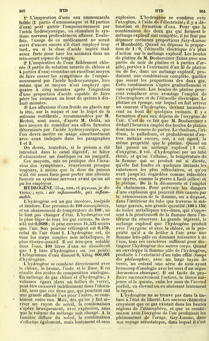 V L'inspiration d'une eau ammoniacale faible (1 partie d'ammoniaque 'et 12 parties d'eau) peut guérir l'empoisonnement par l'acide hydrocyanique, en stimulant te sys- tème nervçuï profondément affaissé. Toute- fois, l'usage de ce médicament ne serait suivi d'aucun succès s'il était employé trop tard, ou si la dose d'acide ingéré était assez forte pour tuer les animaux dans un très-court espace de temps. 2° L'inspiration de l'eau faiblement chlo- - rée (1 partie de solution saturée de chlore et 4 parties d'eau) constitue un excellent moyen de faire cesser les symptômes de l'empoi- sonnement par l'acide hydrocyanique, lors même que ce moyen n'est employé que quatre à cinq minutes après l'ingestion d'une proportion d'acide capable de faire Eérir les animaux au bout de quinze à dix- uit minutes. 3° Les allusions d'eau froide ou glacée sur la tête, sur la nuque et sur le trajet de la colonne vertébrale, recommandées par M. Herbst, sont aussi, d'après M. Orfila, un bon moyen de remédier aux effets funestes déterminés par l'acide hydrocyanique, que l'on devra mettre en usage simultanément avec ceux indiqués dans les paragraphes 1 et 2. On devra, toutefois, si le poison a été introduit dans le canal digestif, se hâter d'administrer un émétique ou un purgatif. Ces moyens, mis en pratique dès l'inva- sion des symptômes, réussissent presque toujours, à moins que la dose du poison n'ait été assez forte pour porter une atteinte funeste au système nerveux avant qu'on ait pu les employer. HYDROGÈNE {-Z^'^p, eau, et yiyvoiiKt, je de- viens) ; syn. : air inllammable, gaz inflam- mable. L'hydrogène est un gaz incolore, insipide et inodore. Une pression de 100 atmosphères, et un abaissement de température de 100% ne le font pas changer d'état. L'hydrogène est le plus léger de tous les gaz connus. Sa den- sité est 0,0688; il pèse environ 14,535 moins que l'air. Son pouvoir réfringent est 0,470, celui de l'air étant 1. L'hydrogène est, de tous les corps simples non métalliques, le plus électro-positif. 11 est très-peu soluble dans l'eau. 100 litres d'eau ne dissolvent que 1 l litre d'hydrogène; ou (en poids) 1 kilogramme d'eau dissout 0, kilog. 000,001 d'hydrogène. L'hydrogène se combine directement avec le chlore, le brome, l'iode et le fluor. Il en résulte des acides de composition analogue. • Un mélange de gaz chlore et d'hydrogène, à volumes égaux (dans un ballon de verre), peut être conservé indéfiniment dans l'obscu- rité, sans que ces deux gaz, qui pourtant ont une grande affinité l'un pour l'autre, se com- • binent entre eux. Mais, dès qu'on y fait ar- river un rayon de soleil, la combinaison s'opère brusquement, avec explosion, sans que le volume du mélange soit changé. A la lumière diffuse du soleil, la combinaison s'effectue également, mais lentement et sans explosion. L'hydrogène se combine avec l'oxygène, à l'aide de l'électricité ; il y a dé- tonation et formation d'eau. Pour que la combinaison des deux gaz qui forment le mélange explosif soit complète, il ne faut pas dépasser certaines proportions (Gay-Lussac et Humboldt). Quand on dépasse la propor- tion de 1: 9, l'étincelle électrique n'a plus d'action sur le mélange explosif. Les boules de platine de M. Doebereiner (faites avec une partie de noir de platine et 4 parties d'ar- gile), portées à l'extrémité d'un ûl de platine ou de fer, dans un mélange explosif, pro- duisent une combinaison complète, quelles que soient les proportions des deux gaz. Cette combinaison s'opère graduellement et sans explosion. Les boules de platine pour- ront remplacer avec avantage l'emploi de l'électrophore et de l'étincelle électrique. Le platine en éponge, sur lequel on fait arriver un courant d'hydrogène, devient incandes- cent au bout de quelques instants. Il y a formation d'eau aux dépens de l'oxygène de l'air. C'est de ce fait que M. Doebereiner a déduit l'heureux emploi des boules de platine dont nous venons de parler. Le rhodium, l'iri- dium, le palladium, et probablement d'au- tres métaux encore, ont, à cet égard, la môme propriété que le platine. Quand on fait passer un mélange explosif (1 vol. d'oxygène, 2 vol. d'hydrogène) par un tube étroit, et qu'on l'allume, la température de la flamme qui se produit est si élevée, qu'elle fait fondre en quelques instants les substances les plus réfractaires, et qu'on avait jusqu'ici regardées comme infusibles ou apyres, comme la pierre à fusil (silice) et le platine. De là la découverte et l'emploi du chalumeau. Pour prévenir les dangers d'une explosion qui pourrait être causée par la rétrocession de la flamme, on a disposé, dans l'intérieur du tube que traverse le mé- lange gazeux, une grande quantité (100 à 150) de toiles métalliques très-fines, qui s'oppo- sent à la pénétration de la flamme dans l'in- térieur du réservoir. La grande légèreté, le mélange explosif que l'hydrogène produit avec l'oxygène et avec le chlore, et la pro- priété qu'il a de brûler à l'air avec une flamme très-pâle en donnant naissance à de l'eau, tous ces caractères suffisent pour dis- tinguer l'hydrogène des autres corps. Quand on enveloppe la flamme pâle de l'hydrogène, produite à l'extrémité d'un tube effilé {lampe des philosophes), avec un large tuyau de verre, on entend une série de sons ayant beaucoup d'analogie avec les sons d'un orgue (harmonica chimique). Il est facile de pro- duire successivement l'octave, la tierce ma- jeure et la quinte, enfin les sons de l'accord parfait, en élevant ou en abaissant lentement le tuyau. L'hydrogène ne se trouve pas dans la na- ture à l'état de liberté. Les anciens chimistes croyaient que ce gaz existait dans les hautes régions de l'atmosphère, et que sa combi- naison avec l'oxygène de l'air produisait les phénomènes de l'orage. Gay-Lussac, dans son voyage aérostatique, dans lequel il s'est