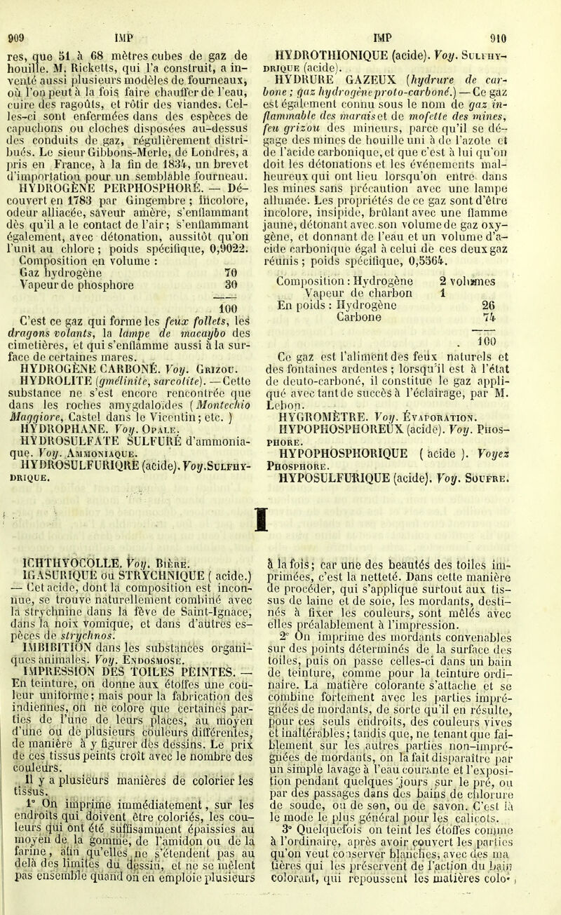 909 IMP res, que 51 à 68 mètres cubes de gaz de houille. M. Ricketts, qui l'a construit, a in- venté aussi plusieurs modèles de fourneaux, où l'on peut à la fois faire chauffer de l'eau, cuire des ragoûts, et rôtir des viandes. Cel- les-ci sont enfermées dans des espèces de capuchons ou cloches disposées au-dessus des conduits de gaz, régulièrement distri- bués. Le sieur Gibbons-Merle, de Londres, a pris en France, à la fin de 1834, un brevet d'importation pour un semblable fourneau. HYDROGÈNE PERPHOSPHORÉ. — Dé- couvert en 1783 par Gingembre ; lilcolore, odeur alliacée, saveur amère, s'enflammant dès qu'il a le contact de l'air ; s'enflammant également, avec détonation, aussitôt qu'on l'unit au chlore ; poids spécifique, 0,9022. Composition en volume : Gaz hydrogène 70 Vapeur de phosphore 30 100 C'est ce gaz qui forme les feux follets, les dragons volants, la lampe de macaybo des cimetières, et qui s'enflamme aussi à la sur- face de certaines mares. HYDROGÈNE CARBONÉ. Votj. Grizou. HYDROLITE (gmélinite, sarcolite). — Cette substance ne s'est encore rencontrée que dans les roches amygdaloïdes {Montcchio Maggiore, Castcl dans le Vicentin; etc. ) HYDROPHANE. Fo|/. Opale. HYDROSULFATE SULFURÉ d'ammonia- que. Voij. Ammoniaque. HYDROSULFURIQRE (acide). Foî/.Sulfhy- DRÎQUE. IMP 910 HYDROTHÎONIQUE (acide). Voy. Sulihy- DRiQUE (acide). HYDRURE GAZEUX [hydrure de car- bone ; gaz hydrogène proto-carboné.) — Ce gaz est également connu sous le nom de gaz in- flammable des marais et do mofette des mines, feu grizou des mineurs, parce qu'il se dé- gage des mines de houille uni à de l'azote et de l'acide carbonique, et que c'est à lui qu'on doit les détonations et les événements mal- heureux qui ont lieu lorsqu'on entre dans les mines sans précaution avec une lampe allumée. Les propriétés de ce gaz sont d'être incolore, insipide, brûlant avec une flamme jaune, détonant avec, son volume de gaz oxy- gène, et donnant de l'eau et un volume d'a- cide carbonique égal à celui de ces deux gaz réunis ; poids spécifique, 0,5364. Composition : Hydrogène Vapeur de^ charbon En poids : Hydrogène Carbone 2 Yohïmcs 1 26 74 . 100 Ce gaz est Taliménldes feiix naturels et des fontaines ardentes ; lorsqu'il est à l'état de deuto-carboné, il constitue le gaz appli- qué avec tant do succès à l'éclairage, par M. Lebon. HYGROMÈTRE. Voy. Évaporation. HYPOPHOSPHOREÙX (acide). Voy. Phos- phore. HYPOPHOSPHORIQUE ( acide ). Voyez Phosphore. HYPOSULFURIQUE (acide). Voy. Soufre. ICHTHYOCOLLE. Voy. Bière. IGASURÎQUÈ ou STRYCHNIQUE ( acide.) — Cet acide, dont la composition est incon- nue, se trouve naturellement combiilé avec la strychnine dans la fève de Saint-Ignace, dans la noix vomique, et dans d'aiitres es- pèces de strychnos. IMBIBITÎON dans les substances organi- ques animales. Voy. Endosmose. IMPRESSION DES TOILES PEINTES. — En teinture, on donne aux étolfes une coii- leur uniibrme ; mais pour la fabrication des indiennes, on ne colore que certaines par- ties de l'une de leurs places, au moyen d'dne ou de plusieurs couleurs dilîérentes, de manière à y figurer dés dessins. Le prix de ces tissus peints croît avec le nombre des couleurs. .j il y a plusieurs manières de colorier les tissus. . 1 Oh imprime immédiatement, sur les endroits qui doivent être coloriés, les cou- leurs qui ont été suffisamment épaissies au moyèn de la gomme, de l'amidon ou de la farine, afin qu'elles,ne s'étendent pas au delà des limites du dessin, et ne se mêlent pas ensemble quand ori en emploie plusieurs à la fois ; car une des beautés des toiles im- primées, c'est la netteté. Dans cette manière de procéder, qui s'applique surtout aux tis- sus de laine et de soie, les mordants, desti- nés h fixer les couleurs, sont mêlés avec elles préalablement à l'impression. 2' On imprime des mordants convenables sur des points déterminés de la surface des toiles, puis on passe celles-ci dans un bain de teinture, comme pour la teinture ordi- naire. La matière colorante s'attache et se combine fortement avec les parties impré- gnées de mordants, de sorte qu'il en résulte, pour ces seuls endroits, des couleurs vives et inaltérables ; tandis que, ne tenant que fai- blement sur les autres parties non-impré- gnées de mordants, on la fait disparaître par un simple lavage à l'eau couraite et l'exposi- tion pendant quelques 'jours sur le pré, ou par des passages dans des bains de chlorure de soude, ou de son, ou de savon. C'est là le mode le plus général pour les calicots. 3° Quelquefois on teint leS étoffes comme à l'ordinaire, après avoir couvert les parties qu'on veut conserver blanches, avec des ma tières qui les préservent de l'action du La.ii^ colorant, qui repoussent les matières colo»,