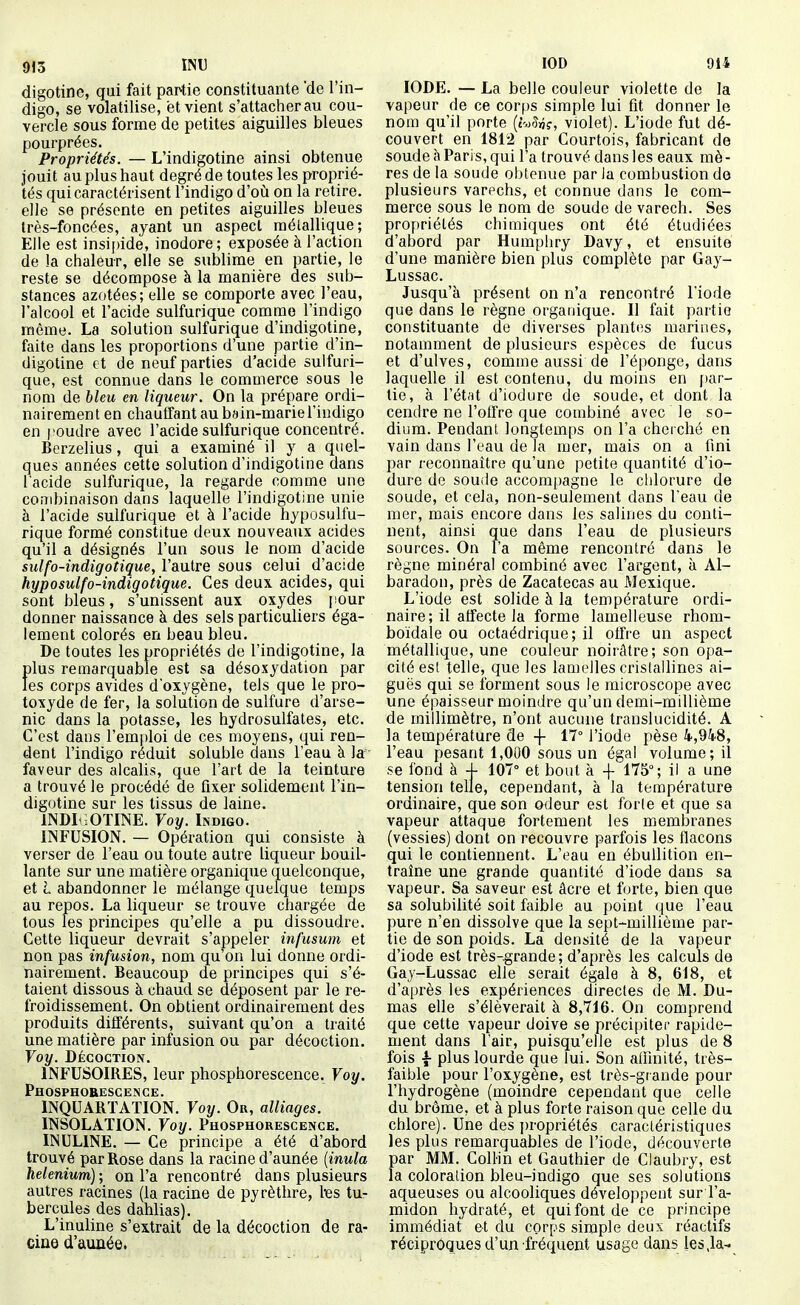 913 INU digotine, qui fait partie constituante 'de l'in- digo, se volatilise, et vient s'attacher au cou- vercle sous forme de petites aiguilles bleues pourprées. Propriétés. — L'indigotine ainsi obtenue jouit au plus haut degré de toutes les proprié- tés qui caractérisent l'indigo d'où on la retire, elle se présente en petites aiguilles bleues très-foncées, ayant un aspect raélallique; Elle est insipide, inodore; exposée à l'action de la chaleur, elle se sublime en partie, le reste se décompose à la manière des sub- stances azotées; elle se comporte avec l'eau, l'alcool et l'acide sulfurique comme l'indigo même. La solution sulfurique d'indigotine, faite dans les proportions d'une partie d'in- digotine et de neuf parties d'acide sulfuri- que, est connue dans le commerce sous le nom de bleu en liqueur. On la prépare ordi- nairement en chauffant au bain-marie l'indigo en poudre avec l'acide sulfurique concentré. Berzelius, qui a examiné il y a quel- ques années cette solution d'indigotine dans lacide sulfurique, la regarde comme une co;7ibinaison dans laquelle l'indigotine unie à l'acide sulfurique et à l'acide hyposulfu- rique formé constitue deux nouveaux acides qu'il a désignés l'un sous le nom d'acide sulfo-indigotique, l'autre sous celui d'acide hyposulfo-indigotique. Ces deux acides, qui sont bleus, s'unissent aux oxydes pour donner naissance à des sels particuliers éga- lement colorés en beau bleu. De toutes les propriétés de l'indigotine, la plus remarquable est sa désoxydation par les corps avides d'oxygène, tels que le pro- toxyde de fer, la solution de sulfure d'arse- nic dans la potasse, les hydrosulfates, etc. C'est dans rem[)loi de ces moyens, qui ren- dent l'indigo réduit soluble dans l'eau à la- faveur des alcalis, que l'art de la teinture a trouvé le procédé de fixer solidement l'in- digotine sur les tissus de laine. INDIi.OTINE. Voy. Indigo. INFUSION. — Opération qui consiste à verser de l'eau ou toute autre liqueur bouil- lante sur une matière organique quelconque, et L abandonner le mélange quelque temps au repos. La liqueur se trouve chargée de tous les principes qu'elle a pu dissoudre. Cette liqueur devrait s'appeler infusum et non pas infusion, nom qu'on lui donne ordi- nairement. Beaucoup de principes qui s'é- taient dissous à chaud se déposent par le re- froidissement. On obtient ordinairement des produits différents, suivant qu'on a traité une matière par infusion ou par décoction. Voy. Décoction. INFUSOIRES, leur phosphorescence. Voy. Phosphorescence. INQUARTATION. Voy. Or, alliages. INSOLATION. Voy. Phosphorescence. INULINE. — Ce principe a été d'abord trouvé par Rose dans la racine d'année {inula helenium); on l'a rencontré dans plusieurs autres racines (la racine de pyrèthre, tes tu- bercules des dahlias). L'inuline s'extrait de la décoction de ra- cine d'aunée. lOD 914 IODE. — La belle couleur violette de la vapeur de ce corps simple lui fit donner le nom qu'il porte (t^Sn?, violet). L'iode fut dé- couvert en 1812 par Courtois, fabricant de soude à Paris, qui l'a trouvé dans les eaux mè- res de la soude obtenue par Ja combustion de plusieurs varechs, et connue dans le com- merce sous le nom de soude de varech. Ses propriétés chimiques ont été étudiées d'abord par Humphry Davy, et ensuite d'une manière bien plus complète par Gay- Lussac. Jusqu'à présent on n'a rencontré l'iode que dans le règne organique. Il fait partie constituante de diverses plantes marines, notamment de plusieurs espèces de fucus et d'ulves, comme aussi de l'éponge, dans laquelle il est contenu, du moins en par- tie, à l'état d'iodure de soude, et dont la cendre ne l'offre que combiné avec le so- dium. Pendant longtemps on l'a cherché en vain dans l'eau de la mer, mais on a fini par reconnaître qu'une petite quantité d'io- dure de soude accom{)agne le chlorure de soude, et cela, non-seulement dans l'eau de mer, mais encore dans les salines du conti- nent, ainsi que dans l'eau de plusieurs sources. On l'a même rencontré dans le règne minéral combiné avec l'argent, à Al- baradon, près de Zacatecas au Mexique. L'iode est solide à la température ordi- naire ; il affecte la forme lamelleuse rhom- boïdale ou octaédrique; il offre un aspect métallique, une couleur noirâtre; son opa- cité est telle, que les lamelles cristallines ai- guës qui se forment sous le microscope avec une épaisseur moindre qu'un demi-millième de millimètre, n'ont aucune translucidité. A la température de -f- 17° l'iode pèse 4,948, l'eau pesant 1,000 sous un égal volume; il se fond à 4- 107° et bout à + 175°; il a une tension telle, cependant, à la température ordinaire, que son odeur est forte et que sa vapeur attaque fortement les membranes (vessies) dont on recouvre parfois les flacons qui le contiennent. L'eau en ébuUition en- traîne une grande quantité d'iode dans sa vapeur. Sa saveur est âcre et forte, bien que sa solubilité soit faible au point que l'eau pure n'en dissolve que la sept-millième par- tie de son poids. La densité de la vapeur d'iode est très-grande ; d'après les calculs de Gay-Lussac elle serait égale à 8, 618, et d'après les expériences directes de M. Du- mas elle s'élèverait à 8,716. On comprend que cette vapeur doive se précipiter rapide- ment dans l'air, puisqu'elle est plus de 8 fois -f plus lourde que lui. Son affinité, très- faible pour l'oxygène, est très-grande pour l'hydrogène (moindre cependant que celle du brome, et à plus forte raison que celle du chlore). Une des i)ropriétés caractéristiques les plus remarquables de l'iode, découverte par MM. ColHn et Gauthier de Claubry, est la coloration bleu-indigo que ses solutions aqueuses ou alcooliques développent sur l'a- midon hydraté, et qui font de ce principe immédiat et du corps simple deux réactifs réciproques d'un fréquent usage dans les,la-
