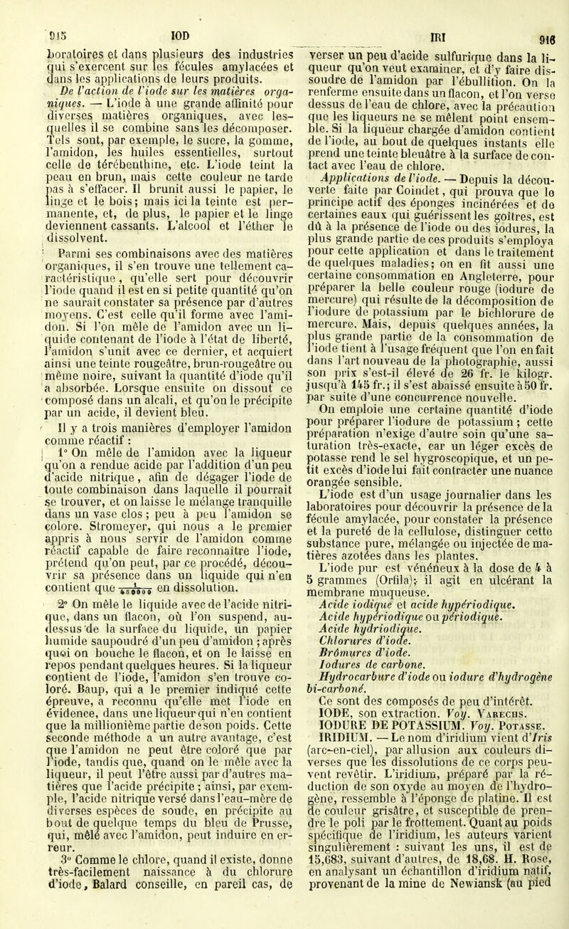 Bi5 lOD mi horatoires et dans plusieurs des industries gui s'exercent sur les fécules amylacées et dans les applications de leurs produits. De Vaction de Viode sur les matières orga- niques. — L'iode à une grande affinité pour diverses matières organiques, avec les- quelles il se combine sans les décomposer. : Tels sont, par exemple, le sucre, la gomme, l'amidon, les huiles essentielles, surtout celle de térébenthine, etc. L'iode teint la peau en brun, mais cette couleur ne tarde pas à s'effacer. Il brunit aussi le papier, le linge et le bois; mais ici la teinte est per- manente, et, de plus, le papier et le linge deviennent cassants. L'alcool et l'éther le ; dissolvent. ; Parmi ses combinaisons avec des matières organiques, il s'en trouve une tellement ca- 'ractéristique, qu'elle sert pour découvrir ; l'iode quand il est en si petite quantité qu'on ne saurait constater sa présence par d'autres moyens. C'est celle qu'il forme avec l'ami- don. Si l'on mêle de l'amidon avec un li- quide contenant de l'iode à l'état de liberté, l'amidon s'unit avec ce dernier, et acquiert ainsi une teinte rougeâtre, brun-rougeâtre ou imôme noire, suivant la quantité d'iode qu'il 'a absorbée. Lorsque ensuite on dissout ce composé dans un alcali, et qu'on le précipite par un acide, il devient bleu. ' Il y a trois manières d'employer l'amidon comme réactif : j 1° On mêle de l'amidon avec la liqueur qu'on a rendue acide par l'addition d'un peu d'acide nitrique, afin de dégager l'iode de toute combinaison dans laquelle il pourrait se trouver, et on laisse le mélange tranquille dans un vase clos ; peu à peu l'amidon se colore. Stromeyer, qui nous a le premier appris à nous servir de l'amidon comme réactif capable de faire reconnaître l'iode, prétend qu'on peut, par ce procédé, décou- vrir sa présence dans un liquide qui n'en contient que ^s^ioi en dissolution. 2° On môle le liquide avec de l'acide nitri- que, dans un flacon, où. l'on suspend, au- dessus'de la surface du liquide, un papier humide saupoudré d'un peu d'amidon ; après qu«i on bouche le flacon, et on le laisse en repos pendant quelques heures. Si la liqueur contient de l'iode, l'amidon s'en trouve co- loré. Baup, qui a le premier indiqué cette épreuve, a reconnu qu'elle met l'iode en évidence, dans une liqueur qui n'en contient que la millionième partie de son poids. Cette seconde méthode a un autre avantage, c'est que l'amidon ne peut être coloré que par l'iode, tandis que, quand on le mêle avec la liqueur, il peut l'être aussi par d'autres ma- tières que l'acide précipite ; ainsi, par exem- ple, l'acide nitrique versé dansl'eau-mère de diverses espèces de soude, en précipite au bout de quelque temps du bleu de Prusse, qui, mêlé avec l'amidon, peut induire en er- reur. 3 Comme le chlore, quand il existe, donne très-facilement naissance à du chlorure d'iode, Balard conseille, en pareil cas, de ma verser un peu d'acide sulfurique dans la li- queur qu'on veut examiner, et d'y faire dis- soudre de l'amidon par l'ébullition. On la renferme ensuite dans un flacon, et l'on verse dessus de l'eau de chlore, avec la précaution que les liqueurs ne se mêlent point ensem- ble. Si la liqueur chargée d'amidon contient de l'iode, au bout de quelques instants elle prend une teinte bleuâtre à la surface de con- tact avec l'eau de chlore. Applications de Viode. — Depuis la décou- verte faite par Coindet, qui prouva que le principe actif des éponges incinérées et de certaines eaux qui guérissent les goitres, est dû à la présence de l'iode ou des iodures, la plus grande partie de ces produits s'employa pour cette application et dans le traitement de quelques maladies ; on en fit aussi une certaine consommation en Angleterre, pour préparer la belle couleur rouge (iodure de mercure) qui résulte de la décomposition de l'iodure de potassium par le bichlorure de mercure. Mais, depuis quelques années, la plus grande partie de la consommation de J'iode tient à l'usage fréquent que l'on en fait dans l'art nouveau de la photographie, aussi son prix s'est-il élevé de 26 fr. le kilogr. jusqu'à 145 fr.; il s'est abaissé ensuite à50 fr. par suite d'une concurrence nouvelle. On emploie une certaine quantité d'iode pour préparer l'iodure de potassium ; cette préparation n'exige d'autre soin qu'une sa- turation très-exacte, car un léger excès de potasse rend le sel hygroscopique, et un pe- tit excès d'iode lui fait contracter une nuance orangée sensible. L'iode est d'un usage journalier dans les laboratoires pour découvrir la présence delà fécule amylacée, pour constater la présence et la pureté de la cellulose, distinguer cette substance pure, mélangée ou injectée de ma- tières azotées dans les plantes. L'iode pur est vénéneux à la dose de 4 à 5 grammes (Orflla);- il agit en ulcérant la membrane muqueuse. Acide iodique et acide hypériodique. Acide hypériodique on périodique. Acide hydriodique. Chlorures d'ioae. Brômures d'iode. Iodures de carbone. Hydrocarbure d'iode ou iodure d'hydrogène bi-carboné. Ce sont des composés de peu d'intérêt. IODE, son extraction. Voy. Varechs. IODURE DE POTASSIUM. Voy. Potasse. IRIDIUM. —Le nom d'iridium vient d'Iris (arc'-en-ciel), par allusion aux couleurs di- verses que les dissolutions de ce corps peu- vent revêtir. L'iridium, préparé par la ré- duction de son oxyde au moyen de l'hydro- gène, ressemble à l'éponge de platine. Il est de couleur grisâtre, et susceptible de pren- dre le poli par le frottement. Quant au poids spécifique de l'iridium, les auteurs varient singulièrement : suivant les uns, il est de 15,683, suivant d'autres, de 18,68. H. Rose, en analysant un échantillon d'iridium natif, provenant de la mine de Newiansk (au pied