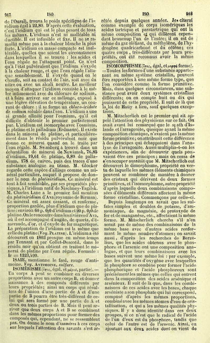 917 ISO de l'Oural), trouva le poids spécifique de l'i- ridium égal à 22,80. D'après cette évaluation, c'est l'iridium qui est le plus pesant de tous les métaux. L'iridium n'est ni malléable ni (luctible. Il est infusible et fixe. Il ne se ra- mollit même pas à la chaleur blanche la plus forte. L'iridium en masse compacte est inal- térable, quelles que soient les circonstances dans lesquelles il se trouve : les acides et l'eau régale ne l'attaquent point. Ce n'est qu'à l'état pulvérulent que l'iridium s'oxyde h la chaleur rouge, et que l'eau régale l'atta- que sensiblement. Il s'oxyde quand on le <,'haufïe, soit au contact de l'air, soit avec du nitre ou avec un alcali neutre. Le meilleur moyen d'attaquer l'iridium consiste à le mê- ler intimement avec du chlorure de sodium, et à faire arriver sur ce mélange, exposé à une légère élévation de température, un cou- rant de chlore : il se forme un cJiloro-iridate de sodium soluble dans l'eau. L'iridium a une si grande affinité pour l'osmium, qu'il est difficile d'obtenir le premier parfaitement pur. L'iridium est isomorphe avec l'osmium, le platine et le palladium (Erdmann). 11 existe dans le rainerai de platine, et particulière- ment dans le résidu pulvérulent noir que donne ce minerai quand on le traite par l'eau régale. M. Swanberg a trouvé dans un échantillon de minerai de Newiansk, 76,85 d'iridium, 19,61 de platine, 0,89 de palla- dium, 178 de cuivre, puis des traces d'une substance analogue au titane. M. Glocker regarde cette espèce d'alliage comme un mi- néral particulier, auquel il propose de don- ner le nom de plat iniridium. Ce minéral est tout à fait semblable, par ses propriétés phy- siques, à l'iridium natif de Nischney-Tagilsk. M. Charles Lane a le premier fait mention du platiniridium d'Ava(royaume de Birman). Ce minéral est assez cassant, et renferme, proportion gardée, plus d'iridium que de pla- tine : environ 60 p. 0;0 d'iridium et 20 p. 0/0 de platine .On le rencontre dans les rivières d'Ava, où il est accompagné d'augite, de quartz, d'é- meraude, d'or, et d'oxyde de fer magnétique. La préparation de l'iridium est la même que celledu platine (Fo//. Platine). L'iridium a été découvert en 1803 presque en même temps par ïennant et par Collet-Descotil, dans le résidu noir qu'on obtient en traitant le mi- nerai de platine par l'eau régale. Formule : Ir = 1223,ft99. ISAIE, mentionne le fard, rouge d'anti- moine. Voy. Antimoine, sulfure. ISOMÉRISME(;Voî,égal, et pÉoo?, partie). — Un corps A peut se combiner en diverses proportions avec un autre corps B, et donner naissance à des composés différents par leurs propriétés; ainsi un corps qui résul- tera de l'union d'une partie de A et d'une partie de B pourra être très-ditîérent de ce- lui qui sera formé par une partie de A et deux ou trois parties de B. Mais il peut ar- river que deux corps A et B se combinent dans les mêmes proportions pour former des composés qui, cependant, ne se ressemblent pas. On donne le nom (ïisomères à ces corps sur lesquels l'attention des savants s'est ar- ISO 9iS rêtée depuis quelques années. le» citerai comme exemple de corps isomériques les acides tartrique et paratartrique qui ont la même composition et qui diffèrent cepen- dant beaucoup l'un de l'autre; il en est de même du gaz oléfiant, du méthylène, de l'hy- drogène quadricarboné et du cétène; ces quatre corps , très-différents par leurs pro- priétés, ont été reconnus avoir la même composition. ISOMORPHISME(?(T0f, égal, et^xo/jy»} forme). —Toutes les formes d'une substance apparte- nant au même système cristallin, peuvent être rapportées à une même forme ty^e, que l'on considère comme la forme primitive. Mais, dans quelques circonstances, une sub- stance peut avoir deux systèmes cristallins différents; on en compte huit ou dix qui jouissent de cette propriété. Il suit de là que la Joi de Haûy a lieu, sauf quelques excep- tions. M. Mitscherlich est le premier qui ait ap- pelé l'attention des physiciens sur ce fait. On avait avant lui remarqué que le. sj ath d'Is- lande et l'arragonite, quoique ayant la môme composition chimique, n'avaient pas la même forme primitive ; on attribuait cette différence à des principes qui échappaient dans l'ana- lyse de l'arragonite. Aussi multiplia-t-on les expériences, afin de découvrir quels pou- vaient être ces principes ; mais on cessa de s'enoccuper aussitôt que M. Mitscherlich eut découvert le dimorphisme, propriété en ver- tu de laquelle les mêmes éléments chimiques peuvent se combiner de manière à donner des cristaux qui dérivent de deux formes primitives, et l'isoraorphisme, autre propriété d'après laquelle deux combinaisons compo- sées d'éléments différents affectent la môme forme cristalline. Commençons par celle-ci. Depuis longtemps on savait que les sul- fates simples et doubles de .potasse, d'am- moniaque, de magnésie, de protoxyde de fer et de manganèse, etc., affectaient la môme forme. M. Mitscherlich chercha s'il n'en serait pas de même des combinaisons de la même base avec d'autres acides renfer- mant le même nombre'd'atomes; on savait aussi, d'après les recherches do Berze- lius, que les acides obtenus avec le phos- phore et l'arsenic ont une composition ana- logue, et que leurs combinaisons avec les bases suivent une môme loi : par exemple, que les quantités d'oxygène avec lesquelles le phosphore se combine pour former l'acide phosphorique et l'acide phosphoreux sont précisément les mêmes que celles qui entrent dans la composition des acides arsénique et arsénieux. 11 suit de là que, dans les combi- naisons de ces acides avec les bases, chaque arséniate a son phosphate qui lui correspond, composé d'après les mêmes proportions, combiné avec les mômes atomes d'eau de cris- tallisation, et qui a les mêmes qualités phy- siques. Il y a donc identité dans ces deux groupes, si ce n'est que le radical de l'acide de l'un d'eux est du phosphore, tandis que celui de l'autre est de l'arsenic. Ainsi, en ajoutant aux deux acides dont on vient de