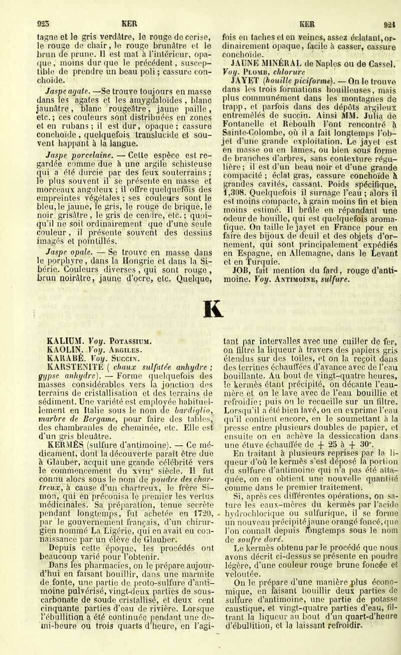 tagne et le gris verdâtre, le rouge do cerise, le rouge de chair, le rouge brunâtre et le brun de prune. 11 est mat à l'intérieur, opa- que, moins dur que le précédent, suscep- tible de prendre un beau poli ; cassure con- choïde. Jaspe agate. —Se trouve toujours en masse dans les agates et les araygdaloïdes, blanc jaunâtre , blanc rougeâtre, jaune paille , etc. ; ces couleurs sont distribuées en zones et en rubans; il est dur, opaque; cassure conchoïde , quelquefois translucide et sou- vent happant à la langue. Jaspe porcelaine. — Celte espèce est re- gardée comme due à une argile schisteuse qui a été durcie par des feux souterrains ; le plus souvent il se présente en masse et morceaux anguleux ; il offre quelquefois des empreintes végétales ; ses couleurs sont le bleu,le jaune, le gris, le rouge de brique, le noir, grisâtre , le gris de cendre, etc. ; quoi- qu'il ne soit ordinairement que d'une seule couleur, il présente souvent des dessins imagés et pointillés. Jaspe opale. — Se trouve en masse dans le porphyre, dans la Hongrie et dans la Si- bérie. Couleurs diverses , qui sont rouge , brun rioirâtre, jaune d'ocre, etc. Quelque, fois en taches et en veines, assez éclatant, or- dinairement opaque, facile à casser, cassure conchoïde. JAUNE MINÉRAL deNaples ou de Cassel. Vof/. Plomb, chlorure XAYET {houille piciforme). — On le trouve dans les trois formations houilleuses, mais plus communément dans les montagnes de trapp, et parfois dans des dépôts argileux entremêlés de succin. Ainsi MM. Julia de Fontanelle et Reboulh l'ont rencontré à Sainte-Colombe, où il a fait longtemps l'ob- jet d'une grande exploitation. Le jayet est en masse ou en lames, ou bien sous forme de branches d'arbres, sans contexture régu- lière ; il est d'un beau noir et d'une grande compacité ; éclat gras, cassure conchoïde à grandes cavités, cassant. Poids spécifique, 1,308. Quelquefois il surnage l'eau ; alors il est moins compacte, à grain moins fin et bien moins estimé. Il brûle en répandant une odeur de houille, qui est quelquefois aroma- tique. On taille le jayet en France pour en faire des bijoux de deuil et des objets d'or- nement, qui sont principalement expédiés en Espagne, en Allemagae, dans le Levant et en Turquie. JOB, fait mention du fard, rouge d'anti- moine. Voy. Antimoine, sulfure. R KALIUM. Voy. Potassium. KAOLIN. Voy. Argiles. KARABÉ. Voy. Succin. KARSTENIÏÉ ( chaux sulfatée anhydre ; gypse anhydre). — Forme quelquefois des masses considérables vers la jonction des terrains de cristallisation et des terrains de sédiment. Une variété est employée habituel- lement en Italie sous le nom d.e bardiglio, marbre de Bergame, pour faire des tables, des chambranles de cheminée, etc. Elle est d'un gris bleuâtre. KERMÈS (sulfure d'antimoine). — Ce mé- dicament, dont la découverte paraît être due à Glauber, acquit une grande célébrité vers le commencement du xvin° siècle. Il fut connu alors sous le nom de poudre des char- treux, à cause d'un chartreux, le frère Si- mon, qui èn préconisa le premier les vertus médicinales. Sa préparation, tenue secrète pendant longtemps, fut achetée en 1720, par le gouvernement français, d'un chirur- gien nommé La Ligérie, qui en avait eu con- naissance par un élève de Glauber. Depuis cette époque, les procédés ont beaucoup varié pour l'obtenir. Dans les pharmacies, on le prépare aujour- d'hui en faisant bouillir, dans une marmite de fonte, une partie de proto-sulfure d'anti- moine pulvérisé, vingt-deux parties de sous- carbonate de soude cristallisé, et deux cent cinquante parties d'eau de rivière. Lorsque l'ébullition a été continuée pendant une de- mi-heure ou trois quarts d'heure, on l'agi- tant par intervalles avec une cuiller de fer, on filtre la liqueur à travers des papiers gris étendus sur des toiles, et on la reçoit dans des terrines échauffées d'avance avec de l'eau bouillante. Au bout de vingt-quatre heures, le kermès étant précipité, on décante l'eau- mère et on le lave avec de l'eau bouillie et refroidie; puis on le recueille sur un filtre. Lorsqu'il a été bien lavé, on en exprime l'eau qu'il contient encore, en le soumettant à la presse entre plusieurs doubles de papier, et ensuite on en achève la dessiccation dans une étuve échauffée de + 2S à -j- 30°. En traitant à plusieurs reprises par la li- queur d'où le kermès s'est déposé la portion du sulfure d'antimoine qui n'a pas été atta- quée, on en obtient une nouvelle quantité comme dans le premier traitement. Si, après ces différentes opérations, on sa- ture les eaux-mères du kermès par l'acide hydrochlorique ou sulfurique, il se forme un nouveau précipité jaune orangé foncé, que l'on connaît depuis lii)ngtemps sous le nom de soufre doré. Le kermès obtenu par le procédé que nous avons décrit ci-dessus se présente en poudre légère, d'une couleur rouge brune foncée et veloutée. On le prépare d'une manière plus éconD- mique, en faisant bouillir deux parties de sulfure d'antimoine, une partie de potasse caustique, et vingt-quatre parties d'eau, fil- trant la liqueur au bout d'un quart-d'heure d'ébullition, et la laissant refroidir.