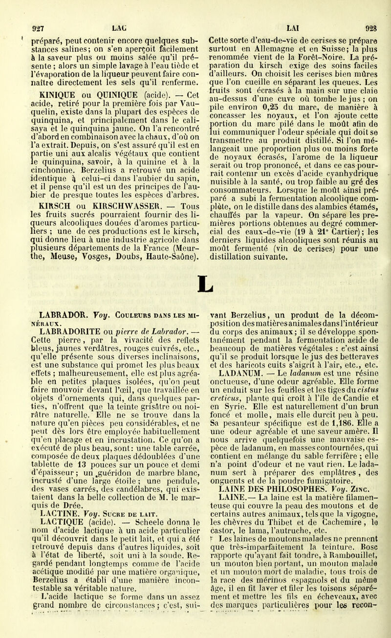 préparé, peut contenir encore quelques sub- stances salines; on s'en aperçoit facilement à la saveur plus ou moins salée qu'il pré- sente ; alors un simple lavage à l'eau tiède et l'évaporation de la liqueur peuvent faire con- naître directement les sels qu'il renferme. KINIQUE ou QUINIQUE (acide). — Cet acide, retiré pour la première fois par Vau- quelin, existe dans la plupart des espèces de quinquina, et principalement dans le cali- saya et le quinquina jaune. On l'a rencontré d'abord en combinaison avec la chaux, d'où on l'a extrait. Depuis, on s'est assuré qu'il est en partie uni aux alcalis végétaux que contient le quinquina, savoir, à la quinine et à la cinchonine. Berzelius a retrouvé un acide identique k celui-ci dans l'aubier du sapin, et il pense qu'il est un des principes de l'au- bier de presque toutes les espèces d'arbres. KIRSCH ou KIRSCHWASSER. — Tous les fruits sucrés pourraient fournir des li- queurs alcooliques douées d'aromes particu- liers ; une de ces productions est le kirsch, qui donne lieu à une industrie agricole dans plusieurs départements de la France (Meur- the, Meuse, Vosges, Doubs, Haute-Saône). Cette sorte d'eau-de-vie de cerises se prépare surtout en Allemagne et en Suisse; la plus renommée vient de la Forêt-Noire. La pré- paration du kirsch exige des soins faciles d'ailleurs. On choisit les cerises bien mûres que l'on cueille en séparant les queues. Les fruits sont écrasés à la main sur une claio au-dessus d'une cuve où tombe le jus ; on pile environ 0,25 du marc, de manière à concasser les noyaux, et l'on ajoute cette portion du marc pilé dans le moût afin de lui communiquer l'odeur spéciale qui doit se transmettre au produit distillé. Si l'on mé- langeait une proportion plus ou moins forte de noyaux écrasés, l'arôme de la liqueur serait ou trop prononcé, et dans ce cas pour- rait contenir un excès d'acide cyanhydriq^ue nuisible à la santé, ou trop faible au gré des consommateurs. Lorsque le moût ainsi pré- paré a subi la fermentation alcoolique com- plète, on le distille dans des alambics étamés, chauffés par la vapeur. On sépare les pre- mières portions obtenues au degré commer- cial des eaux-de-vie (19 à 21° Cartier) ; les derniers liquides alcooliques sont réunis au moût fermenté (vin de cerises) pour une distillation suivante. L LABRADOR. Voy. Couletjrs dans les mi- néraux. LABRADORITE ou pierre de Labrador. — Cette pierre, par la vivacité des reflets bleus, jaunes verdâtres, rouges cuivrés, etc., qu'elle présente sous diverses inclinaisons, est une substance qui promet les plus beaux effets ; malheureusement, elle est plus agréa- ble en petites plaques isolées, qu'on peut faire mouvoir devant l'œil, que travaillée en objets d'ornements qui, dans quelques par- ties, n'offrent que la teinte grisâtre ou noi- râtre naturelle. Elle ne se trouve dans la nature qu'en pièces peu considérables, et ne peut dès lors être employée habituellement qu'en placage et en incrustation. Ce qu'on a exécuté de plus beau,sont: une table carrée, composée de deux plaques dédoublées d'une tablette de 13 pouces sur un pouce et demi d'épaisseur ; un .guéridon de marbre blanc, incrusté d'une large étoile ; une pendule, des vases carrés, des candélabres, qui exis- taient dans la belle collection de M. le mar- quis de Drée. LACTINE. Voy. Sucre de lait. LACTIQUE (acide). — Scheele donna le nom d'acide lactique à un acide particulier qu'il découvrit dans le petit lait, et qui a été retrouvé depuis dans d'autres liquides, soit à l'état de liberté, soit uni à la sonde. Re- gardé pendant longtemps comme de l'acide acétique moditié par une matière organique, Berzelius a établi d'une manière incon- testable sa véritable nature. L'acide lactique se forme dans un assez grand nombre de circonstances ; c'est, sui- vant Berzelius, un produit de la décom- position des matières animales dans l'intérieur du corps des animaux; il se développe spon- tanément pendant la fermentation acide de beaucoup de matières végétales : c'est ainsi qu'il se produit lorsque le jus des betteraves et des haricots cuits s'aigrit à l'air, etc., etc. LADANUM. — Le ladanum est une résine onctueuse, d'une odeur agréable. Elle forme un enduit sur les feui'Ues et les tiges dncislus creticus, plante qui croit h l'île de Candie et en Syrie. Elle est naturellement d'un brun foncé et molle, mais elle durcit peu à peu. Sa pesanteur spécifique est de 1,186. Elle a une odeur agréable et une saveur amère. Il nous arrive quelquefois une mauvaise es- pèce de ladanum, en masses contournées, qui contient en mélange du sable ferrifère ; elle n'a point d'odeur et ne vaut rien. Le lada- num sert à préparer des emplâtres, des onguents et de la poudre fumigatoire. LAINE DES PHILOSOPHES. Voy. Zinc. LAINE.— La laine est la matière filamen- teuse qui couvre la peau des moutons et de certains autres animaux, tels que la vigogne, les chèvres du Thibet et de Cachemire , lo castor, le lama, l'autruche, etc. f Les laines de moutons malades ne prennent que très-imparfaitement la teinture. Bosc rapporte qu'ayant fait tondre, à Rambouillet, un mouton bien portant, un mouton malade et un mouton mort de maladie, tous trois de la race des mérinos espagnols et du même âge, il en fit laver et filer les toisons séparé- ment et mettre les fils en écheveaux, avec des marques particulières pour les recon-