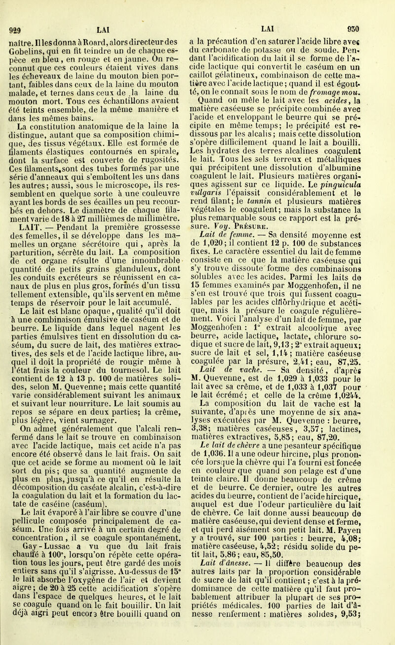 naître. Il les donna à Roard, alors directeur des Gobelins, qui en fit teindre un de chaque es- pèce en bleu, en rouge et en jaune. On re- connut que ces couleurs étaient vives dans les écheveaux de laine du mouton bien por- tant, faibles dans ceux de la laine du mouton malade, et ternes dans ceux de .la laine du mouton mort. Tous ces échantillons avaient été teints ensemble, de la même manière et dans les mêmes bains. La constitution anatomique delà laine la distingue, autant que sa composition chimi- que, des tissus végétaux. Elle est formée de filaments élastiques contournés en spirale, dont la surface est couverte de rugosités. Ces fllaments.sont des tubes formés par une série d'anneaux qui s'emboîtent les uns dans les autres; aussi, sous le microscope, ils res- semblent en quelque sorte à une couleuvre ayant les bords de ses écailles un peu recour- bés en dehors. Le diamètre de chaque fila- ment varie de 18 à 27 millièmes de millimètre. LAIT. — Pendant la première grossesse des femelles, il se développe dans les ma- melles un organe sécrétoire qui, après la parturition, sécrète du lait. La composition de cet organe résulte d'une innombrable quantité de petits grains glanduleux, dont les conduits excréteurs se réunissent en ca- naux de plus en plus gros, formés d'un tissu tellement extensible, qu'ils servent en même temps de réservoir pour le lait accumulé. Le lait est blanc opaque, qualité qu'il doit h une combinaison émulsive de caséum et de beurre. Le liquide dans lequel nagent les parties émulsives tient en dissolution du ca- séum, du sucre de lait, des matières extrac- tives, des sels et de l'acide lactique libre, au- quel il doit la propriété de rougir même à l'état frais la couleur du tournesol. Le lait contient de 12 à 13 p. 100 de matières soli- des, selon M. Quevenne; mais cette quantité varie considérablement suivant les animaux et suivant leur nourriture. Le lait soumis au repos se sépare en deux parties; la crème, plus légère, vient surnager. On admet généralement que l'alcali ren- fermé dans le lait se trouve en combinaison avec l'acide lactique, mais cet acide n'a pas encore été observé dans le lait frais. On sait que cet acide se forme au moment oii le lait sort du pis; que sa quantité augmente de plus en plus, jusqu'à ce qu'il en résulte la décomposition du caséate alcalin, c'est-à-dire la coagulation du lait et la formation du lac- tate de caséine (caséum). Le lait évaporé à l'air libre se couvre d'une pellicule composée principalement de ca- séum. Une fois arrive à un certain degré de concentration, il se coagule spontanément. Gay-Lussac a vu que du lait frais chaufi'é à 100% lorsqu'on répète cette opéra- tion tous les jours, peut être gardé des mois entiers sans qu'il s'aigrisse. Au-dessus de 15° le lait absorbe l'oxygène de l'air et devient aigre ; de 20 à 25 cette acidification s'opère dans l'espace de quelques heures, et le lait se coagule quand on le fait bouillir. Un lait déjà aigri peut encora être bouilli quand on a la précaution d'en saturer l'acide libre avec du carbonate de potasse ou de soude. Pen- dant l'acidification du lait il se forme dè l'a- cide lactique qui convertit le caséum en un caillot gélatineux, combinaison de cette ma- tière avec l'acide lactique; quand il est égout- té, on le connaît sous le nom de fromage mou. Quand on mêle le lait avec les acides, la matière caséeuse se précipite combinée avec l'acide et enveloppant le beurre qui se pré- cipite en même temps; le précipité est re- dissous par les alcalis ; mais cette dissolution s'opère difiicilement quand le lait a bouilli. Les hydrates des terres alcalines coagulent le lait. Tous les sels terreux et métalliques qui précipitent une dissolution d'albumine coagulent le lait. Plusieurs matières organi- ques agissent sur ce liquide. Le pinguicula vxilgaris l'épaissit considérablement et le rend filant; le tannin et plusieurs matières végétales le coagulent; mais la substance la plus remarquable sous ce rapport est la pré- sure. Voy. Présure. Lait de femme. — Sa densité moyenne est de 1,020; il contient 12 p. 100 de substances fixes. Le caractère essentiel du lait de femme consiste en ce que la matière caséeuse qui s'y trouve dissoute forme des combinaisons solubles avec les acides. Parmi les laits de 15 femmes examinés par Moggenhofen, il ne s'en est trouvé que trois qui fussent coagu- lables par les acides clflôrhydrique et acéti- que, mais la présure le coagule régulière- ment. Voici l'analyse d'un lait de femme, par Moggenhofen : 1° extrait alcoolique avec beurre, acide lactique, lactate, chlorure so- dique et sucre de lait, 9,13 ; 2 extrait aqueux; sucre de lait et sel, 1,14; matière caséeuse coagulée par la présure, 2,41 ; eau, 87,25. Lait de vache. — Sa densité, d'après M. Quevenne, est de 1,029 à 1,033 pour le lait avec sa crème, et de 1,033 à 1,037 pour le lait écrémé; et celle de la crème 1,0244. La composition du lait de vache est la suivante, d'api ès une moyenne de six ana- lyses exécutées par M. Quevenne : beurre, 3,38; matières caséeuses, 3,57; lactines, matières extractives, 5,85; eau, 87,20. Le lait de chèvre a une pesanteur spécifique de 1,036. Il a une odeur hircine, plus pronon- cée lorsque la chèvre qui l'a fourni est foncée en couleur que quand son pelage est d'une teinte claire. Il donne beaucoup de crème et de beurre. Ce dernier, outre les autres acides du beurre, contient de l'acidehircique, auquel est due l'odeur particulière du lait de chèvre. Ce lait donne aussi beaucoup de matière caséeuse, qui devient dense et ferme, et qui perd aisément son petit lait. M. Payen y a trouvé, sur 100 parties : beurre, 4,08; matière caséeuse, 4,52; résidu solide du pe- tit lait, 5,86; eau, 85,50. Lait d'ânesse. — Il diffère beaucoup des autres laits par la proportion considérable do sucre de lait qu'il contient ; c'est à la pré- dominance de cette matière qu'il faut pro- bablement attribuer la plupart de ses pro- priétés médicales, 100 parties de lait d'â- nesse renferment : matières solides, 9,53;