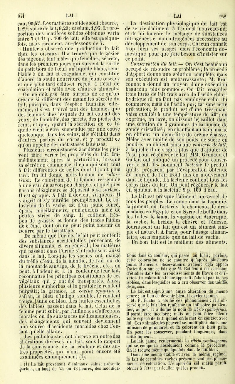 9ji LAt eau, 90,W- Les matières solides sont : beurre, 1,29; sucre de lait,6,29 ; caséum, 1,95. Lapro- portion des matières solides obtenues varie entre 7 et 11 p. 100 de lait; elle est quelque- fois, mais rarement, au-dessous de 7. ■ Hanter a observé une production do lait chez les oiseaux. Il a trouvé que le gésier dès pigeons, tant mâles que femelles, sécrète, dans les premiers jours qui suivent la sortie du petit hors de l'œuf, un liquide blanc, sem- blable à du lait et coagulable, qui constitue d'abord la seule nourriture du jeune oiseau, el que plus tard celui-ci reçoit à l'état de coagulation et mêlé avec d'autres aliments. On ne doit pas être surpris de ce qu'un organe si différent des mamelles sécrète du lait, puisque, dans l'espèce humaine elle- même, il s'est trouvé tant des hommes que des femmes chez lesquels du lait coulait des yeux, 'de l'ombilic, des jarrets, des pieds, des reins, et que, quand la sécrétion de ce li- quide vient à être suspendue par une cause quelconque dans les seins, elle s'établit dans d'autres parties du corps, et y produit ce qu'on appelle des métastases laiteuses. Plusieurs circonstances accidentelles peu- vent faire varier les propriétés du lait. Im- médiatement après la parturition, lorsque sa sécrétion commence, il en a qui sont tout à fait différentes de celles dont il jouit plus tard. On lui donne alors le nom de colos- truin. Le colostrum de la femme ressemble à une eau de savon peu chargée, et quelques flocons oléagineux se déposent à sa surface. Il est opaque. A l'air il devient visqueux. Il y aigrit et s'y putréfie promplement. Le co- lostrum de la vache est d'un jaune foncé, épais, mucilagineux, c{uelquolbis mêlé de petites stries de sadg. Il contient très- peu de graisse, et donne des traces faibles de crème, dont on ne peut point obtenir de beurre par le barattage. De même que l'urine, le lait peut contenir des substances accidentelles provenant de divers aliments, et en général, les matières qui passent dans l'urine s'introduisent aussi dans le lait. Lorsque les vaches ont mangé du trèfle d'eau, de la menthe, de l'ail ou de la moutarde sauvage, de la livôche, etc., on peut, à l'odeur et à la couleur do leur lait, reconnaître les principes constituants de ces végétaux qui y ont été transportés. Ainsi, plusieurs euphorbes et la gratiolele rendent purgatif; la garance, le cactus opuntia, le safian, le bleu d'indigo soluble, le rendent rouge, jaune ou bleu. Les huiles essentielles des labiées passent dans le lait. Celui de la femme peut subir, par l'influence d'affections morales ou de substances médicamenteuses, des changements qui souvent deviennent une source d'accidents morbides chez l'en- fant qu'elle allaite. ^ , Les pathologistes ont observe en outre des altérations diverses du lait, sous le rapport de la consistance, de la couleur et des au- tres propriétés, qui n'ont point encore été examinées chimiquement (1). (i) Le lait provenant d'animaux sains, présente ^•arlois, au bout tic 24 ou 48 heures, tics uioditiça- LAÎ 05^ - La destination physiologique du lait est de servir d'aliment à l'animal -nouveau-né, et de lui fournir le mélange de substances nitrogénées et non nitrogénées nécessaire au développement de son corps. Chacun connaît trop bien ses usages dans l'économie do- mestique, pour que j'aie besoin d'insister sur ce point. Conservation du lait.— On s'est beali'coup occupé de résoudre ce problème ; le procédé d'Appert donne une solution complète, inais son exécution est embarrassante; M. Bra- connot a donné un moyen d'une exécution beaucoup plus commoiie. On fait coaguler trois litres de lait frais avec de l'acide chlor- hydrique (il ne faut pas employer celui du commerce, mais de l'acide pur, car sans cette précaution, le produit est d'une très-mau- vaise qualité] à une température de 40°; on exprime, on lave, on dissout le; caillot dans une solution de 5 grammes de carbonate de soude cristallisé ; en chauffant au bain-marie on obtient un demi-litre de crème épaisse. Mêlée avec moitié de son poids de sucre en poudre, on obtient ainsi une conserve de lait, a laquelle il ne s'agira plus que d'ajouter de l'eau pour régénérer le lait. ALM. Grimaud et Gallais ont indiqué un procédé pour conser- ver lu lait. Ils. nomment lactéine le produit qu'ils préparent par l'évaporation obtenue au moyen de l'air froid mis en mouvement dans le liquide. La lactéine contient tous les corps fixes du lait. On peut régénérer le lait en ajoutant à la lactéine 9 p. 109 d'eau. Le lait est presque l'aliment universel de tous les peuples. Le renne dans la Laponie, la jument en Tartarie, le chameau, le dro- madaire en Egypte et en Syrie, le buffle dans les Indes, le lama, la vigogne en Amérique, la vache, la brebis, la chèvre et l'ânesse, fournissent un lait qui est un aliment sim- ple et naturel. A Paris, pour l'usage alimen- taire, on n'emploie que du lait de vache. Un bon lait est le meilleur des aliments. lions dans sa couleur, qui passe au bleu ; parfois, celte coloration ne se montre qu'après piusieurs jours. D'anciens observateurs avaient déjà appelé i'atlenlion sur ce fait que M. Bailleul a eu occasion d'étudier dans les arrondissements du Havre et d'Y- vetot. La coloration bleue apparaîi d'abord par ladies isolées, dans lesquelles on a cru observer des loufTês de bijssus. Le lait est sujet à une autre altération du même genre; au lieu de devenir bleu, il devient jaune. M. F. Fuchs a étudié ces phénomènes : il a ob- servé que le lait bleu renferme un infusoire particu- lier, auquel il a donné le nom de vibrio cijanogenus. Il paraît être incolore; mais on peut faire bleuir toute espèce de lait, quand on le met en contact avec lui. Ces animalcules peuvent se multiplier dans une infusion de guimauve, et la colorent en -bleu pâle. On peut les conserver, pendant longtemps, dans cette liqueur. Le lait jaune renfermerait le vibrio xcntliogenus, qui se comporte absolument comme le pirécédent. On le trouve môme quelquefois dans le lait bleu. Dans une même étable et avec le même régime, le lait de certaines vaclies présente seul ces phéno- mènes de coloration. L'emploi du sel marill parait obvier à l'état pariicuiier (^ui les produit.