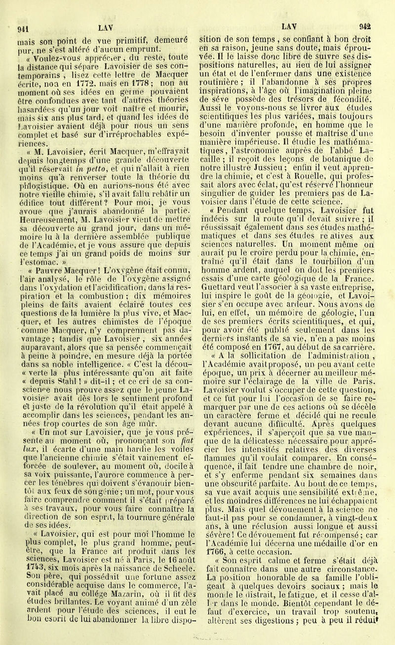 mais son point de vue primitif, demeuré pur, ne s'est altéré d'aucun emprunt. « Voulez-vous apprécier, du reste, toute la distance qui sépare Lavoisier de ses con- temporains , lisez cette lettre de Macquer écrite, noa en 1772. mais en 1778 ; non au moment où ses idées en germe pouvaient être confondues avec tant d'autres théories hasardées qu'un jour voit naître et mourir, mais six ans plus tard, et quand les idées de Lavoisier avaient déjà pour nous un sens complet et basé sur d'irréprochables expé- riences. « M. Lavoisier, écrit Macquer, m'effrayait dépuis lonj^temps d'une grande découverte qu'il réservait in petto, et qui n'allait à rien moins qu'à renverser toute la théorie du ph'logislique. Où en aurions-nous été avec notre vieille chimie, s'il avait fallu rebâtir un édifice tout différent? Pour moi, je vous avoue que j'aurais abandonné la partie. Heureusement, M. Lavoisifr vient de mettre sa découverte au grand jour, dans un mé- moire lu à la dernière assemblée publique cle l'Académie, et je vous assure que depuis ce temps jai un grand poids de moins sur i'estomac. » « Pauvre Macquer î L'oxygène était connu, l'air analysé, le rôie de l'oxygène assigné dans l'oxydation et l'acidification, dans la res- piration et la combustion ; dix mémoires pleins de faits avaient éclairé toutes ces questions delà lumière la plus vive, et Mac- quer, et les autres chimistes de l'époque ' comme Macquer, n'y comprennent pas da- vantage ; tandis que Lavoisier , six années auparavant, alors que sa pensée commençait à peine à poindre, en mesure déjà la portée dans sa noble intelligence. « C'est la décou- « verte la plus intéressante qu'on ait faite « depuis 8tahl I » dit-il ; et ce cri de sa con- science nous prouve assez que le jeune La- voisier avait dès lors le sentiment profond e't juste de la révolution qu'il était appelé à accomplir dans les sciences, peiidant les an- nées trop courtes de son âge mûr. « Un mot sur Lavoisier, que je vous pré- sente au moment où, prononçant son fiât lux, il écarte d'une main hardie les voiles que l'ancienne chimie s'était vainement ef- forcée de soulever, au moment où, docile à sa voix puissante, l'aurore commence à per- cer les ténèbres qui doivent s'évanouir bien- tôt aux feux de sOngiMiie ; un rant, pour vous faire comprendre comment il s'était préparé à ses travaux, pour vous faire connaître la direction de son esprit, la tournure générale de ses idées. « Lavoisier, qui est pour moi l'homme le plus complet, le plus grand homme, peut- être, que la France ait produit dans les sciences, Lavoisier est né à Paris, le 16 août 174.3, six mois après la naissance de Scheele. Son père, qui possédait une fortune assez considérable acquise dans le commerce, l'a- vait placé au collège Mazarin, où il fit des études brillantes. Le voyant animé d'un zèle ardent pour l'étude des sciences, il eut le bon esorit de lui abandonner la libre dispo- LAV m sition de son temps , se confiant à bon droit en sa raison, jeune sans doute, mais éprou- vée. II le laisse donc libre de suivre ses dis- positions naturelles, au lieu de lui assigner un état et de l'enfermer dans une existence routinière ; il l'abandonne à ses propres inspirations, à l'âge où l'imagination pleine de séve possède des trésors de fécondité. Aussi le voyons-nous se livrer aux études scientifiques les plus variées, mais toujours d'une manière profonde, en homme que le besoin d'inventer pousse et maîtrise d'une manière impérieuse. 11 étudie les mathéma- tiques , l'astronomie auprès de l'abbé La- caille ; il reçoit des leçons de botanique de notre illustré Jussieu; enfin il veut appren- dre la chimie, et c'est à Rouelle, qui profes- sait alors avec éclat, qu'est réservé l'honneur singulier de guider les premiers pas de La- voisier dans l'étude de celte science. « Pendant quelque temps, Lavoisier fut indécis sur la route qu'il devait suivre ; il réussissait également dans ses études mathé- matiques et dans ses études re alives aux sciences naturelles. Un moment même on aurait pu le croire perdu pour la chimie, en- traîné qu'il était dans le tourbillon d'un homme ardent, auquel on doit les premiers essais d'une carte géologique de la France. Guetlard veut l'associer à sa vaste entreprise, lui inspire le goût de la géologie, et Lavoi- sier s'en occupe avec ardeur. ISous avons de lui, en effet, un mémoire de géologie, l'un de ses premiers écrits scientifiques, et qui, pour avoir été publié seulement dans les derniers instants de sa vie, n'en a pas moins été composé en 1767, au début de sa carrière. « A la sollicitation de l'administi ation , l'Académie avaitproposé, un peu avant celte époque, un prix à décerner au meilleur mé- moire sur l'éclairage de la ville de Paris. Lavoisier voulut s'occuper de cette question, et ce fut pour lui l'occasion de se faire re- marquer par une de ces actions où se décèle un caractère ferme et décidé qui ne recule devant aucune difficulté. Après quelques expériences, il s'aperçoit que sa vue man- que de la délicatesse nécessaire pour ap|)ré- cier les intensités relatives des diverses flammes qu'il voulait comparer. En consé- quence, il fait tendre une chambre de noir, et s'y enferme pendant six semaines dans une obscurité parfaite. Au bout de ce temps, sa vue avait acquis une sensibilité exti êrue, et les moindres différences ne lui échappaient plus. Mais quel dévouement à la science ne faut-il pas pour se condamner, à vingt-deux ans, à une réclusion aussi longue et aussi sévère! Ce dévouement fut récompensé; car l'Académie lui décerna une médaille d'or en 1766, à cette occasion. « Son esjjrit calme et ferme s'était déjà fait connaître dans une autre circonstance. La position honorable de sa famille l'obli- geait à quelques devoirs sociaux ; mais le monde le distrait, le fatigue, et il cesse d'al- 1 r dans le monde. Bientôt cependant le dé- faut d'exercice, un travail trop soutenu, allcrent ses digestions ; peu à peu il rédui»