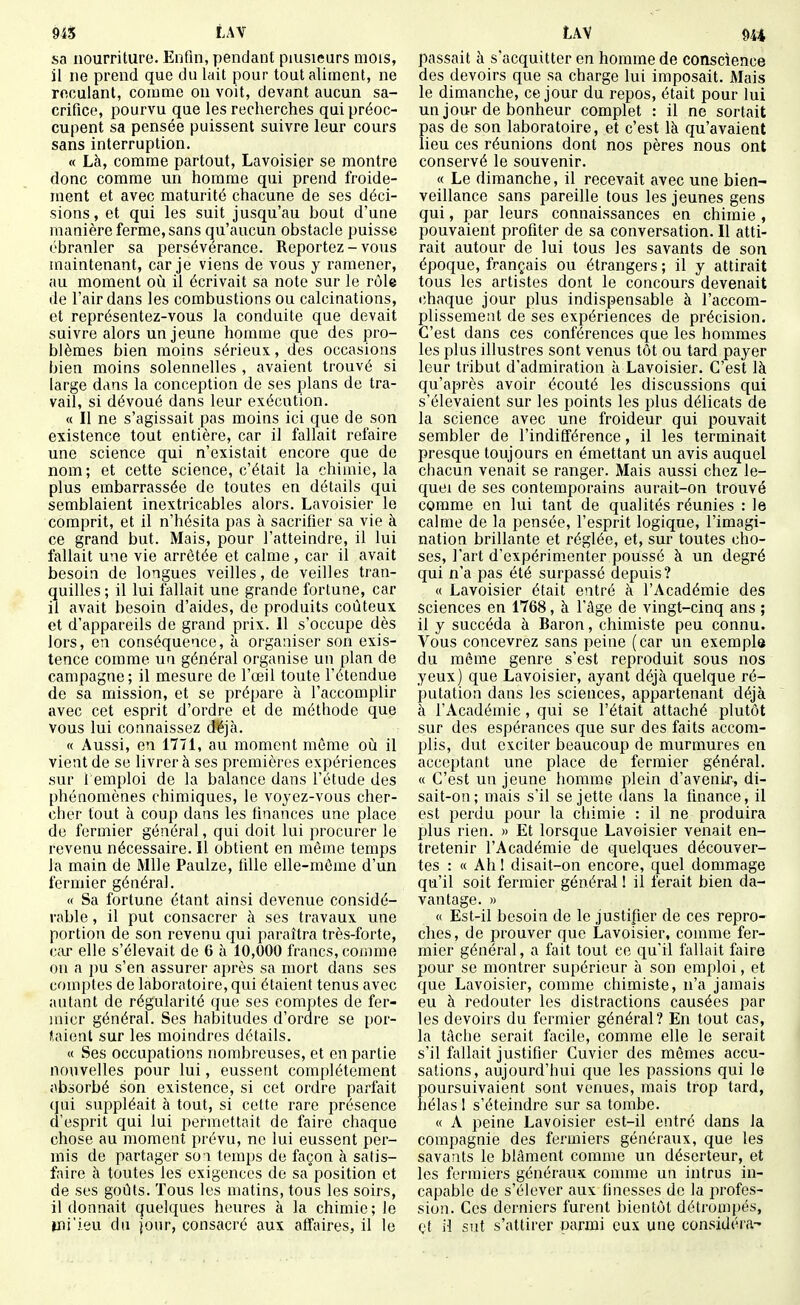 sa nourriture. Enfin, pendant plusieurs mois, il ne prend que du lait pour tout aliment, ne roculant, comme ou voit, devant aucun sa- crifice, pourvu que les recherches qui préoc- cupent sa pensée puissent suivre leur cours sans interruption. « Là, comme partout, Lavoisier se montre donc comme un homme qui prend froide- ment et avec maturité chacune de ses déci- sions , et qui les suit jusqu'au bout d'une manière ferme, sans qu'aucun obstacle puisse ébranler sa persévérance. Reportez - vous maintenant, car je viens de vous y ramener, au moment où il écrivait sa note sur le rôle de l'air dans les combustions ou calcinations, et représentez-vous la conduite que devait suivre alors un jeune homme que des pro- blèmes bien moins sérieux, des occasions bien moins solennelles , avaient trouvé si large dans la conception de ses plans de tra- vail, si dévoué dans leur exécution. « Il ne s'agissait pas moins ici que de son existence tout entière, car il fallait refaire une science qui n'existait encore que de nom; et cette science, c'était la chimie, la plus embarrassée de toutes en détails qui semblaient inextricables alors. Lavoisier le comprit, et il n'hésita pas à sacrifier sa vie à ce grand but. Mais, pour l'atteindre, il lui fallait une vie arrêtée et calme, car il avait besoin de longues veilles, de veilles tran- quilles ; il lui fallait une grande fortune, car il avait besoin d'aides, de produits coûteux et d'appareils de grand prix. Il s'occupe dès lors, en conséquence, à organiser son exis- tence comme un général organise un plan de campagne; il mesure de l'œil toute l'étendue de sa mission, et se prépare à l'accomplir avec cet esprit d'ordre et de méthode que vous lui connaissez d'éjà. « Aussi, en 1771, au moment même où il vient de se livrer à ses premières expériences sur remploi de la balance dans l'étude des phénomènes chimiques, le voyez-vous cher- cher tout à coup dans les finances une place de fermier général, qui doit lui procurer le revenu nécessaire. Il obtient en même temps la main de Mlle Paulze, fille elle-même d'un fermier général. « Sa fortune étant ainsi devenue considé- rable , il put consacrer à ses travaux une portion de son revenu qui paraîtra très-forte, car elle s'élevait de 6 à 10,000 francs, comme on a pu s'en assurer après sa mort dans ses comptes de laboratoire, qui étaient tenus avec autant de régularité que ses comptes de fer- mier général. Ses habitudes d'ordre se por- taient sur les moindres détails. « Ses occupations nombreuses, et en partie nouvelles pour lui, eussent complètement absorbé son existence, si cet ordre parfait qui suppléait à tout, si cette rare iirésence d'esprit qui lui permettait de faire chaque chose au moment prévu, ne lui eussent per- mis de partager so i temps de façon à satis- faire à toutes les exigences de sa position et de ses goûts. Tous les matins, tous les soirs, il donnait quelques heures à la chimie; le ini'ieu du jour, consacré aux affaires, il le passait à s'acquitter en homme de conscience des devoirs que sa charge lui imposait. Mais le dimanche, ce jour du repos, était pour lui un jour de bonheur complet : il ne sortait pas de son laboratoire, et c'est là qu'avaient lieu ces réunions dont nos pères nous ont conservé le souvenir. « Le dimanche, il recevait avec une bien- veillance sans pareille tous les jeunes gens qui, par leurs connaissances en chimie, pouvaient profiter de sa conversation. Il atti- rait autour de lui tous les savants de son époque, français ou étrangers ; il y attirait tous les artistes dont le concours devenait lîhaque jour plus indispensable à l'accom- plissement de ses expériences de précision. C'est dans ces conférences que les hommes les plus illustres sont venus tôt ou tard payer leur tribut d'admiration à Lavoisier. C'est là qu'après avoir écouté les discussions qui s'élevaient sur les points les plus délicats de la science avec une froideur qui pouvait sembler de l'indifférence, il les terminait presque toujours en émettant un avis auquel chacun venait se ranger. Mais aussi chez le- quel de ses contemporains aurait-on trouvé comme en lui tant de qualités réunies : le calme de la pensée, l'esprit logique, l'imagi- nation brillante et réglée, et, sur toutes cho- ses, l'art d'expérim.enter poussé à un degré qui n'a pas été surpassé depuis? « Lavoisier était entré à l'Académie des sciences en 1768, à l'âge de vingt-cinq ans ; il y succéda à Baron, chimiste peu connu. Vous concevrez sans peine (car un exemple du même genre s'est reproduit sous nos yeux) que Lavoisier, ayant déjà quelque ré- putation dans les sciences, appartenant déjà à l'Académie, qui se l'était attaché plutôt sur des espérances que sur des faits accom- plis, dut exciter beaucoup de murmures en acceptant une place de fermier général. « C'est un jeune homme plein d'avenir, di- sait-on; mais s'il se jette dans la finance, il est perdu pour la chimie : il ne produira plus rien. » Et lorsque Lavoisier venait en- tretenir l'Académie de quelques découver- tes : « Ah ! disait-on encore, quel dommage qu'il soit fermier général I il ferait bien da- vantage. » « Est-il besoin de le justifier de ces repro- ches, de prouver que Lavoisier, comme fer- mier général, a fait tout ce qu'il fallait faire pour se montrer supérieur à son emploi, et que Lavoisier, comme chimiste, n'a jamais eu à redouter les distractions causées par les devoirs du fermier général? En tout cas, la tâche serait facile, comme elle le serait s'il fallait justifier Cuvicr des mêmes accu- sations, aujourd'hui que les passions qui le poursuivaient sont venues, mais trop tard, hélas I s'éteindre sur sa tombe. « A peine Lavoisier est-il entré dans la compagnie des fermiers généraux, que les savants le blâment comme un déserteur, et les fermiers généraux comme un intrus in- capaijlc de s'élever aux finesses de la profes- sion. Ces derniers furent bientôt détrompés, et il sut s'attirer parmi eux une considéra-