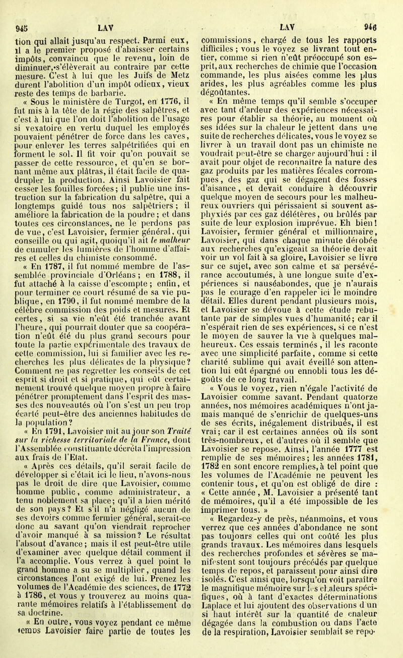 tion qui allait jusqu'au respect. Parmi eux, il a le premier proposé d'abaisser certains impôts, convaincu que le revenu, loin de diminuer,-s'élèverait au contraire par cette mesure. C'est à lui que les Juifs de Metz durent l'abolition d'un impôt odieux, vieux reste des temps de barbarie, « Sous le ministère de Turgot, en' 1776, il fut mis à la tète de la régie des salpêtres, et c'est à lui que l'on doit l'abolition de l'usage si vexatoire en vertu duquel les employés pouvaient pénétrer de force dans les caves, pour enlever les terres salpétritiées qui en forment le sol. Il fit voir qu'on pouvait se passer de cette ressource, et qu'en se bor- nant même aux plâtras, il était facile de qua- drupler la production. Ainsi Lavoisier fait cesser les fouilles forcées ; il publie une ins- truction sur la fabrication du salpêtre, qui a longtemps guidé tous nos salpètriers ; il améliore la fabrication de la poudre ; et dans toutes ces circonstances, ne le perdons pas de vue, c'est Lavoisier, fermier général, qui conseille ou qui agit, quoiqu'il ait le malheur de cumuler les lumières de l'homme d'affai- res et celles du chimiste consommé. « En 1787, il fut nommé membre de l'as- semblée provinciale d'Orléans ; en 1788, il fut attaché à la caisse d'escompte ; enfin, et £our terminer ce court résumé de sa vie pu- lique, en 1790, il fut nommé membre de la célèbre commission des poids et mesures. Et certes, si sa vie n'eût été tranchée avant l'heure, qui pourrait douter que sa coopéra- tion n'eût été du |)lus grand secours pour toute la partie expérimentale des travaux de cette commission, lui si familier avec les re- cherches les plus tiélicates do la physique? Connuent ne pas regretter les conseils de cet esprit si droit et si pratique, (lui eût certai- nement trouvé quelque moyen propre à faire pénétrer promptement dans l'esprit des mas- ses des nouveautés où l'on s'est un peu trop écarté peut-être des anciennes habitudes do la population? <( Kn 1791, Lavoisier mit au jour son Traité sur lu richesse territoriale de la France, dont l'Assemblée consiituante décréta l'impression aux frais de l'Etat. « Après ces détails, qu'il serait facile de développer si c'était ici le lieu, n'avons-nous pas le droit de dire que Lavoisier, comme nomme public, comme administrateur, a tenu noblement sa place; qu'il a bien mérité de son pays? Et s'il n'a négligé aucun de ses devoirs comme fermier général, serait-ce donc au savant qu'on viendrait reprocher d'avoir m.anqué à sa mission? Le résultat l'absout d'avance ; mais il est peut-être utile d'examiner avec quelque détail comment il l'a accomplie. Vous verrez à quel point le grand homme a su se multipher, quand les circonstances l'ont exigé de lui. Prenez les volumes de l'Académie des sciences, de 1772 à 1786, et vous y trouverez au moins qua- rante mémoires relatifs à l'établissement de sa doctrine. « En outre, vous voyez pendant ce même ♦ciïiDs Lavoisier faire partie de toutes Jes commissions, chargé de tous les rapports difficiles ; vous le voyez se livrant tout en- tier, comme si rien n'eût préoccupé son es- prit, aux recherches de chimie que l'occasioa commande, les plus aisées comme les plus arides, les plus agréables comme les plus dégoûtantes. « En même temps qu'il semble s'occuper avec tant d'ardeur des expériences nécessai- res pour établir sa théorie, au moment où ses idées sur la chaleur le jettent dans une suite de recherches délicates, vous le voyez se livrer à un travail dont pas un chimiste ne voudrait pout-être se charger aujourd'hui : il avait pour objet de reconnaître la nature des gaz produits par les matières fécales corrom- pues , des gaz qui se dégagent des fosses d'aisance, et devait conduire à découvrir quelque moyen de secours pour les malheu- reux ouvriers qui périssaient si souvent as- phyxiés par ces gaz délétères, ou brûlés par suite de leur explosion imprévue. Eh bien! Lavoisier, fermier général et millionnaire, Lavoisier, qui dans chaque minute déiobée aux recherches qu'exigeait sa théorie devait voir un vol fait à sa gloire, Lavoisier se livre sur ce sujet, avec son calme et sa' persévé- rance accoutumés, à une longue suite d'ex- périences si nauséabondes, que je n'aurais pas le courage d'en rappeler ici le moindre détail. Elles durent pendant plusieurs mois, et Lavoisier se dévoue à cette étude rebu- tante par de simples vues d'humanité; car il n'espérait rien de ses expériences, si ce n'est le moyen de sauver la vie à quelques mal- heureux. Ces essais terminés , il les raconte avec une simplicité parfaite, comme si cette charité sublime qui avait éveillé son atten- tion lui eût épargné ou ennobli tous les dé- goûts de ce long travail. « Vous le voyez, rien n'égale l'activité de Lavoisier comme savant. Pendant quatorze années, nos mémoires académiques n'ont ja- mais manqué de s'enrichir de quelques-uns de ses écrits, inégalement distribues, il est vrai; car il est certaines années où ils sont très-nombreux, et d'autres où il semble que Lavoisier se repose. Ainsi, l'année 1777 est remplie de ses mémoires; les années 1781, 1782 en sont encore remplies, à tel point que les volumes de l'Académie ne peuvent les contenir tous, et qu'on est obligé de dire : « Cette année, M. Lavoisier a présenté tant de mémoires, qu'il a été impossible de les imprimer tous. » « Regardez-y de près, néanmoins, et vous verrez que ces années d'abondance ne sont pas toujours celles qui ont coûté les plus grands travaux. Les mémoires dans lesquels des recherches profondes et sévères se ma- nifestent sont toujours précédés par quelque temps de repos, et paraissent pour ainsi dire isolés. C'est ainsi que, lorsqu'on voit paraître le magnifique mémoire sur les cl.aleurs spéci- fiques, où à tant d'exactes déterminations Laplace et lui ajoutent des observations d un si haut intérêt sur la quantité de cnaieur dégagée dans la combustion ou dans l'acte de la respiration, Lavoigier semblait se repo-